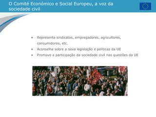 O Comité Económico e Social Europeu, a voz da
sociedade civil
• Representa sindicatos, empregadores, agricultores,
consumidores, etc.
• Aconselha sobre a nova legislação e políticas da UE
• Promove a participação da sociedade civil nas questões da UE
 