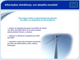 Alterações climáticas, um desafio mundial
Para lutar contra o aquecimento do planeta,
em 2007, os dirigentes da UE decidiram:
4 reduzir as emissões de gases com efeito de estufa
em 20% até 2020 (30% se os outros países
desenvolvidos fizerem o mesmo)
4 melhorar a eficiência energética em 20%
até 2020
4 aumentar a parte das energias renováveis
em 20% até 2020 (eólica, solar, hídrica,
biomassa)
 