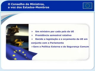 O Conselho de Ministros,
a voz dos Estados-Membros
4 Um ministro por cada país da UE
4 Presidência semestral rotativa
4 Decide a legislação e o orçamento da UE em
conjunto com o Parlamento
4Gere a Política Externa e de Segurança Comum
 