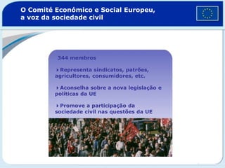 O Comité Económico e Social Europeu,
a voz da sociedade civil
344 membros
4Representa sindicatos, patrões,
agricultores, consumidores, etc.
4Aconselha sobre a nova legislação e
políticas da UE
4Promove a participação da
sociedade civil nas questões da UE
 