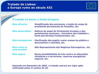 Tratado de Lisboa:
a Europa rumo ao século XXI
O tratado irá tornar a União Europeia:
Mais eficiente Simplificação dos processos, criação do cargo de
presidente permanente do Conselho, etc.
Mais democrática Reforço do papel do Parlamento Europeu e dos
parlamentos nacionais, «Iniciativa dos Cidadãos»,
Carta dos Direitos Fundamentais, etc.
Mais transparente Clarificação dos papéis, maior acesso do público a
documentos e reuniões, etc.
Mais unida na Alto Representante dos Negócios Estrangeiros, etc.
cena mundial
Mais segura Novas possibilidades de luta contra as alterações
climáticas e o terrorismo, reservas energéticas
seguras, etc.
Assinado em Dezembro de 2007, o tratado entrará em vigor após
ratificação pelos 27 países da UE.
 
