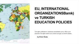 EU, INTERNATIONAL
ORGANIZATIONSBamk)
ve TURKISH
EDUCATION POLICIES
Türk eğitim politikalarının uluslararası standartlarla uyumu, AB'ye uyum
sürecinde Türk eğitim sistemi ve bu sürecin sonuçları ve önemli noktaları.
by Erkan Özalp
 