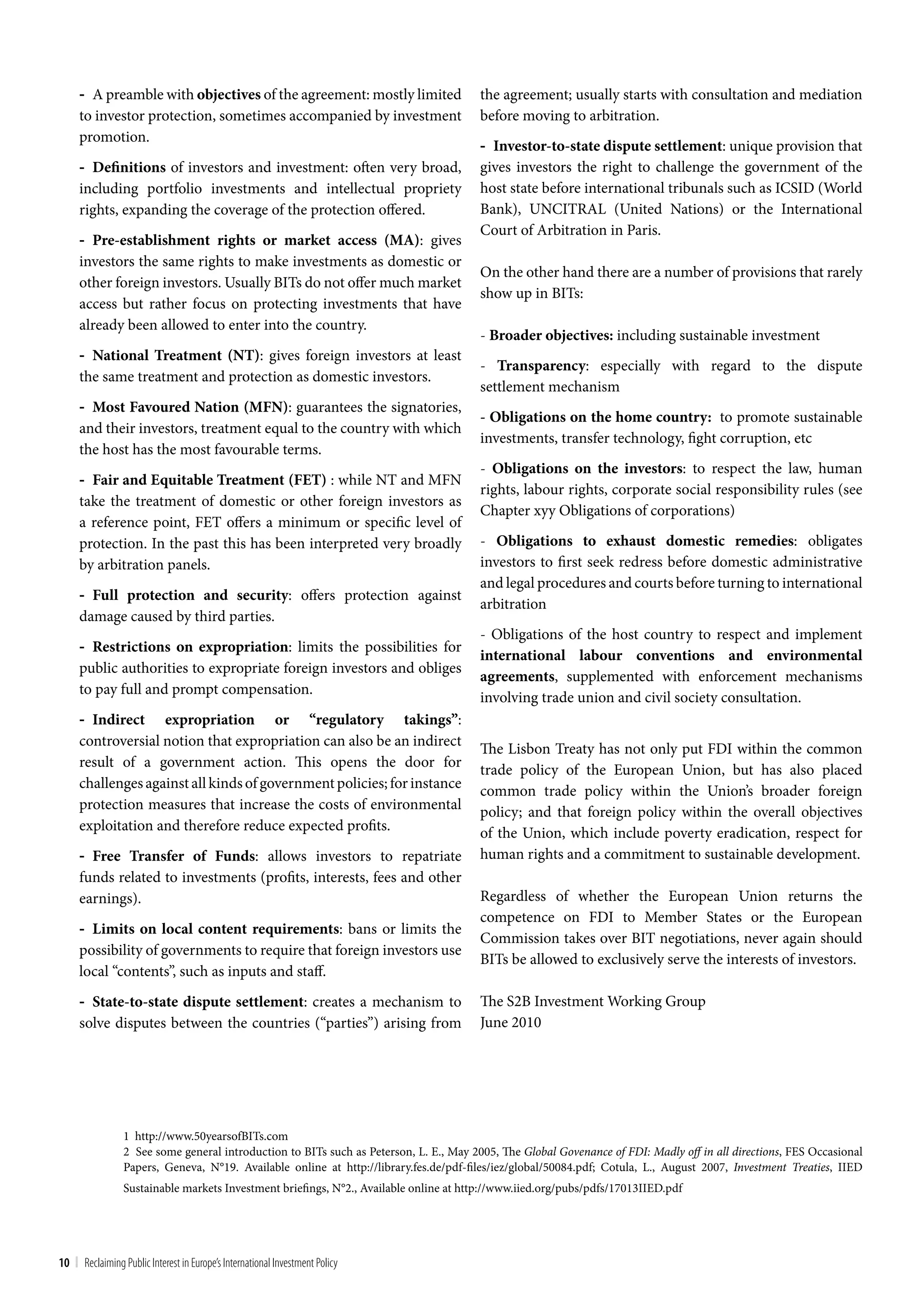 - A preamble with objectives of the agreement: mostly limited                     the agreement; usually starts with consultation and mediation
     to investor protection, sometimes accompanied by investment                       before moving to arbitration.
     promotion.
                                                                                       - Investor-to-state dispute settlement: unique provision that
     - Definitions of investors and investment: often very broad,                      gives investors the right to challenge the government of the
     including portfolio investments and intellectual propriety                        host state before international tribunals such as ICSID (World
     rights, expanding the coverage of the protection offered.                         Bank), UNCITRAL (United Nations) or the International
                                                                                       Court of Arbitration in Paris.
     - Pre-establishment rights or market access (MA): gives
     investors the same rights to make investments as domestic or
                                                                                       On the other hand there are a number of provisions that rarely
     other foreign investors. Usually BITs do not offer much market
                                                                                       show up in BITs:
     access but rather focus on protecting investments that have
     already been allowed to enter into the country.
                                                                                       - Broader objectives: including sustainable investment
     - National Treatment (NT): gives foreign investors at least
                                                                                       - Transparency: especially with regard to the dispute
     the same treatment and protection as domestic investors.
                                                                                       settlement mechanism
     - Most Favoured Nation (MFN): guarantees the signatories,
                                                                                       - Obligations on the home country: to promote sustainable
     and their investors, treatment equal to the country with which
                                                                                       investments, transfer technology, fight corruption, etc
     the host has the most favourable terms.
                                                                                       - Obligations on the investors: to respect the law, human
     - Fair and Equitable Treatment (FET) : while NT and MFN
                                                                                       rights, labour rights, corporate social responsibility rules (see
     take the treatment of domestic or other foreign investors as
                                                                                       Chapter xyy Obligations of corporations)
     a reference point, FET offers a minimum or specific level of
     protection. In the past this has been interpreted very broadly                    - Obligations to exhaust domestic remedies: obligates
     by arbitration panels.                                                            investors to first seek redress before domestic administrative
                                                                                       and legal procedures and courts before turning to international
     - Full protection and security: offers protection against
                                                                                       arbitration
     damage caused by third parties.
                                                                                       - Obligations of the host country to respect and implement
     - Restrictions on expropriation: limits the possibilities for
                                                                                       international labour conventions and environmental
     public authorities to expropriate foreign investors and obliges
                                                                                       agreements, supplemented with enforcement mechanisms
     to pay full and prompt compensation.
                                                                                       involving trade union and civil society consultation.
     - Indirect expropriation or “regulatory takings”:
     controversial notion that expropriation can also be an indirect
                                                                                       The Lisbon Treaty has not only put FDI within the common
     result of a government action. This opens the door for
                                                                                       trade policy of the European Union, but has also placed
     challenges against all kinds of government policies; for instance                 common trade policy within the Union’s broader foreign
     protection measures that increase the costs of environmental                      policy; and that foreign policy within the overall objectives
     exploitation and therefore reduce expected profits.                               of the Union, which include poverty eradication, respect for
     - Free Transfer of Funds: allows investors to repatriate                          human rights and a commitment to sustainable development.
     funds related to investments (profits, interests, fees and other
     earnings).                                                                        Regardless of whether the European Union returns the
                                                                                       competence on FDI to Member States or the European
     - Limits on local content requirements: bans or limits the
                                                                                       Commission takes over BIT negotiations, never again should
     possibility of governments to require that foreign investors use
                                                                                       BITs be allowed to exclusively serve the interests of investors.
     local “contents”, such as inputs and staff.
     - State-to-state dispute settlement: creates a mechanism to                       The S2B Investment Working Group
     solve disputes between the countries (“parties”) arising from                     June 2010




                 1 http://www.50yearsofBITs.com
                 2 See some general introduction to BITs such as Peterson, L. E., May 2005, The Global Govenance of FDI: Madly off in all directions, FES Occasional
                 Papers, Geneva, N°19. Available online at http://library.fes.de/pdf-files/iez/global/50084.pdf; Cotula, L., August 2007, Investment Treaties, IIED
                 Sustainable markets Investment briefings, N°2., Available online at http://www.iied.org/pubs/pdfs/17013IIED.pdf




10 | Reclaiming Public Interest in Europe’s International Investment Policy
 