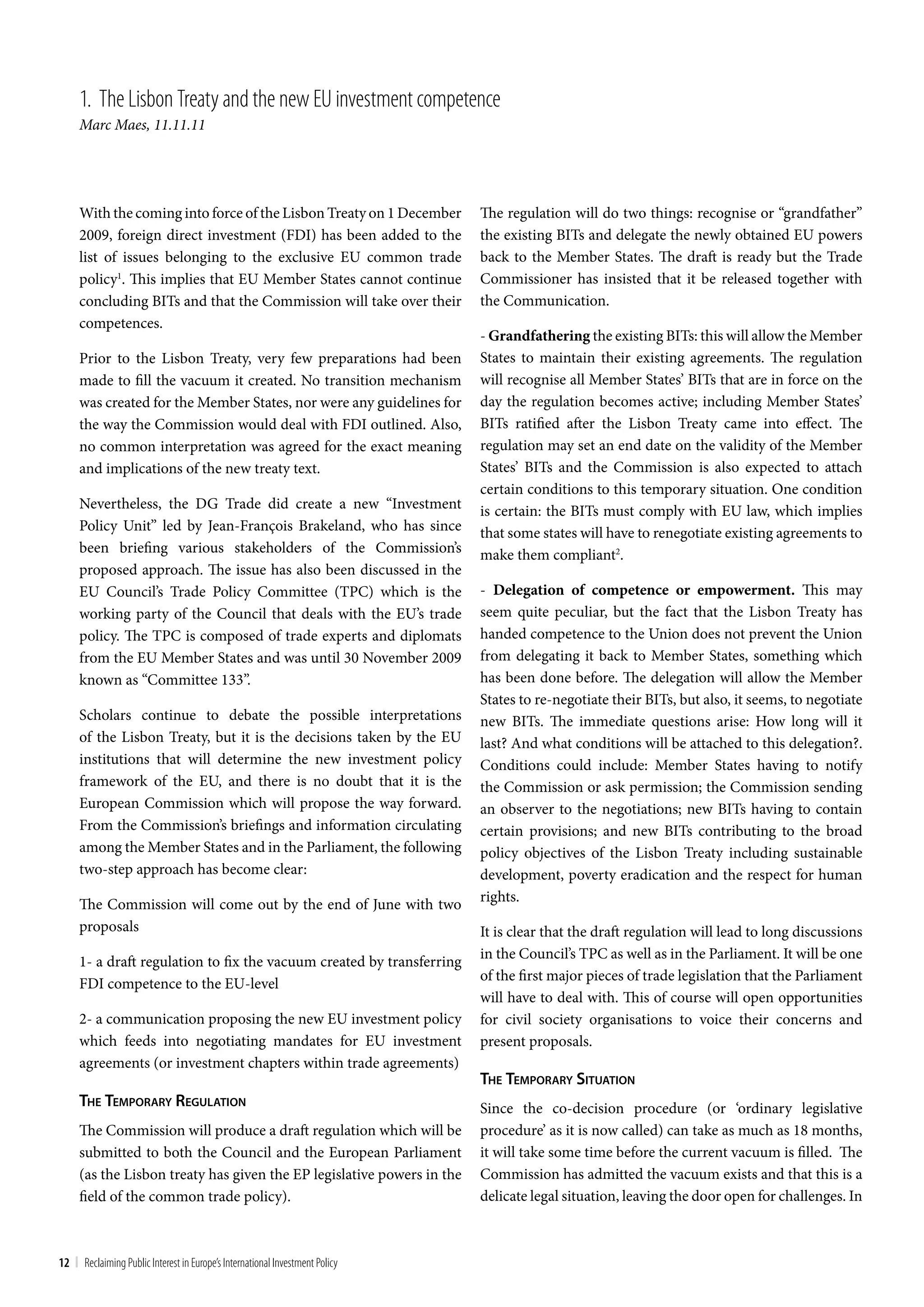 1. the Lisbon treaty and the new Eu investment competence
     Marc Maes, 11.11.11




     With the coming into force of the Lisbon Treaty on 1 December            The regulation will do two things: recognise or “grandfather”
     2009, foreign direct investment (FDI) has been added to the              the existing BITs and delegate the newly obtained EU powers
     list of issues belonging to the exclusive EU common trade                back to the Member States. The draft is ready but the Trade
     policy1. This implies that EU Member States cannot continue              Commissioner has insisted that it be released together with
     concluding BITs and that the Commission will take over their             the Communication.
     competences.
                                                                              - Grandfathering the existing BITs: this will allow the Member
     Prior to the Lisbon Treaty, very few preparations had been               States to maintain their existing agreements. The regulation
     made to fill the vacuum it created. No transition mechanism              will recognise all Member States’ BITs that are in force on the
     was created for the Member States, nor were any guidelines for           day the regulation becomes active; including Member States’
     the way the Commission would deal with FDI outlined. Also,               BITs ratified after the Lisbon Treaty came into effect. The
     no common interpretation was agreed for the exact meaning                regulation may set an end date on the validity of the Member
     and implications of the new treaty text.                                 States’ BITs and the Commission is also expected to attach
                                                                              certain conditions to this temporary situation. One condition
     Nevertheless, the DG Trade did create a new “Investment                  is certain: the BITs must comply with EU law, which implies
     Policy Unit” led by Jean-François Brakeland, who has since               that some states will have to renegotiate existing agreements to
     been briefing various stakeholders of the Commission’s                   make them compliant2.
     proposed approach. The issue has also been discussed in the
     EU Council’s Trade Policy Committee (TPC) which is the                   - Delegation of competence or empowerment. This may
     working party of the Council that deals with the EU’s trade              seem quite peculiar, but the fact that the Lisbon Treaty has
     policy. The TPC is composed of trade experts and diplomats               handed competence to the Union does not prevent the Union
     from the EU Member States and was until 30 November 2009                 from delegating it back to Member States, something which
     known as “Committee 133”.                                                has been done before. The delegation will allow the Member
                                                                              States to re-negotiate their BITs, but also, it seems, to negotiate
     Scholars continue to debate the possible interpretations                 new BITs. The immediate questions arise: How long will it
     of the Lisbon Treaty, but it is the decisions taken by the EU            last? And what conditions will be attached to this delegation?.
     institutions that will determine the new investment policy               Conditions could include: Member States having to notify
     framework of the EU, and there is no doubt that it is the                the Commission or ask permission; the Commission sending
     European Commission which will propose the way forward.                  an observer to the negotiations; new BITs having to contain
     From the Commission’s briefings and information circulating              certain provisions; and new BITs contributing to the broad
     among the Member States and in the Parliament, the following             policy objectives of the Lisbon Treaty including sustainable
     two-step approach has become clear:                                      development, poverty eradication and the respect for human
     The Commission will come out by the end of June with two                 rights.
     proposals                                                                It is clear that the draft regulation will lead to long discussions
                                                                              in the Council’s TPC as well as in the Parliament. It will be one
     1- a draft regulation to fix the vacuum created by transferring
                                                                              of the first major pieces of trade legislation that the Parliament
     FDI competence to the EU-level
                                                                              will have to deal with. This of course will open opportunities
     2- a communication proposing the new EU investment policy                for civil society organisations to voice their concerns and
     which feeds into negotiating mandates for EU investment                  present proposals.
     agreements (or investment chapters within trade agreements)
                                                                              The Temporary SiTuaTion
     The Temporary regulaTion                                                 Since the co-decision procedure (or ‘ordinary legislative
     The Commission will produce a draft regulation which will be             procedure’ as it is now called) can take as much as 18 months,
     submitted to both the Council and the European Parliament                it will take some time before the current vacuum is filled. The
     (as the Lisbon treaty has given the EP legislative powers in the         Commission has admitted the vacuum exists and that this is a
     field of the common trade policy).                                       delicate legal situation, leaving the door open for challenges. In



12 | Reclaiming Public Interest in Europe’s International Investment Policy
 