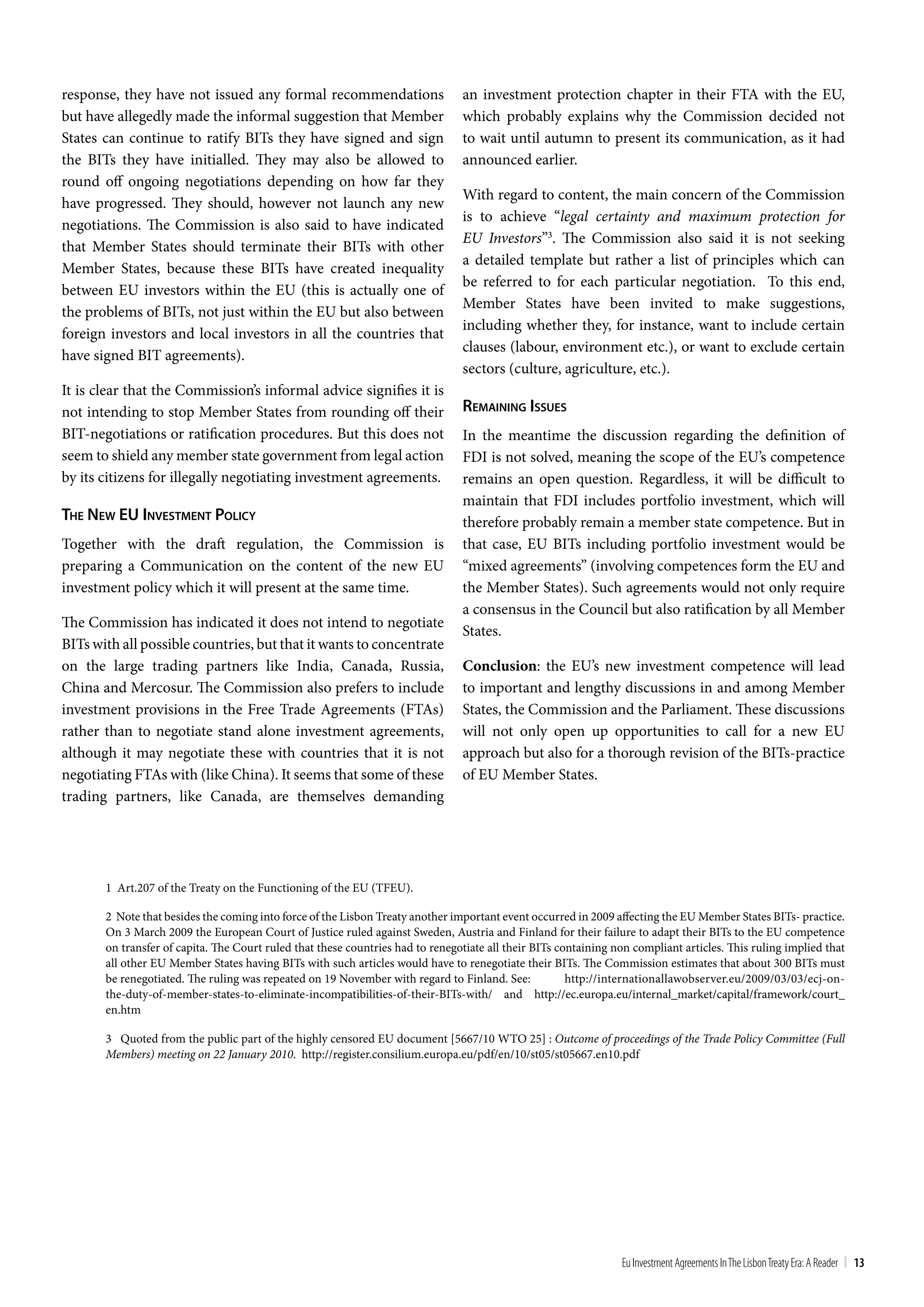 response, they have not issued any formal recommendations                       an investment protection chapter in their FTA with the EU,
but have allegedly made the informal suggestion that Member                     which probably explains why the Commission decided not
States can continue to ratify BITs they have signed and sign                    to wait until autumn to present its communication, as it had
the BITs they have initialled. They may also be allowed to                      announced earlier.
round off ongoing negotiations depending on how far they
                                                                                With regard to content, the main concern of the Commission
have progressed. They should, however not launch any new
                                                                                is to achieve “legal certainty and maximum protection for
negotiations. The Commission is also said to have indicated
                                                                                EU Investors”3. The Commission also said it is not seeking
that Member States should terminate their BITs with other
                                                                                a detailed template but rather a list of principles which can
Member States, because these BITs have created inequality
                                                                                be referred to for each particular negotiation. To this end,
between EU investors within the EU (this is actually one of
                                                                                Member States have been invited to make suggestions,
the problems of BITs, not just within the EU but also between
                                                                                including whether they, for instance, want to include certain
foreign investors and local investors in all the countries that
                                                                                clauses (labour, environment etc.), or want to exclude certain
have signed BIT agreements).
                                                                                sectors (culture, agriculture, etc.).
It is clear that the Commission’s informal advice signifies it is
not intending to stop Member States from rounding off their                     remaining iSSueS
BIT-negotiations or ratification procedures. But this does not                  In the meantime the discussion regarding the definition of
seem to shield any member state government from legal action                    FDI is not solved, meaning the scope of the EU’s competence
by its citizens for illegally negotiating investment agreements.                remains an open question. Regardless, it will be difficult to
                                                                                maintain that FDI includes portfolio investment, which will
The new eu inveSTmenT policy                                                    therefore probably remain a member state competence. But in
Together with the draft regulation, the Commission is                           that case, EU BITs including portfolio investment would be
preparing a Communication on the content of the new EU                          “mixed agreements” (involving competences form the EU and
investment policy which it will present at the same time.                       the Member States). Such agreements would not only require
                                                                                a consensus in the Council but also ratification by all Member
The Commission has indicated it does not intend to negotiate
                                                                                States.
BITs with all possible countries, but that it wants to concentrate
on the large trading partners like India, Canada, Russia,                       Conclusion: the EU’s new investment competence will lead
China and Mercosur. The Commission also prefers to include                      to important and lengthy discussions in and among Member
investment provisions in the Free Trade Agreements (FTAs)                       States, the Commission and the Parliament. These discussions
rather than to negotiate stand alone investment agreements,                     will not only open up opportunities to call for a new EU
although it may negotiate these with countries that it is not                   approach but also for a thorough revision of the BITs-practice
negotiating FTAs with (like China). It seems that some of these                 of EU Member States.
trading partners, like Canada, are themselves demanding




       1 Art.207 of the Treaty on the Functioning of the EU (TFEU).

       2 Note that besides the coming into force of the Lisbon Treaty another important event occurred in 2009 affecting the EU Member States BITs- practice.
       On 3 March 2009 the European Court of Justice ruled against Sweden, Austria and Finland for their failure to adapt their BITs to the EU competence
       on transfer of capita. The Court ruled that these countries had to renegotiate all their BITs containing non compliant articles. This ruling implied that
       all other EU Member States having BITs with such articles would have to renegotiate their BITs. The Commission estimates that about 300 BITs must
       be renegotiated. The ruling was repeated on 19 November with regard to Finland. See:            http://internationallawobserver.eu/2009/03/03/ecj-on-
       the-duty-of-member-states-to-eliminate-incompatibilities-of-their-BITs-with/ and http://ec.europa.eu/internal_market/capital/framework/court_
       en.htm

       3 Quoted from the public part of the highly censored EU document [5667/10 WTO 25] : Outcome of proceedings of the Trade Policy Committee (Full
       Members) meeting on 22 January 2010. http://register.consilium.europa.eu/pdf/en/10/st05/st05667.en10.pdf




                                                                                                                 Eu Investment Agreements In the Lisbon treaty Era: A Reader | 13
 