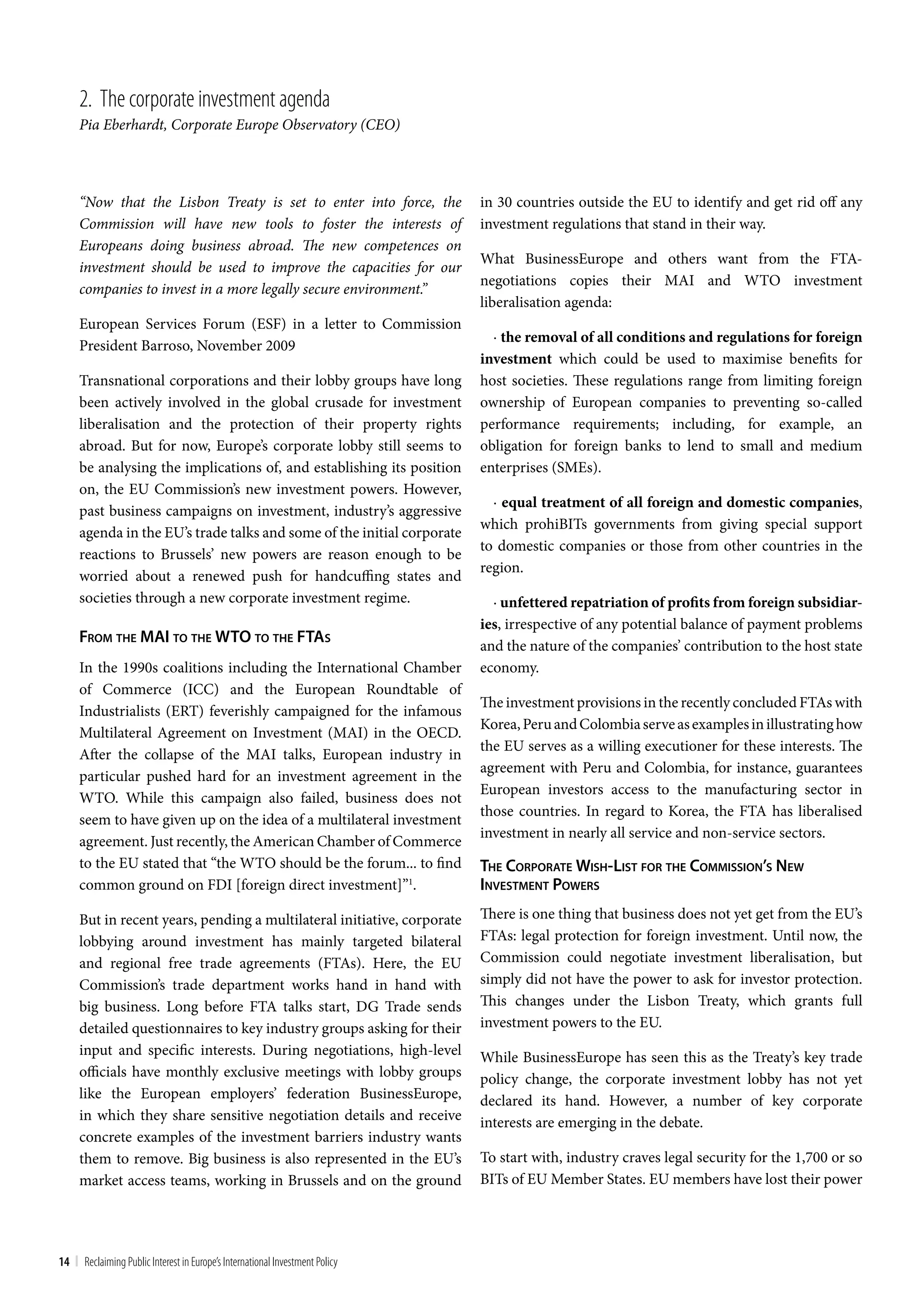 2. the corporate investment agenda
     Pia Eberhardt, Corporate Europe Observatory (CEO)



     “Now that the Lisbon Treaty is set to enter into force, the              in 30 countries outside the EU to identify and get rid off any
     Commission will have new tools to foster the interests of                investment regulations that stand in their way.
     Europeans doing business abroad. The new competences on
                                                                              What BusinessEurope and others want from the FTA-
     investment should be used to improve the capacities for our
                                                                              negotiations copies their MAI and WTO investment
     companies to invest in a more legally secure environment.”
                                                                              liberalisation agenda:
     European Services Forum (ESF) in a letter to Commission
                                                                                · the removal of all conditions and regulations for foreign
     President Barroso, November 2009
                                                                              investment which could be used to maximise benefits for
     Transnational corporations and their lobby groups have long              host societies. These regulations range from limiting foreign
     been actively involved in the global crusade for investment              ownership of European companies to preventing so-called
     liberalisation and the protection of their property rights               performance requirements; including, for example, an
     abroad. But for now, Europe’s corporate lobby still seems to             obligation for foreign banks to lend to small and medium
     be analysing the implications of, and establishing its position          enterprises (SMEs).
     on, the EU Commission’s new investment powers. However,
                                                                                · equal treatment of all foreign and domestic companies,
     past business campaigns on investment, industry’s aggressive
                                                                              which prohiBITs governments from giving special support
     agenda in the EU’s trade talks and some of the initial corporate
                                                                              to domestic companies or those from other countries in the
     reactions to Brussels’ new powers are reason enough to be
                                                                              region.
     worried about a renewed push for handcuffing states and
     societies through a new corporate investment regime.                       · unfettered repatriation of profits from foreign subsidiar-
                                                                              ies, irrespective of any potential balance of payment problems
     From The mai To The wTo To The FTaS                                      and the nature of the companies’ contribution to the host state
     In the 1990s coalitions including the International Chamber              economy.
     of Commerce (ICC) and the European Roundtable of
                                                                              The investment provisions in the recently concluded FTAs with
     Industrialists (ERT) feverishly campaigned for the infamous
                                                                              Korea, Peru and Colombia serve as examples in illustrating how
     Multilateral Agreement on Investment (MAI) in the OECD.
                                                                              the EU serves as a willing executioner for these interests. The
     After the collapse of the MAI talks, European industry in
                                                                              agreement with Peru and Colombia, for instance, guarantees
     particular pushed hard for an investment agreement in the
                                                                              European investors access to the manufacturing sector in
     WTO. While this campaign also failed, business does not
                                                                              those countries. In regard to Korea, the FTA has liberalised
     seem to have given up on the idea of a multilateral investment
                                                                              investment in nearly all service and non-service sectors.
     agreement. Just recently, the American Chamber of Commerce
     to the EU stated that “the WTO should be the forum... to find            The corporaTe wiSh-liST For The commiSSion’S new
     common ground on FDI [foreign direct investment]”1.                      inveSTmenT powerS

     But in recent years, pending a multilateral initiative, corporate        There is one thing that business does not yet get from the EU’s
     lobbying around investment has mainly targeted bilateral                 FTAs: legal protection for foreign investment. Until now, the
     and regional free trade agreements (FTAs). Here, the EU                  Commission could negotiate investment liberalisation, but
     Commission’s trade department works hand in hand with                    simply did not have the power to ask for investor protection.
     big business. Long before FTA talks start, DG Trade sends                This changes under the Lisbon Treaty, which grants full
     detailed questionnaires to key industry groups asking for their          investment powers to the EU.
     input and specific interests. During negotiations, high-level            While BusinessEurope has seen this as the Treaty’s key trade
     officials have monthly exclusive meetings with lobby groups              policy change, the corporate investment lobby has not yet
     like the European employers’ federation BusinessEurope,                  declared its hand. However, a number of key corporate
     in which they share sensitive negotiation details and receive            interests are emerging in the debate.
     concrete examples of the investment barriers industry wants
     them to remove. Big business is also represented in the EU’s             To start with, industry craves legal security for the 1,700 or so
     market access teams, working in Brussels and on the ground               BITs of EU Member States. EU members have lost their power




14 | Reclaiming Public Interest in Europe’s International Investment Policy
 
