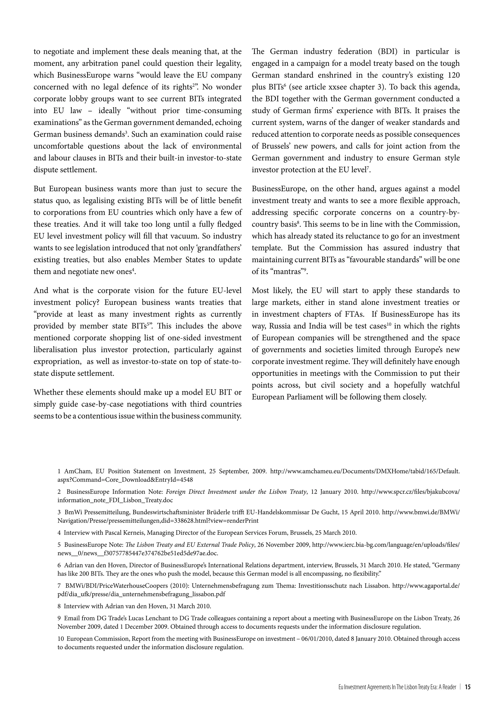 to negotiate and implement these deals meaning that, at the                 The German industry federation (BDI) in particular is
moment, any arbitration panel could question their legality,                engaged in a campaign for a model treaty based on the tough
which BusinessEurope warns “would leave the EU company                      German standard enshrined in the country’s existing 120
concerned with no legal defence of its rights2”. No wonder                  plus BITs6 (see article xxsee chapter 3). To back this agenda,
corporate lobby groups want to see current BITs integrated                  the BDI together with the German government conducted a
into EU law – ideally “without prior time-consuming                         study of German firms’ experience with BITs. It praises the
examinations” as the German government demanded, echoing                    current system, warns of the danger of weaker standards and
German business demands3. Such an examination could raise                   reduced attention to corporate needs as possible consequences
uncomfortable questions about the lack of environmental                     of Brussels’ new powers, and calls for joint action from the
and labour clauses in BITs and their built-in investor-to-state             German government and industry to ensure German style
dispute settlement.                                                         investor protection at the EU level7.

But European business wants more than just to secure the                    BusinessEurope, on the other hand, argues against a model
status quo, as legalising existing BITs will be of little benefit           investment treaty and wants to see a more flexible approach,
to corporations from EU countries which only have a few of                  addressing specific corporate concerns on a country-by-
these treaties. And it will take too long until a fully fledged             country basis8. This seems to be in line with the Commission,
EU level investment policy will fill that vacuum. So industry               which has already stated its reluctance to go for an investment
wants to see legislation introduced that not only ‘grandfathers’            template. But the Commission has assured industry that
existing treaties, but also enables Member States to update                 maintaining current BITs as “favourable standards” will be one
them and negotiate new ones4.                                               of its “mantras”9.

And what is the corporate vision for the future EU-level                    Most likely, the EU will start to apply these standards to
investment policy? European business wants treaties that                    large markets, either in stand alone investment treaties or
“provide at least as many investment rights as currently                    in investment chapters of FTAs. If BusinessEurope has its
provided by member state BITs5”. This includes the above                    way, Russia and India will be test cases10 in which the rights
mentioned corporate shopping list of one-sided investment                   of European companies will be strengthened and the space
liberalisation plus investor protection, particularly against               of governments and societies limited through Europe’s new
expropriation, as well as investor-to-state on top of state-to-             corporate investment regime. They will definitely have enough
state dispute settlement.                                                   opportunities in meetings with the Commission to put their
                                                                            points across, but civil society and a hopefully watchful
Whether these elements should make up a model EU BIT or
                                                                            European Parliament will be following them closely.
simply guide case-by-case negotiations with third countries
seems to be a contentious issue within the business community.




       1 AmCham, EU Position Statement on Investment, 25 September, 2009. http://www.amchameu.eu/Documents/DMXHome/tabid/165/Default.
       aspx?Command=Core_Download&EntryId=4548
       2 BusinessEurope Information Note: Foreign Direct Investment under the Lisbon Treaty, 12 January 2010. http://www.spcr.cz/files/bjakubcova/
       information_note_FDI_Lisbon_Treaty.doc
       3 BmWi Pressemitteilung, Bundeswirtschaftsminister Brüderle trifft EU-Handelskommissar De Gucht, 15 April 2010. http://www.bmwi.de/BMWi/
       Navigation/Presse/pressemitteilungen,did=338628.html?view=renderPrint
       4 Interview with Pascal Kerneis, Managing Director of the European Services Forum, Brussels, 25 March 2010.
       5 BusinessEurope Note: The Lisbon Treaty and EU External Trade Policy, 26 November 2009, http://www.ierc.bia-bg.com/language/en/uploads/files/
       news__0/news__f30757785447e374762be51ed5de97ae.doc.
       6 Adrian van den Hoven, Director of BusinessEurope’s International Relations department, interview, Brussels, 31 March 2010. He stated, “Germany
       has like 200 BITs. They are the ones who push the model, because this German model is all encompassing, no flexibility.”
       7 BMWi/BDI/PriceWaterhouseCoopers (2010): Unternehmensbefragung zum Thema: Investitionsschutz nach Lissabon. http://www.agaportal.de/
       pdf/dia_ufk/presse/dia_unternehmensbefragung_lissabon.pdf
       8 Interview with Adrian van den Hoven, 31 March 2010.
       9 Email from DG Trade’s Lucas Lenchant to DG Trade colleagues containing a report about a meeting with BusinessEurope on the Lisbon Treaty, 26
       November 2009, dated 1 December 2009. Obtained through access to documents requests under the information disclosure regulation.
       10 European Commission, Report from the meeting with BusinessEurope on investment – 06/01/2010, dated 8 January 2010. Obtained through access
       to documents requested under the information disclosure regulation.




                                                                                                           Eu Investment Agreements In the Lisbon treaty Era: A Reader | 15
 