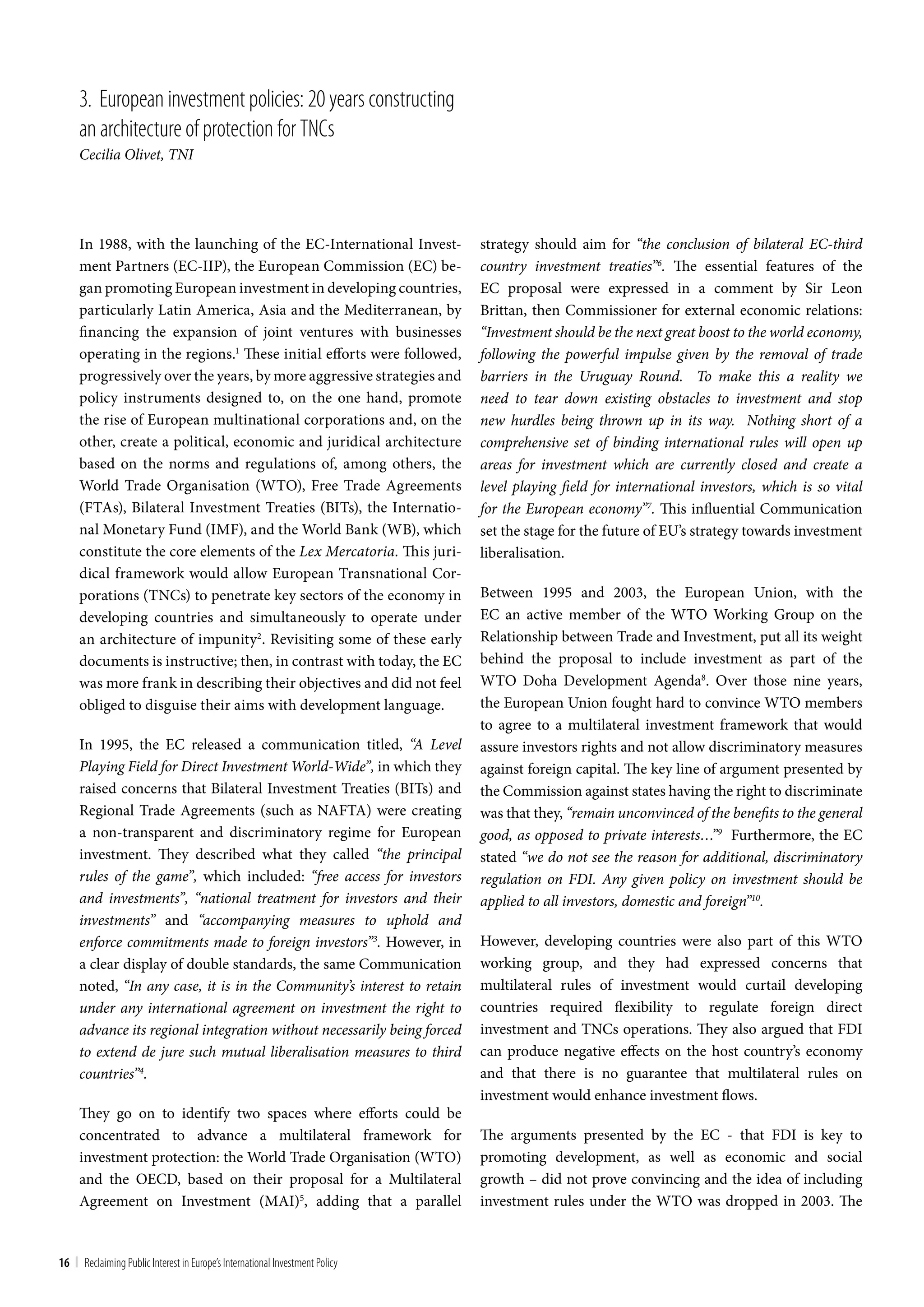 3. European investment policies: 20 years constructing
     an architecture of protection for tncs
     Cecilia Olivet, TNI




     In 1988, with the launching of the EC-International Invest-              strategy should aim for “the conclusion of bilateral EC-third
     ment Partners (EC-IIP), the European Commission (EC) be-                 country investment treaties”6. The essential features of the
     gan promoting European investment in developing countries,               EC proposal were expressed in a comment by Sir Leon
     particularly Latin America, Asia and the Mediterranean, by               Brittan, then Commissioner for external economic relations:
     financing the expansion of joint ventures with businesses                “Investment should be the next great boost to the world economy,
     operating in the regions.1 These initial efforts were followed,          following the powerful impulse given by the removal of trade
     progressively over the years, by more aggressive strategies and          barriers in the Uruguay Round. To make this a reality we
     policy instruments designed to, on the one hand, promote                 need to tear down existing obstacles to investment and stop
     the rise of European multinational corporations and, on the              new hurdles being thrown up in its way. Nothing short of a
     other, create a political, economic and juridical architecture           comprehensive set of binding international rules will open up
     based on the norms and regulations of, among others, the                 areas for investment which are currently closed and create a
     World Trade Organisation (WTO), Free Trade Agreements                    level playing field for international investors, which is so vital
     (FTAs), Bilateral Investment Treaties (BITs), the Internatio-            for the European economy”7. This influential Communication
     nal Monetary Fund (IMF), and the World Bank (WB), which                  set the stage for the future of EU’s strategy towards investment
     constitute the core elements of the Lex Mercatoria. This juri-           liberalisation.
     dical framework would allow European Transnational Cor-
     porations (TNCs) to penetrate key sectors of the economy in              Between 1995 and 2003, the European Union, with the
     developing countries and simultaneously to operate under                 EC an active member of the WTO Working Group on the
     an architecture of impunity2. Revisiting some of these early             Relationship between Trade and Investment, put all its weight
     documents is instructive; then, in contrast with today, the EC           behind the proposal to include investment as part of the
     was more frank in describing their objectives and did not feel           WTO Doha Development Agenda8. Over those nine years,
     obliged to disguise their aims with development language.                the European Union fought hard to convince WTO members
                                                                              to agree to a multilateral investment framework that would
     In 1995, the EC released a communication titled, “A Level                assure investors rights and not allow discriminatory measures
     Playing Field for Direct Investment World-Wide”, in which they           against foreign capital. The key line of argument presented by
     raised concerns that Bilateral Investment Treaties (BITs) and            the Commission against states having the right to discriminate
     Regional Trade Agreements (such as NAFTA) were creating                  was that they, “remain unconvinced of the benefits to the general
     a non-transparent and discriminatory regime for European                 good, as opposed to private interests…”9 Furthermore, the EC
     investment. They described what they called “the principal               stated “we do not see the reason for additional, discriminatory
     rules of the game”, which included: “free access for investors           regulation on FDI. Any given policy on investment should be
     and investments”, “national treatment for investors and their            applied to all investors, domestic and foreign”10.
     investments” and “accompanying measures to uphold and
     enforce commitments made to foreign investors”3. However, in             However, developing countries were also part of this WTO
     a clear display of double standards, the same Communication              working group, and they had expressed concerns that
     noted, “In any case, it is in the Community’s interest to retain         multilateral rules of investment would curtail developing
     under any international agreement on investment the right to             countries required flexibility to regulate foreign direct
     advance its regional integration without necessarily being forced        investment and TNCs operations. They also argued that FDI
     to extend de jure such mutual liberalisation measures to third           can produce negative effects on the host country’s economy
     countries”4.                                                             and that there is no guarantee that multilateral rules on
                                                                              investment would enhance investment flows.
     They go on to identify two spaces where efforts could be
     concentrated to advance a multilateral framework for                     The arguments presented by the EC - that FDI is key to
     investment protection: the World Trade Organisation (WTO)                promoting development, as well as economic and social
     and the OECD, based on their proposal for a Multilateral                 growth – did not prove convincing and the idea of including
     Agreement on Investment (MAI)5, adding that a parallel                   investment rules under the WTO was dropped in 2003. The


16 | Reclaiming Public Interest in Europe’s International Investment Policy
 