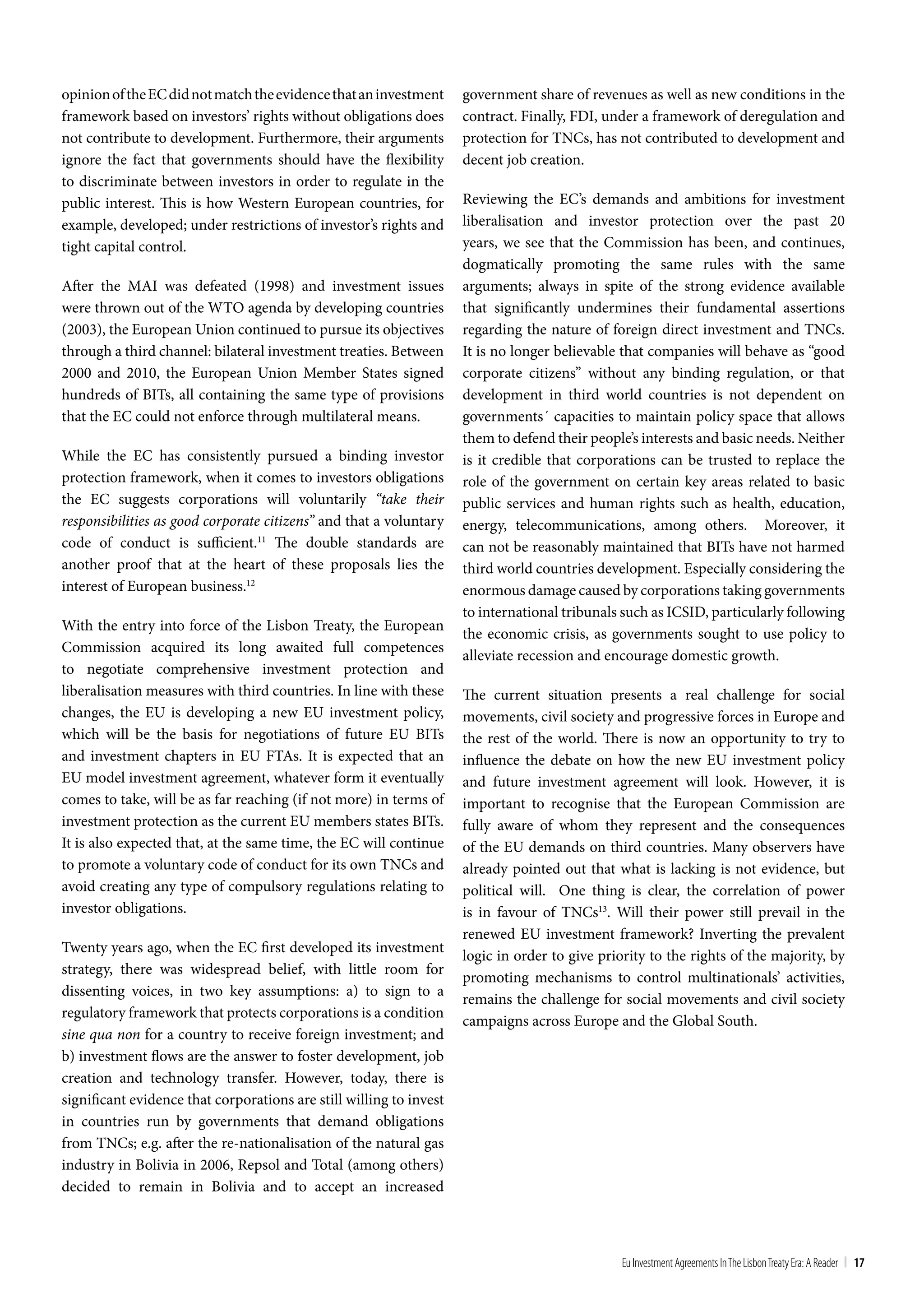 opinion of the EC did not match the evidence that an investment      government share of revenues as well as new conditions in the
framework based on investors’ rights without obligations does        contract. Finally, FDI, under a framework of deregulation and
not contribute to development. Furthermore, their arguments          protection for TNCs, has not contributed to development and
ignore the fact that governments should have the flexibility         decent job creation.
to discriminate between investors in order to regulate in the
public interest. This is how Western European countries, for         Reviewing the EC’s demands and ambitions for investment
example, developed; under restrictions of investor’s rights and      liberalisation and investor protection over the past 20
tight capital control.                                               years, we see that the Commission has been, and continues,
                                                                     dogmatically promoting the same rules with the same
After the MAI was defeated (1998) and investment issues              arguments; always in spite of the strong evidence available
were thrown out of the WTO agenda by developing countries            that significantly undermines their fundamental assertions
(2003), the European Union continued to pursue its objectives        regarding the nature of foreign direct investment and TNCs.
through a third channel: bilateral investment treaties. Between      It is no longer believable that companies will behave as “good
2000 and 2010, the European Union Member States signed               corporate citizens” without any binding regulation, or that
hundreds of BITs, all containing the same type of provisions         development in third world countries is not dependent on
that the EC could not enforce through multilateral means.            governments´ capacities to maintain policy space that allows
                                                                     them to defend their people’s interests and basic needs. Neither
While the EC has consistently pursued a binding investor             is it credible that corporations can be trusted to replace the
protection framework, when it comes to investors obligations         role of the government on certain key areas related to basic
the EC suggests corporations will voluntarily “take their            public services and human rights such as health, education,
responsibilities as good corporate citizens” and that a voluntary    energy, telecommunications, among others. Moreover, it
code of conduct is sufficient.11 The double standards are            can not be reasonably maintained that BITs have not harmed
another proof that at the heart of these proposals lies the          third world countries development. Especially considering the
interest of European business.12                                     enormous damage caused by corporations taking governments
                                                                     to international tribunals such as ICSID, particularly following
With the entry into force of the Lisbon Treaty, the European
                                                                     the economic crisis, as governments sought to use policy to
Commission acquired its long awaited full competences
                                                                     alleviate recession and encourage domestic growth.
to negotiate comprehensive investment protection and
liberalisation measures with third countries. In line with these     The current situation presents a real challenge for social
changes, the EU is developing a new EU investment policy,            movements, civil society and progressive forces in Europe and
which will be the basis for negotiations of future EU BITs           the rest of the world. There is now an opportunity to try to
and investment chapters in EU FTAs. It is expected that an           influence the debate on how the new EU investment policy
EU model investment agreement, whatever form it eventually           and future investment agreement will look. However, it is
comes to take, will be as far reaching (if not more) in terms of     important to recognise that the European Commission are
investment protection as the current EU members states BITs.         fully aware of whom they represent and the consequences
It is also expected that, at the same time, the EC will continue     of the EU demands on third countries. Many observers have
to promote a voluntary code of conduct for its own TNCs and          already pointed out that what is lacking is not evidence, but
avoid creating any type of compulsory regulations relating to        political will. One thing is clear, the correlation of power
investor obligations.                                                is in favour of TNCs13. Will their power still prevail in the
                                                                     renewed EU investment framework? Inverting the prevalent
Twenty years ago, when the EC first developed its investment
                                                                     logic in order to give priority to the rights of the majority, by
strategy, there was widespread belief, with little room for
                                                                     promoting mechanisms to control multinationals’ activities,
dissenting voices, in two key assumptions: a) to sign to a
                                                                     remains the challenge for social movements and civil society
regulatory framework that protects corporations is a condition
                                                                     campaigns across Europe and the Global South.
sine qua non for a country to receive foreign investment; and
b) investment flows are the answer to foster development, job
creation and technology transfer. However, today, there is
significant evidence that corporations are still willing to invest
in countries run by governments that demand obligations
from TNCs; e.g. after the re-nationalisation of the natural gas
industry in Bolivia in 2006, Repsol and Total (among others)
decided to remain in Bolivia and to accept an increased



                                                                                                Eu Investment Agreements In the Lisbon treaty Era: A Reader | 17
 