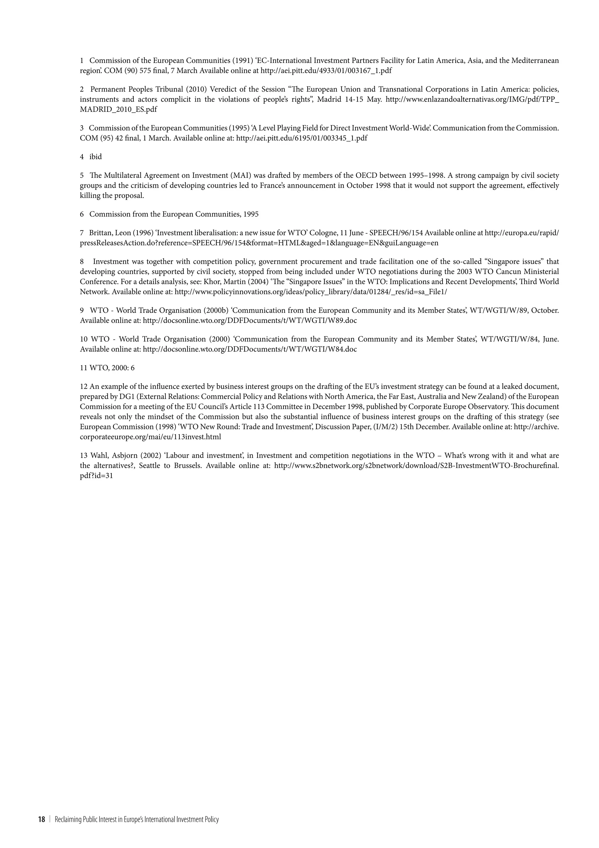 1 Commission of the European Communities (1991) ‘EC-International Investment Partners Facility for Latin America, Asia, and the Mediterranean
                 region’. COM (90) 575 final, 7 March Available online at http://aei.pitt.edu/4933/01/003167_1.pdf

                 2 Permanent Peoples Tribunal (2010) Veredict of the Session “The European Union and Transnational Corporations in Latin America: policies,
                 instruments and actors complicit in the violations of people’s rights”, Madrid 14-15 May. http://www.enlazandoalternativas.org/IMG/pdf/TPP_
                 MADRID_2010_ES.pdf

                 3 Commission of the European Communities (1995) ‘A Level Playing Field for Direct Investment World-Wide’. Communication from the Commission.
                 COM (95) 42 final, 1 March. Available online at: http://aei.pitt.edu/6195/01/003345_1.pdf

                 4 ibid

                 5 The Multilateral Agreement on Investment (MAI) was drafted by members of the OECD between 1995–1998. A strong campaign by civil society
                 groups and the criticism of developing countries led to France’s announcement in October 1998 that it would not support the agreement, effectively
                 killing the proposal.

                 6 Commission from the European Communities, 1995

                 7 Brittan, Leon (1996) ‘Investment liberalisation: a new issue for WTO’ Cologne, 11 June - SPEECH/96/154 Available online at http://europa.eu/rapid/
                 pressReleasesAction.do?reference=SPEECH/96/154&format=HTML&aged=1&language=EN&guiLanguage=en

                 8 Investment was together with competition policy, government procurement and trade facilitation one of the so-called “Singapore issues” that
                 developing countries, supported by civil society, stopped from being included under WTO negotiations during the 2003 WTO Cancun Ministerial
                 Conference. For a details analysis, see: Khor, Martin (2004) ‘The “Singapore Issues” in the WTO: Implications and Recent Developments’, Third World
                 Network. Available online at: http://www.policyinnovations.org/ideas/policy_library/data/01284/_res/id=sa_File1/

                 9 WTO - World Trade Organisation (2000b) ‘Communication from the European Community and its Member States’, WT/WGTI/W/89, October.
                 Available online at: http://docsonline.wto.org/DDFDocuments/t/WT/WGTI/W89.doc

                 10 WTO - World Trade Organisation (2000) ‘Communication from the European Community and its Member States’, WT/WGTI/W/84, June.
                 Available online at: http://docsonline.wto.org/DDFDocuments/t/WT/WGTI/W84.doc

                 11 WTO, 2000: 6

                 12 An example of the influence exerted by business interest groups on the drafting of the EU’s investment strategy can be found at a leaked document,
                 prepared by DG1 (External Relations: Commercial Policy and Relations with North America, the Far East, Australia and New Zealand) of the European
                 Commission for a meeting of the EU Council’s Article 113 Committee in December 1998, published by Corporate Europe Observatory. This document
                 reveals not only the mindset of the Commission but also the substantial influence of business interest groups on the drafting of this strategy (see
                 European Commission (1998) ‘WTO New Round: Trade and Investment’, Discussion Paper, (I/M/2) 15th December. Available online at: http://archive.
                 corporateeurope.org/mai/eu/113invest.html

                 13 Wahl, Asbjorn (2002) ‘Labour and investment’, in Investment and competition negotiations in the WTO – What’s wrong with it and what are
                 the alternatives?, Seattle to Brussels. Available online at: http://www.s2bnetwork.org/s2bnetwork/download/S2B-InvestmentWTO-Brochurefinal.
                 pdf?id=31




18 | Reclaiming Public Interest in Europe’s International Investment Policy
 