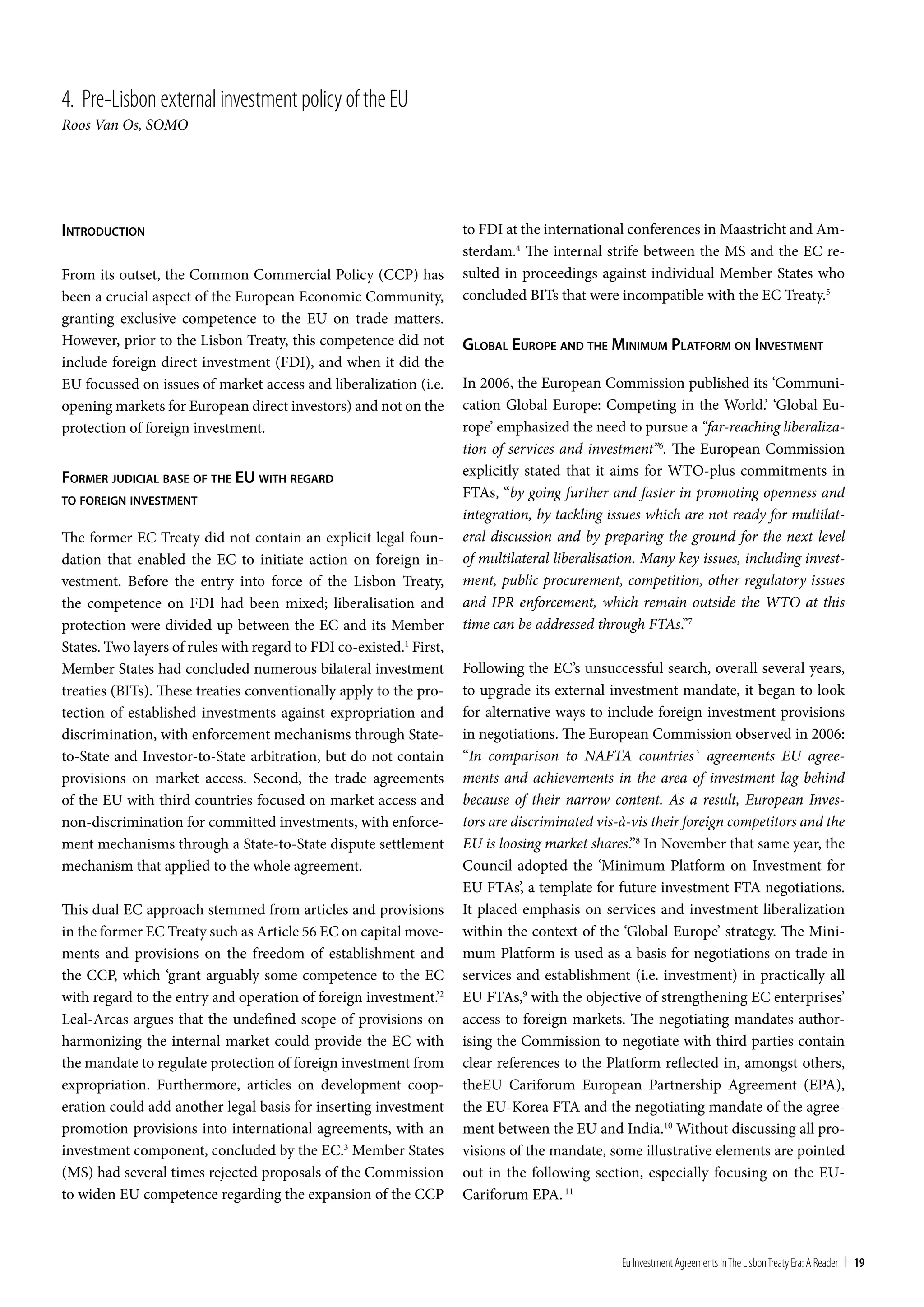 4. Pre-Lisbon external investment policy of the Eu
Roos Van Os, SOMO




inTroducTion                                                         to FDI at the international conferences in Maastricht and Am-
                                                                     sterdam.4 The internal strife between the MS and the EC re-
From its outset, the Common Commercial Policy (CCP) has              sulted in proceedings against individual Member States who
been a crucial aspect of the European Economic Community,            concluded BITs that were incompatible with the EC Treaty.5
granting exclusive competence to the EU on trade matters.
However, prior to the Lisbon Treaty, this competence did not         global europe and The minimum plaTForm on inveSTmenT
include foreign direct investment (FDI), and when it did the
EU focussed on issues of market access and liberalization (i.e.      In 2006, the European Commission published its ‘Communi-
opening markets for European direct investors) and not on the        cation Global Europe: Competing in the World.’ ‘Global Eu-
protection of foreign investment.                                    rope’ emphasized the need to pursue a “far-reaching liberaliza-
                                                                     tion of services and investment”6. The European Commission
Former judicial baSe oF The eu wiTh regard                           explicitly stated that it aims for WTO-plus commitments in
To Foreign inveSTmenT
                                                                     FTAs, “by going further and faster in promoting openness and
                                                                     integration, by tackling issues which are not ready for multilat-
The former EC Treaty did not contain an explicit legal foun-         eral discussion and by preparing the ground for the next level
dation that enabled the EC to initiate action on foreign in-         of multilateral liberalisation. Many key issues, including invest-
vestment. Before the entry into force of the Lisbon Treaty,          ment, public procurement, competition, other regulatory issues
the competence on FDI had been mixed; liberalisation and             and IPR enforcement, which remain outside the WTO at this
protection were divided up between the EC and its Member             time can be addressed through FTAs.”7
States. Two layers of rules with regard to FDI co-existed.1 First,
Member States had concluded numerous bilateral investment            Following the EC’s unsuccessful search, overall several years,
treaties (BITs). These treaties conventionally apply to the pro-     to upgrade its external investment mandate, it began to look
tection of established investments against expropriation and         for alternative ways to include foreign investment provisions
discrimination, with enforcement mechanisms through State-           in negotiations. The European Commission observed in 2006:
to-State and Investor-to-State arbitration, but do not contain       “In comparison to NAFTA countries` agreements EU agree-
provisions on market access. Second, the trade agreements            ments and achievements in the area of investment lag behind
of the EU with third countries focused on market access and          because of their narrow content. As a result, European Inves-
non-discrimination for committed investments, with enforce-          tors are discriminated vis-à-vis their foreign competitors and the
ment mechanisms through a State-to-State dispute settlement          EU is loosing market shares.”8 In November that same year, the
mechanism that applied to the whole agreement.                       Council adopted the ‘Minimum Platform on Investment for
                                                                     EU FTAs’, a template for future investment FTA negotiations.
This dual EC approach stemmed from articles and provisions           It placed emphasis on services and investment liberalization
in the former EC Treaty such as Article 56 EC on capital move-       within the context of the ‘Global Europe’ strategy. The Mini-
ments and provisions on the freedom of establishment and             mum Platform is used as a basis for negotiations on trade in
the CCP, which ‘grant arguably some competence to the EC             services and establishment (i.e. investment) in practically all
with regard to the entry and operation of foreign investment.’2      EU FTAs,9 with the objective of strengthening EC enterprises’
Leal-Arcas argues that the undefined scope of provisions on          access to foreign markets. The negotiating mandates author-
harmonizing the internal market could provide the EC with            ising the Commission to negotiate with third parties contain
the mandate to regulate protection of foreign investment from        clear references to the Platform reflected in, amongst others,
expropriation. Furthermore, articles on development coop-            theEU Cariforum European Partnership Agreement (EPA),
eration could add another legal basis for inserting investment       the EU-Korea FTA and the negotiating mandate of the agree-
promotion provisions into international agreements, with an          ment between the EU and India.10 Without discussing all pro-
investment component, concluded by the EC.3 Member States            visions of the mandate, some illustrative elements are pointed
(MS) had several times rejected proposals of the Commission          out in the following section, especially focusing on the EU-
to widen EU competence regarding the expansion of the CCP            Cariforum EPA. 11



                                                                                                Eu Investment Agreements In the Lisbon treaty Era: A Reader | 19
 