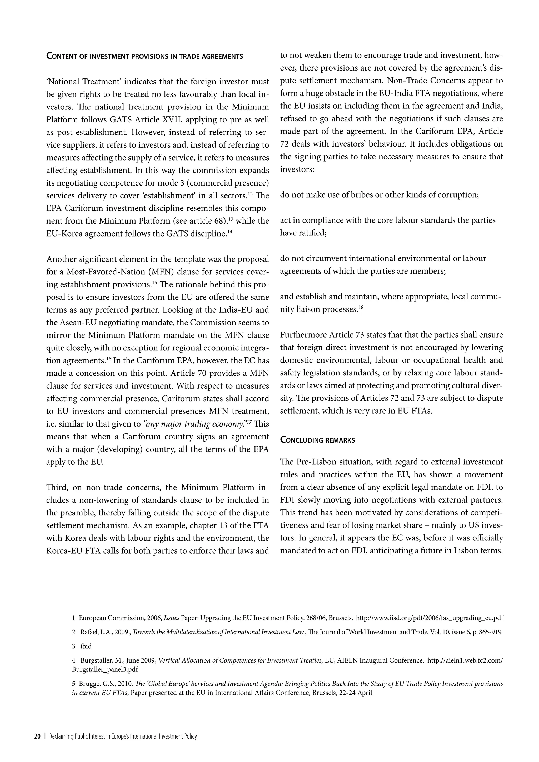 conTenT oF inveSTmenT proviSionS in Trade agreemenTS                                     to not weaken them to encourage trade and investment, how-
                                                                                              ever, there provisions are not covered by the agreement’s dis-
     ‘National Treatment’ indicates that the foreign investor must                            pute settlement mechanism. Non-Trade Concerns appear to
     be given rights to be treated no less favourably than local in-                          form a huge obstacle in the EU-India FTA negotiations, where
     vestors. The national treatment provision in the Minimum                                 the EU insists on including them in the agreement and India,
     Platform follows GATS Article XVII, applying to pre as well                              refused to go ahead with the negotiations if such clauses are
     as post-establishment. However, instead of referring to ser-                             made part of the agreement. In the Cariforum EPA, Article
     vice suppliers, it refers to investors and, instead of referring to                      72 deals with investors’ behaviour. It includes obligations on
     measures affecting the supply of a service, it refers to measures                        the signing parties to take necessary measures to ensure that
     affecting establishment. In this way the commission expands                              investors:
     its negotiating competence for mode 3 (commercial presence)
     services delivery to cover ‘establishment’ in all sectors.12 The                         do not make use of bribes or other kinds of corruption;
     EPA Cariforum investment discipline resembles this compo-
     nent from the Minimum Platform (see article 68),13 while the                             act in compliance with the core labour standards the parties
     EU-Korea agreement follows the GATS discipline.14                                        have ratified;

     Another significant element in the template was the proposal                             do not circumvent international environmental or labour
     for a Most-Favored-Nation (MFN) clause for services cover-                               agreements of which the parties are members;
     ing establishment provisions.15 The rationale behind this pro-
     posal is to ensure investors from the EU are offered the same                            and establish and maintain, where appropriate, local commu-
     terms as any preferred partner. Looking at the India-EU and                              nity liaison processes.18
     the Asean-EU negotiating mandate, the Commission seems to
     mirror the Minimum Platform mandate on the MFN clause                                    Furthermore Article 73 states that that the parties shall ensure
     quite closely, with no exception for regional economic integra-                          that foreign direct investment is not encouraged by lowering
     tion agreements.16 In the Cariforum EPA, however, the EC has                             domestic environmental, labour or occupational health and
     made a concession on this point. Article 70 provides a MFN                               safety legislation standards, or by relaxing core labour stand-
     clause for services and investment. With respect to measures                             ards or laws aimed at protecting and promoting cultural diver-
     affecting commercial presence, Cariforum states shall accord                             sity. The provisions of Articles 72 and 73 are subject to dispute
     to EU investors and commercial presences MFN treatment,                                  settlement, which is very rare in EU FTAs.
     i.e. similar to that given to “any major trading economy.”17 This
     means that when a Cariforum country signs an agreement                                   concluding remarkS
     with a major (developing) country, all the terms of the EPA
     apply to the EU.                                                                         The Pre-Lisbon situation, with regard to external investment
                                                                                              rules and practices within the EU, has shown a movement
     Third, on non-trade concerns, the Minimum Platform in-                                   from a clear absence of any explicit legal mandate on FDI, to
     cludes a non-lowering of standards clause to be included in                              FDI slowly moving into negotiations with external partners.
     the preamble, thereby falling outside the scope of the dispute                           This trend has been motivated by considerations of competi-
     settlement mechanism. As an example, chapter 13 of the FTA                               tiveness and fear of losing market share – mainly to US inves-
     with Korea deals with labour rights and the environment, the                             tors. In general, it appears the EC was, before it was officially
     Korea-EU FTA calls for both parties to enforce their laws and                            mandated to act on FDI, anticipating a future in Lisbon terms.




                 1 European Commission, 2006, Issues Paper: Upgrading the EU Investment Policy. 268/06, Brussels. http://www.iisd.org/pdf/2006/tas_upgrading_eu.pdf
                 2 Rafael, L.A., 2009 , Towards the Multilateralization of International Investment Law , The Journal of World Investment and Trade, Vol. 10, issue 6, p. 865-919.
                 3 ibid
                 4 Burgstaller, M., June 2009, Vertical Allocation of Competences for Investment Treaties, EU, AIELN Inaugural Conference. http://aieln1.web.fc2.com/
                 Burgstaller_panel3.pdf
                 5 Brugge, G.S., 2010, The ‘Global Europe’ Services and Investment Agenda: Bringing Politics Back Into the Study of EU Trade Policy Investment provisions
                 in current EU FTAs, Paper presented at the EU in International Affairs Conference, Brussels, 22-24 April




20 | Reclaiming Public Interest in Europe’s International Investment Policy
 