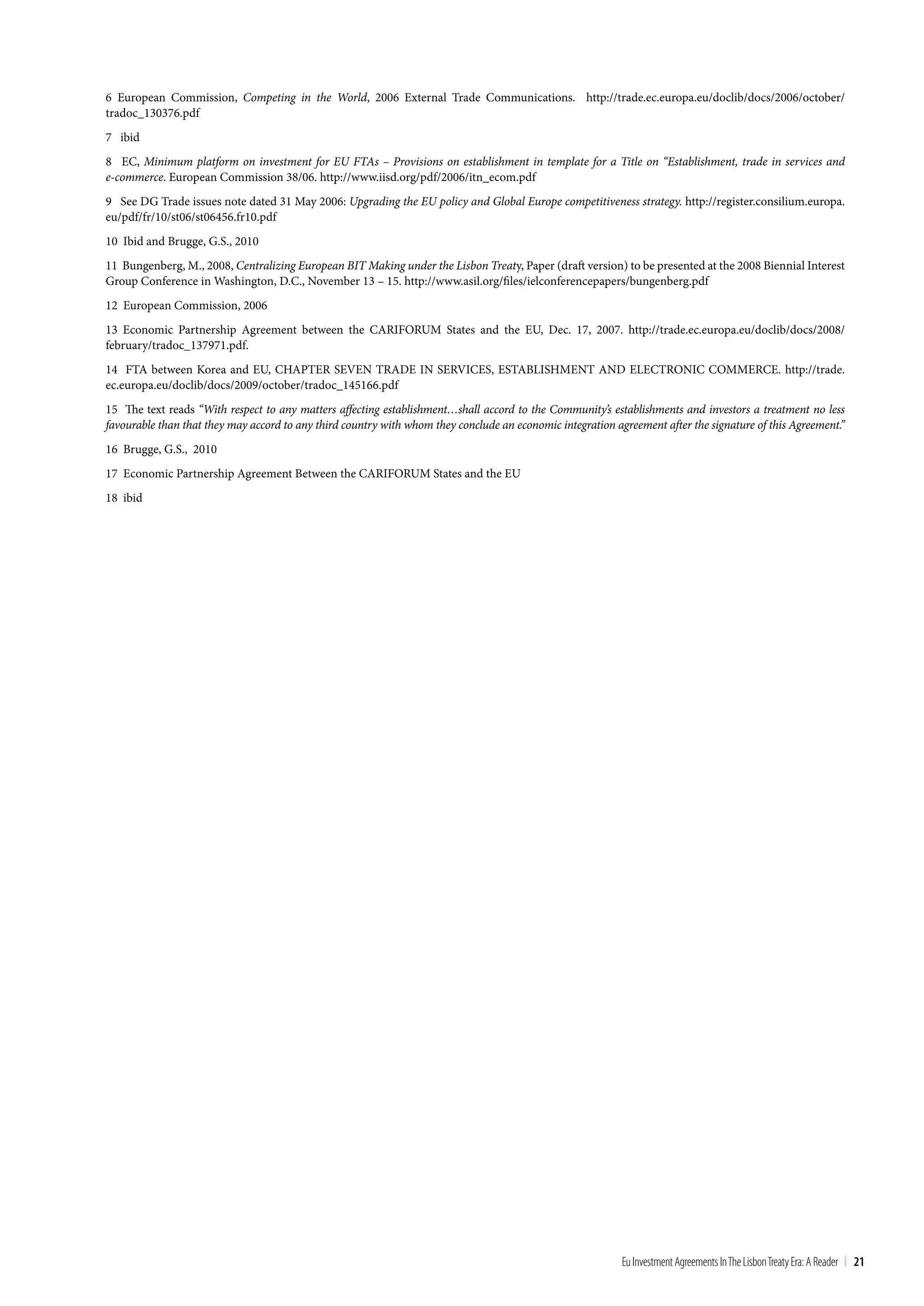 6 European Commission, Competing in the World, 2006 External Trade Communications. http://trade.ec.europa.eu/doclib/docs/2006/october/
tradoc_130376.pdf
7 ibid
8 EC, Minimum platform on investment for EU FTAs – Provisions on establishment in template for a Title on “Establishment, trade in services and
e-commerce. European Commission 38/06. http://www.iisd.org/pdf/2006/itn_ecom.pdf
9 See DG Trade issues note dated 31 May 2006: Upgrading the EU policy and Global Europe competitiveness strategy. http://register.consilium.europa.
eu/pdf/fr/10/st06/st06456.fr10.pdf
10 Ibid and Brugge, G.S., 2010
11 Bungenberg, M., 2008, Centralizing European BIT Making under the Lisbon Treaty, Paper (draft version) to be presented at the 2008 Biennial Interest
Group Conference in Washington, D.C., November 13 – 15. http://www.asil.org/files/ielconferencepapers/bungenberg.pdf
12 European Commission, 2006
13 Economic Partnership Agreement between the CARIFORUM States and the EU, Dec. 17, 2007. http://trade.ec.europa.eu/doclib/docs/2008/
february/tradoc_137971.pdf.
14 FTA between Korea and EU, CHAPTER SEVEN TRADE IN SERVICES, ESTABLISHMENT AND ELECTRONIC COMMERCE. http://trade.
ec.europa.eu/doclib/docs/2009/october/tradoc_145166.pdf
15 The text reads “With respect to any matters affecting establishment…shall accord to the Community’s establishments and investors a treatment no less
favourable than that they may accord to any third country with whom they conclude an economic integration agreement after the signature of this Agreement.”
16 Brugge, G.S., 2010
17 Economic Partnership Agreement Between the CARIFORUM States and the EU
18 ibid




                                                                                                            Eu Investment Agreements In the Lisbon treaty Era: A Reader | 21
 