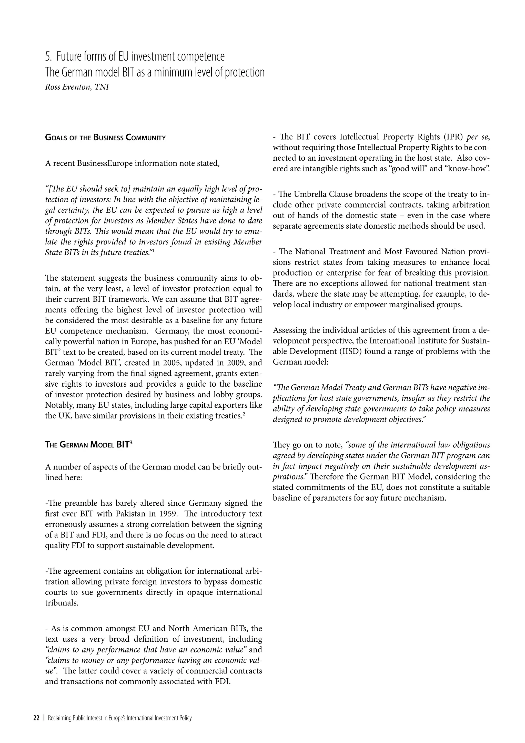 5. Future forms of Eu investment competence
     the German model bIt as a minimum level of protection
     Ross Eventon, TNI




     goalS oF The buSineSS communiTy                                          - The BIT covers Intellectual Property Rights (IPR) per se,
                                                                              without requiring those Intellectual Property Rights to be con-
                                                                              nected to an investment operating in the host state. Also cov-
     A recent BusinessEurope information note stated,
                                                                              ered are intangible rights such as “good will” and “know-how”.

     “[The EU should seek to] maintain an equally high level of pro-
                                                                              - The Umbrella Clause broadens the scope of the treaty to in-
     tection of investors: In line with the objective of maintaining le-
                                                                              clude other private commercial contracts, taking arbitration
     gal certainty, the EU can be expected to pursue as high a level
                                                                              out of hands of the domestic state – even in the case where
     of protection for investors as Member States have done to date
                                                                              separate agreements state domestic methods should be used.
     through BITs. This would mean that the EU would try to emu-
     late the rights provided to investors found in existing Member
     State BITs in its future treaties.”1                                     - The National Treatment and Most Favoured Nation provi-
                                                                              sions restrict states from taking measures to enhance local
                                                                              production or enterprise for fear of breaking this provision.
     The statement suggests the business community aims to ob-
                                                                              There are no exceptions allowed for national treatment stan-
     tain, at the very least, a level of investor protection equal to
                                                                              dards, where the state may be attempting, for example, to de-
     their current BIT framework. We can assume that BIT agree-
                                                                              velop local industry or empower marginalised groups.
     ments offering the highest level of investor protection will
     be considered the most desirable as a baseline for any future
     EU competence mechanism. Germany, the most economi-                      Assessing the individual articles of this agreement from a de-
     cally powerful nation in Europe, has pushed for an EU ‘Model             velopment perspective, the International Institute for Sustain-
     BIT’ text to be created, based on its current model treaty. The          able Development (IISD) found a range of problems with the
     German ‘Model BIT’, created in 2005, updated in 2009, and                German model:
     rarely varying from the final signed agreement, grants exten-
     sive rights to investors and provides a guide to the baseline            “The German Model Treaty and German BITs have negative im-
     of investor protection desired by business and lobby groups.             plications for host state governments, insofar as they restrict the
     Notably, many EU states, including large capital exporters like          ability of developing state governments to take policy measures
     the UK, have similar provisions in their existing treaties.2             designed to promote development objectives.”

     The german model biT3                                                    They go on to note, “some of the international law obligations
                                                                              agreed by developing states under the German BIT program can
     A number of aspects of the German model can be briefly out-              in fact impact negatively on their sustainable development as-
     lined here:                                                              pirations.” Therefore the German BIT Model, considering the
                                                                              stated commitments of the EU, does not constitute a suitable
                                                                              baseline of parameters for any future mechanism.
     -The preamble has barely altered since Germany signed the
     first ever BIT with Pakistan in 1959. The introductory text
     erroneously assumes a strong correlation between the signing
     of a BIT and FDI, and there is no focus on the need to attract
     quality FDI to support sustainable development.

     -The agreement contains an obligation for international arbi-
     tration allowing private foreign investors to bypass domestic
     courts to sue governments directly in opaque international
     tribunals.

     - As is common amongst EU and North American BITs, the
     text uses a very broad definition of investment, including
     “claims to any performance that have an economic value” and
     “claims to money or any performance having an economic val-
     ue”. The latter could cover a variety of commercial contracts
     and transactions not commonly associated with FDI.



22 | Reclaiming Public Interest in Europe’s International Investment Policy
 