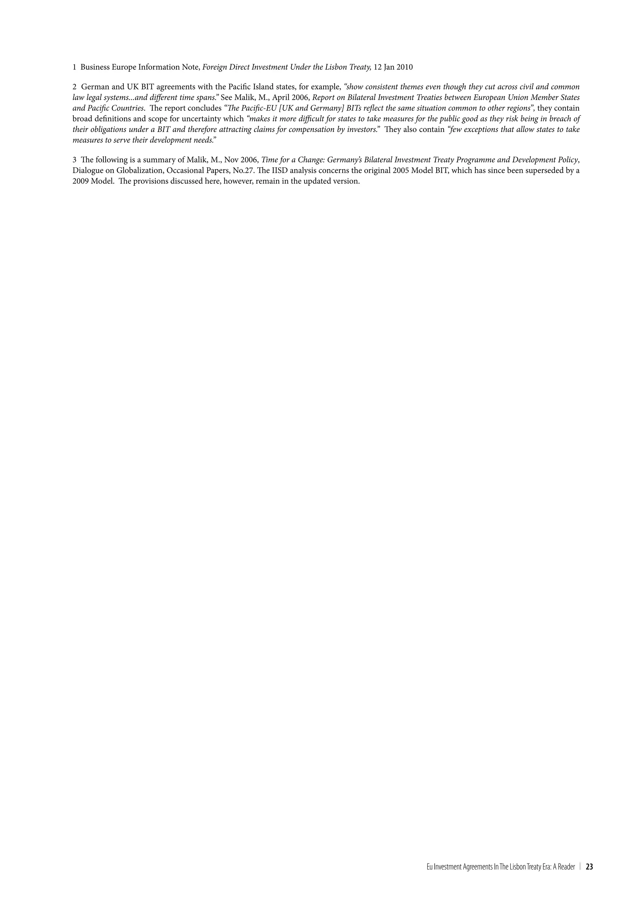 1 Business Europe Information Note, Foreign Direct Investment Under the Lisbon Treaty, 12 Jan 2010

2 German and UK BIT agreements with the Pacific Island states, for example, “show consistent themes even though they cut across civil and common
law legal systems...and different time spans.” See Malik, M., April 2006, Report on Bilateral Investment Treaties between European Union Member States
and Pacific Countries. The report concludes “The Pacific-EU [UK and Germany] BITs reflect the same situation common to other regions”, they contain
broad definitions and scope for uncertainty which “makes it more difficult for states to take measures for the public good as they risk being in breach of
their obligations under a BIT and therefore attracting claims for compensation by investors.” They also contain “few exceptions that allow states to take
measures to serve their development needs.”

3 The following is a summary of Malik, M., Nov 2006, Time for a Change: Germany’s Bilateral Investment Treaty Programme and Development Policy,
Dialogue on Globalization, Occasional Papers, No.27. The IISD analysis concerns the original 2005 Model BIT, which has since been superseded by a
2009 Model. The provisions discussed here, however, remain in the updated version.




                                                                                                           Eu Investment Agreements In the Lisbon treaty Era: A Reader | 23
 