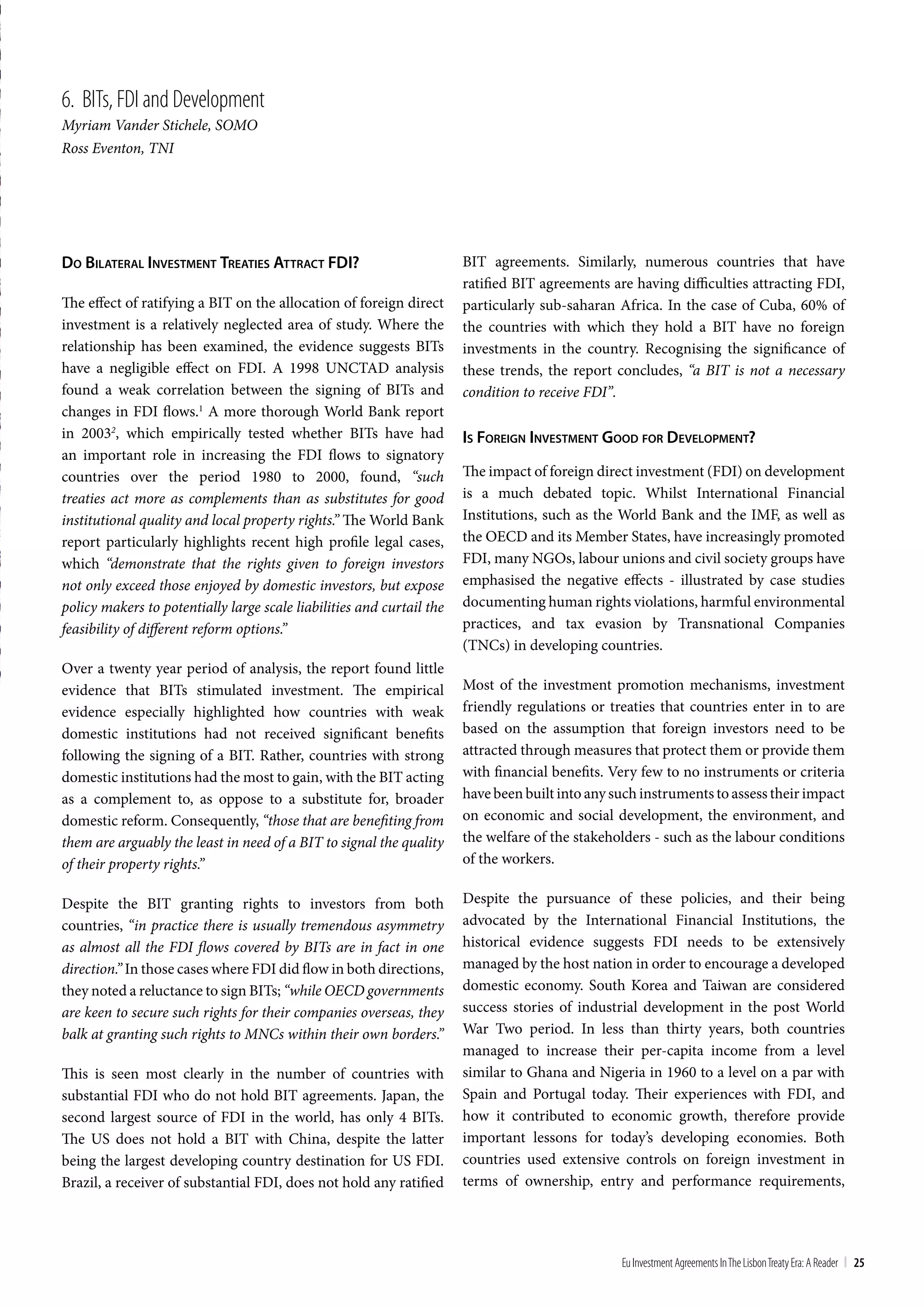 6. bIts, FDI and Development
Myriam Vander Stichele, SOMO
Ross Eventon, TNI




do bilaTeral inveSTmenT TreaTieS aTTracT Fdi?                          BIT agreements. Similarly, numerous countries that have
                                                                       ratified BIT agreements are having difficulties attracting FDI,
The effect of ratifying a BIT on the allocation of foreign direct      particularly sub-saharan Africa. In the case of Cuba, 60% of
investment is a relatively neglected area of study. Where the          the countries with which they hold a BIT have no foreign
relationship has been examined, the evidence suggests BITs             investments in the country. Recognising the significance of
have a negligible effect on FDI. A 1998 UNCTAD analysis                these trends, the report concludes, “a BIT is not a necessary
found a weak correlation between the signing of BITs and               condition to receive FDI”.
changes in FDI flows.1 A more thorough World Bank report
in 20032, which empirically tested whether BITs have had               iS Foreign inveSTmenT good For developmenT?
an important role in increasing the FDI flows to signatory
countries over the period 1980 to 2000, found, “such                   The impact of foreign direct investment (FDI) on development
treaties act more as complements than as substitutes for good          is a much debated topic. Whilst International Financial
institutional quality and local property rights.” The World Bank       Institutions, such as the World Bank and the IMF, as well as
report particularly highlights recent high profile legal cases,        the OECD and its Member States, have increasingly promoted
which “demonstrate that the rights given to foreign investors          FDI, many NGOs, labour unions and civil society groups have
not only exceed those enjoyed by domestic investors, but expose        emphasised the negative effects - illustrated by case studies
policy makers to potentially large scale liabilities and curtail the   documenting human rights violations, harmful environmental
feasibility of different reform options.”                              practices, and tax evasion by Transnational Companies
                                                                       (TNCs) in developing countries.
Over a twenty year period of analysis, the report found little
evidence that BITs stimulated investment. The empirical                Most of the investment promotion mechanisms, investment
evidence especially highlighted how countries with weak                friendly regulations or treaties that countries enter in to are
domestic institutions had not received significant benefits            based on the assumption that foreign investors need to be
following the signing of a BIT. Rather, countries with strong          attracted through measures that protect them or provide them
domestic institutions had the most to gain, with the BIT acting        with financial benefits. Very few to no instruments or criteria
as a complement to, as oppose to a substitute for, broader             have been built into any such instruments to assess their impact
domestic reform. Consequently, “those that are benefiting from         on economic and social development, the environment, and
them are arguably the least in need of a BIT to signal the quality     the welfare of the stakeholders - such as the labour conditions
of their property rights.”                                             of the workers.

Despite the BIT granting rights to investors from both                 Despite the pursuance of these policies, and their being
countries, “in practice there is usually tremendous asymmetry          advocated by the International Financial Institutions, the
as almost all the FDI flows covered by BITs are in fact in one         historical evidence suggests FDI needs to be extensively
direction.” In those cases where FDI did flow in both directions,      managed by the host nation in order to encourage a developed
they noted a reluctance to sign BITs; “while OECD governments          domestic economy. South Korea and Taiwan are considered
are keen to secure such rights for their companies overseas, they      success stories of industrial development in the post World
balk at granting such rights to MNCs within their own borders.”        War Two period. In less than thirty years, both countries
                                                                       managed to increase their per-capita income from a level
This is seen most clearly in the number of countries with              similar to Ghana and Nigeria in 1960 to a level on a par with
substantial FDI who do not hold BIT agreements. Japan, the             Spain and Portugal today. Their experiences with FDI, and
second largest source of FDI in the world, has only 4 BITs.            how it contributed to economic growth, therefore provide
The US does not hold a BIT with China, despite the latter              important lessons for today’s developing economies. Both
being the largest developing country destination for US FDI.           countries used extensive controls on foreign investment in
Brazil, a receiver of substantial FDI, does not hold any ratified      terms of ownership, entry and performance requirements,




                                                                                                 Eu Investment Agreements In the Lisbon treaty Era: A Reader | 25
 