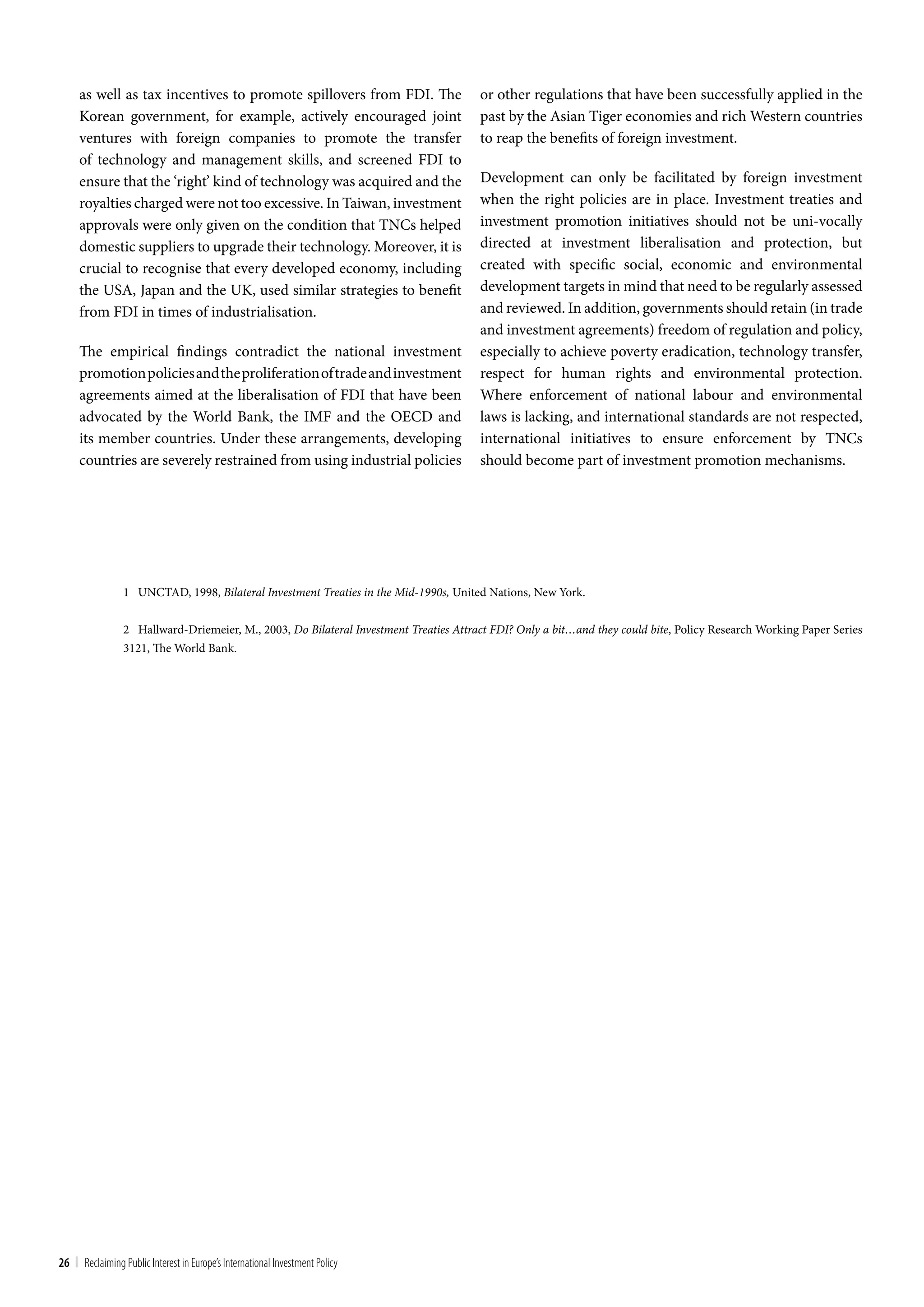 as well as tax incentives to promote spillovers from FDI. The                     or other regulations that have been successfully applied in the
     Korean government, for example, actively encouraged joint                         past by the Asian Tiger economies and rich Western countries
     ventures with foreign companies to promote the transfer                           to reap the benefits of foreign investment.
     of technology and management skills, and screened FDI to
     ensure that the ‘right’ kind of technology was acquired and the                   Development can only be facilitated by foreign investment
     royalties charged were not too excessive. In Taiwan, investment                   when the right policies are in place. Investment treaties and
     approvals were only given on the condition that TNCs helped                       investment promotion initiatives should not be uni-vocally
     domestic suppliers to upgrade their technology. Moreover, it is                   directed at investment liberalisation and protection, but
     crucial to recognise that every developed economy, including                      created with specific social, economic and environmental
     the USA, Japan and the UK, used similar strategies to benefit                     development targets in mind that need to be regularly assessed
     from FDI in times of industrialisation.                                           and reviewed. In addition, governments should retain (in trade
                                                                                       and investment agreements) freedom of regulation and policy,
     The empirical findings contradict the national investment                         especially to achieve poverty eradication, technology transfer,
     promotion policies and the proliferation of trade and investment                  respect for human rights and environmental protection.
     agreements aimed at the liberalisation of FDI that have been                      Where enforcement of national labour and environmental
     advocated by the World Bank, the IMF and the OECD and                             laws is lacking, and international standards are not respected,
     its member countries. Under these arrangements, developing                        international initiatives to ensure enforcement by TNCs
     countries are severely restrained from using industrial policies                  should become part of investment promotion mechanisms.




                 1 UNCTAD, 1998, Bilateral Investment Treaties in the Mid-1990s, United Nations, New York.


                 2 Hallward-Driemeier, M., 2003, Do Bilateral Investment Treaties Attract FDI? Only a bit…and they could bite, Policy Research Working Paper Series
                 3121, The World Bank.




26 | Reclaiming Public Interest in Europe’s International Investment Policy
 