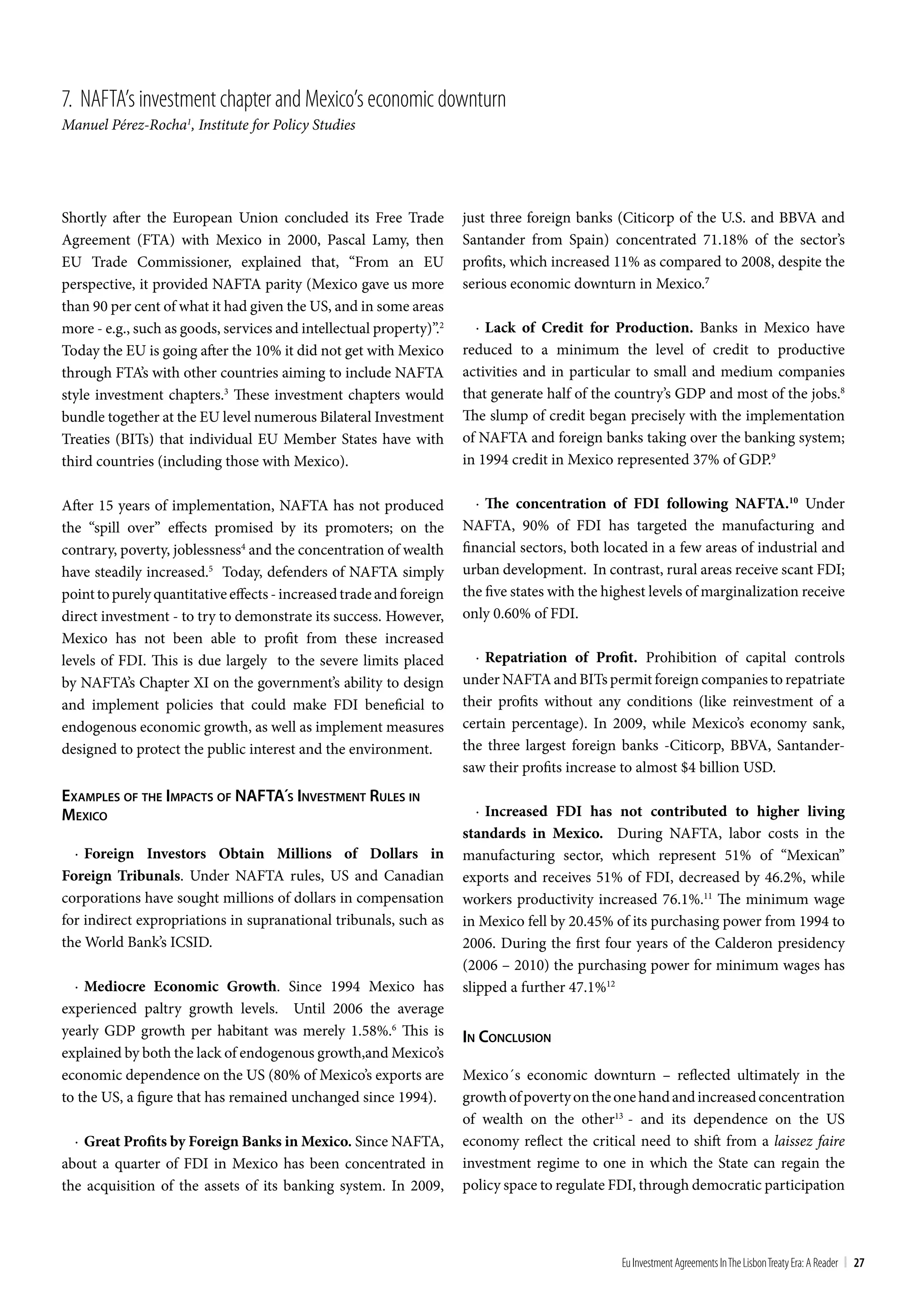 7. nAFtA’s investment chapter and Mexico’s economic downturn
Manuel Pérez-Rocha1, Institute for Policy Studies




Shortly after the European Union concluded its Free Trade            just three foreign banks (Citicorp of the U.S. and BBVA and
Agreement (FTA) with Mexico in 2000, Pascal Lamy, then               Santander from Spain) concentrated 71.18% of the sector’s
EU Trade Commissioner, explained that, “From an EU                   profits, which increased 11% as compared to 2008, despite the
perspective, it provided NAFTA parity (Mexico gave us more           serious economic downturn in Mexico.7
than 90 per cent of what it had given the US, and in some areas
more - e.g., such as goods, services and intellectual property)”.2     · Lack of Credit for Production. Banks in Mexico have
Today the EU is going after the 10% it did not get with Mexico       reduced to a minimum the level of credit to productive
through FTA’s with other countries aiming to include NAFTA           activities and in particular to small and medium companies
style investment chapters.3 These investment chapters would          that generate half of the country’s GDP and most of the jobs.8
bundle together at the EU level numerous Bilateral Investment        The slump of credit began precisely with the implementation
Treaties (BITs) that individual EU Member States have with           of NAFTA and foreign banks taking over the banking system;
third countries (including those with Mexico).                       in 1994 credit in Mexico represented 37% of GDP.9

After 15 years of implementation, NAFTA has not produced                · The concentration of FDI following NAFTA.10 Under
the “spill over” effects promised by its promoters; on the           NAFTA, 90% of FDI has targeted the manufacturing and
contrary, poverty, joblessness4 and the concentration of wealth      financial sectors, both located in a few areas of industrial and
have steadily increased.5 Today, defenders of NAFTA simply           urban development. In contrast, rural areas receive scant FDI;
point to purely quantitative effects - increased trade and foreign   the five states with the highest levels of marginalization receive
direct investment - to try to demonstrate its success. However,      only 0.60% of FDI.
Mexico has not been able to profit from these increased
levels of FDI. This is due largely to the severe limits placed         · Repatriation of Profit. Prohibition of capital controls
by NAFTA’s Chapter XI on the government’s ability to design          under NAFTA and BITs permit foreign companies to repatriate
and implement policies that could make FDI beneficial to             their profits without any conditions (like reinvestment of a
endogenous economic growth, as well as implement measures            certain percentage). In 2009, while Mexico’s economy sank,
designed to protect the public interest and the environment.         the three largest foreign banks -Citicorp, BBVA, Santander-
                                                                     saw their profits increase to almost $4 billion USD.
exampleS oF The impacTS oF naFTa´S inveSTmenT ruleS in
mexico                                                                  · Increased FDI has not contributed to higher living
                                                                     standards in Mexico. During NAFTA, labor costs in the
  · Foreign Investors Obtain Millions of Dollars in                  manufacturing sector, which represent 51% of “Mexican”
Foreign Tribunals. Under NAFTA rules, US and Canadian                exports and receives 51% of FDI, decreased by 46.2%, while
corporations have sought millions of dollars in compensation         workers productivity increased 76.1%.11 The minimum wage
for indirect expropriations in supranational tribunals, such as      in Mexico fell by 20.45% of its purchasing power from 1994 to
the World Bank’s ICSID.                                              2006. During the first four years of the Calderon presidency
                                                                     (2006 – 2010) the purchasing power for minimum wages has
  · Mediocre Economic Growth. Since 1994 Mexico has                  slipped a further 47.1%12
experienced paltry growth levels. Until 2006 the average
yearly GDP growth per habitant was merely 1.58%.6 This is            in concluSion
explained by both the lack of endogenous growth,and Mexico’s
economic dependence on the US (80% of Mexico’s exports are           Mexico´s economic downturn – reflected ultimately in the
to the US, a figure that has remained unchanged since 1994).         growth of poverty on the one hand and increased concentration
                                                                     of wealth on the other13 - and its dependence on the US
  · Great Profits by Foreign Banks in Mexico. Since NAFTA,           economy reflect the critical need to shift from a laissez faire
about a quarter of FDI in Mexico has been concentrated in            investment regime to one in which the State can regain the
the acquisition of the assets of its banking system. In 2009,        policy space to regulate FDI, through democratic participation



                                                                                                Eu Investment Agreements In the Lisbon treaty Era: A Reader | 27
 