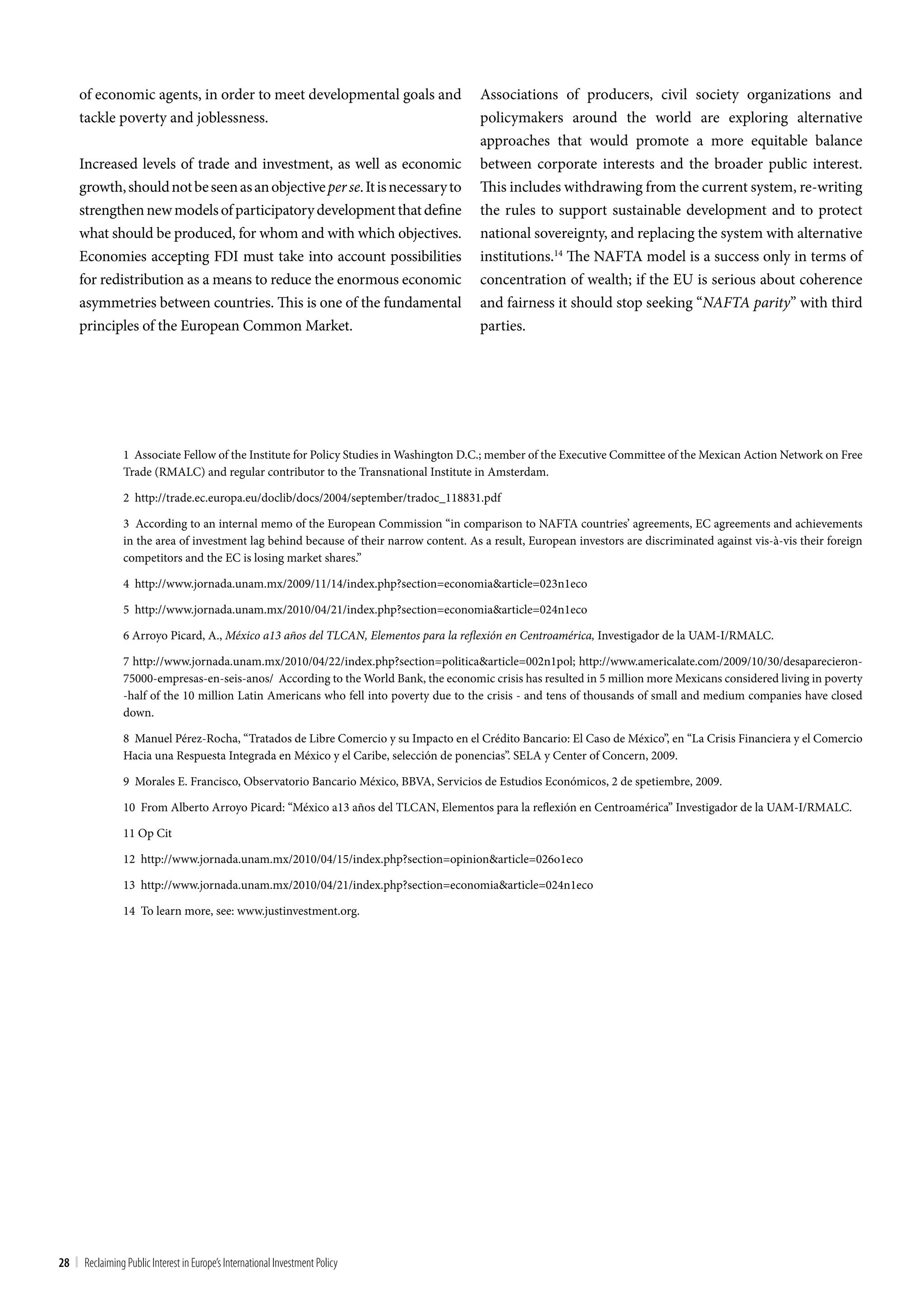 of economic agents, in order to meet developmental goals and                        Associations of producers, civil society organizations and
     tackle poverty and joblessness.                                                     policymakers around the world are exploring alternative
                                                                                         approaches that would promote a more equitable balance
     Increased levels of trade and investment, as well as economic                       between corporate interests and the broader public interest.
     growth, should not be seen as an objective per se. It is necessary to               This includes withdrawing from the current system, re-writing
     strengthen new models of participatory development that define                      the rules to support sustainable development and to protect
     what should be produced, for whom and with which objectives.                        national sovereignty, and replacing the system with alternative
     Economies accepting FDI must take into account possibilities                        institutions.14 The NAFTA model is a success only in terms of
     for redistribution as a means to reduce the enormous economic                       concentration of wealth; if the EU is serious about coherence
     asymmetries between countries. This is one of the fundamental                       and fairness it should stop seeking “NAFTA parity” with third
     principles of the European Common Market.                                           parties.




                 1 Associate Fellow of the Institute for Policy Studies in Washington D.C.; member of the Executive Committee of the Mexican Action Network on Free
                 Trade (RMALC) and regular contributor to the Transnational Institute in Amsterdam.

                 2 http://trade.ec.europa.eu/doclib/docs/2004/september/tradoc_118831.pdf

                 3 According to an internal memo of the European Commission “in comparison to NAFTA countries’ agreements, EC agreements and achievements
                 in the area of investment lag behind because of their narrow content. As a result, European investors are discriminated against vis-à-vis their foreign
                 competitors and the EC is losing market shares.”

                 4 http://www.jornada.unam.mx/2009/11/14/index.php?section=economia&article=023n1eco

                 5 http://www.jornada.unam.mx/2010/04/21/index.php?section=economia&article=024n1eco

                 6 Arroyo Picard, A., México a13 años del TLCAN, Elementos para la reflexión en Centroamérica, Investigador de la UAM-I/RMALC.

                 7 http://www.jornada.unam.mx/2010/04/22/index.php?section=politica&article=002n1pol; http://www.americalate.com/2009/10/30/desaparecieron-
                 75000-empresas-en-seis-anos/ According to the World Bank, the economic crisis has resulted in 5 million more Mexicans considered living in poverty
                 -half of the 10 million Latin Americans who fell into poverty due to the crisis - and tens of thousands of small and medium companies have closed
                 down.

                 8 Manuel Pérez-Rocha, “Tratados de Libre Comercio y su Impacto en el Crédito Bancario: El Caso de México”, en “La Crisis Financiera y el Comercio
                 Hacia una Respuesta Integrada en México y el Caribe, selección de ponencias”. SELA y Center of Concern, 2009.

                 9 Morales E. Francisco, Observatorio Bancario México, BBVA, Servicios de Estudios Económicos, 2 de spetiembre, 2009.

                 10 From Alberto Arroyo Picard: “México a13 años del TLCAN, Elementos para la reflexión en Centroamérica” Investigador de la UAM-I/RMALC.

                 11 Op Cit

                 12 http://www.jornada.unam.mx/2010/04/15/index.php?section=opinion&article=026o1eco

                 13 http://www.jornada.unam.mx/2010/04/21/index.php?section=economia&article=024n1eco

                 14 To learn more, see: www.justinvestment.org.




28 | Reclaiming Public Interest in Europe’s International Investment Policy
 