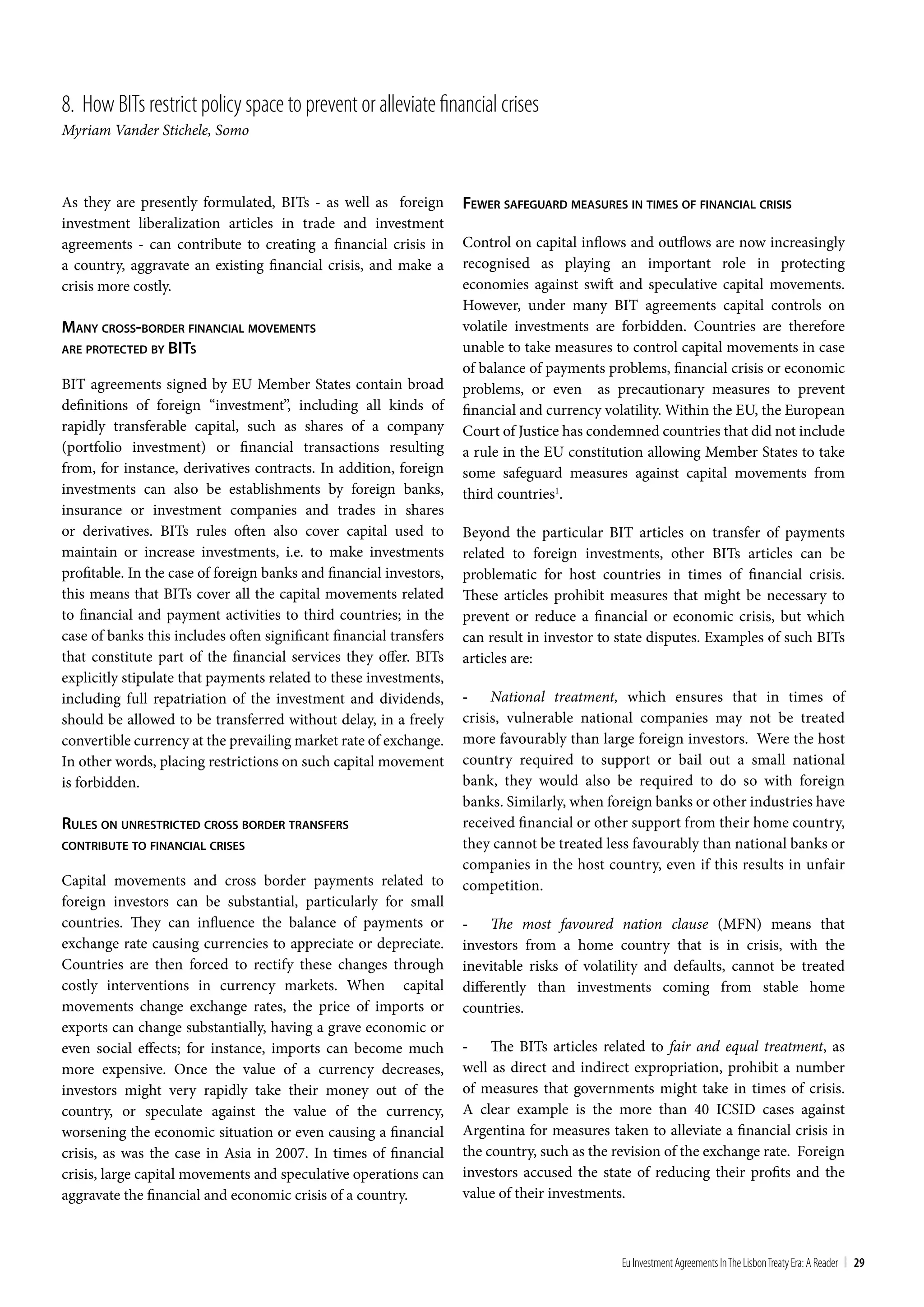 8. How bIts restrict policy space to prevent or alleviate financial crises
Myriam Vander Stichele, Somo



As they are presently formulated, BITs - as well as foreign         Fewer SaFeguard meaSureS in TimeS oF Financial criSiS
investment liberalization articles in trade and investment
agreements - can contribute to creating a financial crisis in       Control on capital inflows and outflows are now increasingly
a country, aggravate an existing financial crisis, and make a       recognised as playing an important role in protecting
crisis more costly.                                                 economies against swift and speculative capital movements.
                                                                    However, under many BIT agreements capital controls on
many croSS-border Financial movemenTS                               volatile investments are forbidden. Countries are therefore
are proTecTed by biTS                                               unable to take measures to control capital movements in case
                                                                    of balance of payments problems, financial crisis or economic
BIT agreements signed by EU Member States contain broad             problems, or even as precautionary measures to prevent
definitions of foreign “investment”, including all kinds of         financial and currency volatility. Within the EU, the European
rapidly transferable capital, such as shares of a company           Court of Justice has condemned countries that did not include
(portfolio investment) or financial transactions resulting          a rule in the EU constitution allowing Member States to take
from, for instance, derivatives contracts. In addition, foreign     some safeguard measures against capital movements from
investments can also be establishments by foreign banks,            third countries1.
insurance or investment companies and trades in shares
or derivatives. BITs rules often also cover capital used to         Beyond the particular BIT articles on transfer of payments
maintain or increase investments, i.e. to make investments          related to foreign investments, other BITs articles can be
profitable. In the case of foreign banks and financial investors,   problematic for host countries in times of financial crisis.
this means that BITs cover all the capital movements related        These articles prohibit measures that might be necessary to
to financial and payment activities to third countries; in the      prevent or reduce a financial or economic crisis, but which
case of banks this includes often significant financial transfers   can result in investor to state disputes. Examples of such BITs
that constitute part of the financial services they offer. BITs     articles are:
explicitly stipulate that payments related to these investments,
including full repatriation of the investment and dividends,        - National treatment, which ensures that in times of
should be allowed to be transferred without delay, in a freely      crisis, vulnerable national companies may not be treated
convertible currency at the prevailing market rate of exchange.     more favourably than large foreign investors. Were the host
In other words, placing restrictions on such capital movement       country required to support or bail out a small national
is forbidden.                                                       bank, they would also be required to do so with foreign
                                                                    banks. Similarly, when foreign banks or other industries have
ruleS on unreSTricTed croSS border TranSFerS                        received financial or other support from their home country,
conTribuTe To Financial criSeS                                      they cannot be treated less favourably than national banks or
                                                                    companies in the host country, even if this results in unfair
Capital movements and cross border payments related to              competition.
foreign investors can be substantial, particularly for small
countries. They can influence the balance of payments or            - The most favoured nation clause (MFN) means that
exchange rate causing currencies to appreciate or depreciate.       investors from a home country that is in crisis, with the
Countries are then forced to rectify these changes through          inevitable risks of volatility and defaults, cannot be treated
costly interventions in currency markets. When capital              differently than investments coming from stable home
movements change exchange rates, the price of imports or            countries.
exports can change substantially, having a grave economic or
even social effects; for instance, imports can become much          - The BITs articles related to fair and equal treatment, as
more expensive. Once the value of a currency decreases,             well as direct and indirect expropriation, prohibit a number
investors might very rapidly take their money out of the            of measures that governments might take in times of crisis.
country, or speculate against the value of the currency,            A clear example is the more than 40 ICSID cases against
worsening the economic situation or even causing a financial        Argentina for measures taken to alleviate a financial crisis in
crisis, as was the case in Asia in 2007. In times of financial      the country, such as the revision of the exchange rate. Foreign
crisis, large capital movements and speculative operations can      investors accused the state of reducing their profits and the
aggravate the financial and economic crisis of a country.           value of their investments.



                                                                                              Eu Investment Agreements In the Lisbon treaty Era: A Reader | 29
 