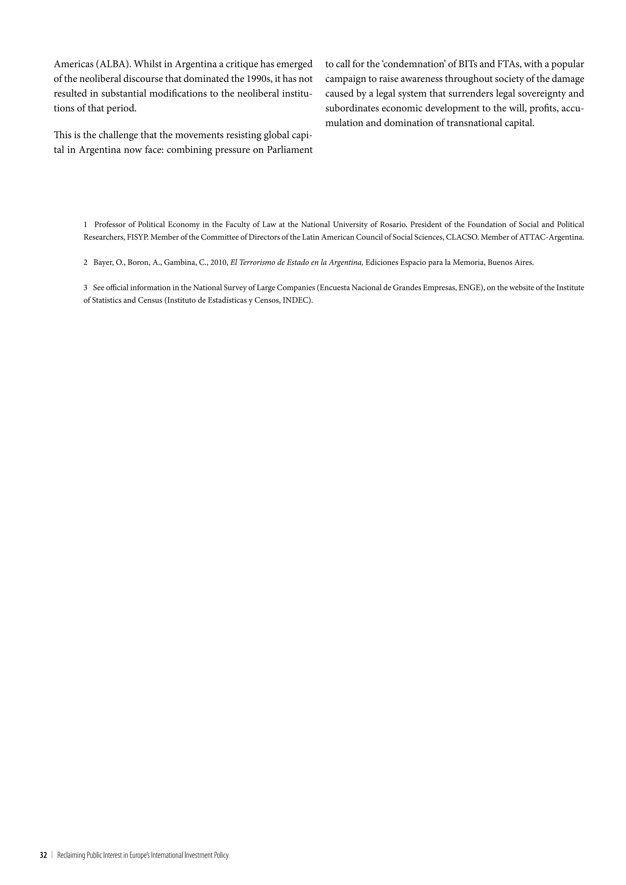 Americas (ALBA). Whilst in Argentina a critique has emerged                       to call for the ‘condemnation’ of BITs and FTAs, with a popular
     of the neoliberal discourse that dominated the 1990s, it has not                  campaign to raise awareness throughout society of the damage
     resulted in substantial modifications to the neoliberal institu-                  caused by a legal system that surrenders legal sovereignty and
     tions of that period.                                                             subordinates economic development to the will, profits, accu-
                                                                                       mulation and domination of transnational capital.
     This is the challenge that the movements resisting global capi-
     tal in Argentina now face: combining pressure on Parliament




                 1 Professor of Political Economy in the Faculty of Law at the National University of Rosario. President of the Foundation of Social and Political
                 Researchers, FISYP. Member of the Committee of Directors of the Latin American Council of Social Sciences, CLACSO. Member of ATTAC-Argentina.


                 2 Bayer, O., Boron, A., Gambina, C., 2010, El Terrorismo de Estado en la Argentina, Ediciones Espacio para la Memoria, Buenos Aires.


                 3 See official information in the National Survey of Large Companies (Encuesta Nacional de Grandes Empresas, ENGE), on the website of the Institute
                 of Statistics and Census (Instituto de Estadísticas y Censos, INDEC).




32 | Reclaiming Public Interest in Europe’s International Investment Policy
 
