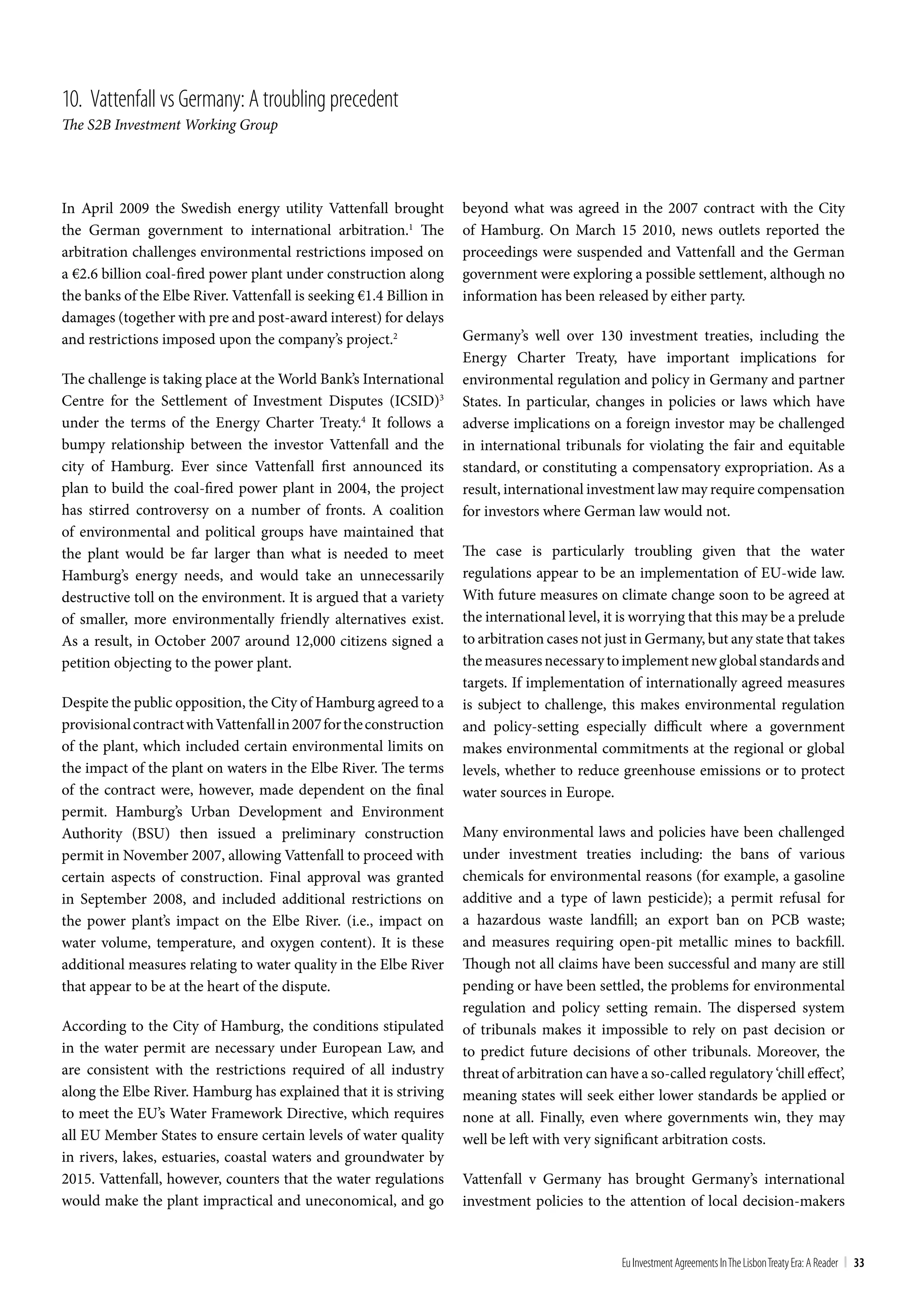 10. Vattenfall vs Germany: A troubling precedent
The S2B Investment Working Group




In April 2009 the Swedish energy utility Vattenfall brought          beyond what was agreed in the 2007 contract with the City
the German government to international arbitration.1 The             of Hamburg. On March 15 2010, news outlets reported the
arbitration challenges environmental restrictions imposed on         proceedings were suspended and Vattenfall and the German
a €2.6 billion coal-fired power plant under construction along       government were exploring a possible settlement, although no
the banks of the Elbe River. Vattenfall is seeking €1.4 Billion in   information has been released by either party.
damages (together with pre and post-award interest) for delays
and restrictions imposed upon the company’s project.2                Germany’s well over 130 investment treaties, including the
                                                                     Energy Charter Treaty, have important implications for
The challenge is taking place at the World Bank’s International      environmental regulation and policy in Germany and partner
Centre for the Settlement of Investment Disputes (ICSID)3            States. In particular, changes in policies or laws which have
under the terms of the Energy Charter Treaty.4 It follows a          adverse implications on a foreign investor may be challenged
bumpy relationship between the investor Vattenfall and the           in international tribunals for violating the fair and equitable
city of Hamburg. Ever since Vattenfall first announced its           standard, or constituting a compensatory expropriation. As a
plan to build the coal-fired power plant in 2004, the project        result, international investment law may require compensation
has stirred controversy on a number of fronts. A coalition           for investors where German law would not.
of environmental and political groups have maintained that
the plant would be far larger than what is needed to meet            The case is particularly troubling given that the water
Hamburg’s energy needs, and would take an unnecessarily              regulations appear to be an implementation of EU-wide law.
destructive toll on the environment. It is argued that a variety     With future measures on climate change soon to be agreed at
of smaller, more environmentally friendly alternatives exist.        the international level, it is worrying that this may be a prelude
As a result, in October 2007 around 12,000 citizens signed a         to arbitration cases not just in Germany, but any state that takes
petition objecting to the power plant.                               the measures necessary to implement new global standards and
                                                                     targets. If implementation of internationally agreed measures
Despite the public opposition, the City of Hamburg agreed to a       is subject to challenge, this makes environmental regulation
provisional contract with Vattenfall in 2007 for the construction    and policy-setting especially difficult where a government
of the plant, which included certain environmental limits on         makes environmental commitments at the regional or global
the impact of the plant on waters in the Elbe River. The terms       levels, whether to reduce greenhouse emissions or to protect
of the contract were, however, made dependent on the final           water sources in Europe.
permit. Hamburg’s Urban Development and Environment
Authority (BSU) then issued a preliminary construction               Many environmental laws and policies have been challenged
permit in November 2007, allowing Vattenfall to proceed with         under investment treaties including: the bans of various
certain aspects of construction. Final approval was granted          chemicals for environmental reasons (for example, a gasoline
in September 2008, and included additional restrictions on           additive and a type of lawn pesticide); a permit refusal for
the power plant’s impact on the Elbe River. (i.e., impact on         a hazardous waste landfill; an export ban on PCB waste;
water volume, temperature, and oxygen content). It is these          and measures requiring open-pit metallic mines to backfill.
additional measures relating to water quality in the Elbe River      Though not all claims have been successful and many are still
that appear to be at the heart of the dispute.                       pending or have been settled, the problems for environmental
                                                                     regulation and policy setting remain. The dispersed system
According to the City of Hamburg, the conditions stipulated          of tribunals makes it impossible to rely on past decision or
in the water permit are necessary under European Law, and            to predict future decisions of other tribunals. Moreover, the
are consistent with the restrictions required of all industry        threat of arbitration can have a so-called regulatory ‘chill effect’,
along the Elbe River. Hamburg has explained that it is striving      meaning states will seek either lower standards be applied or
to meet the EU’s Water Framework Directive, which requires           none at all. Finally, even where governments win, they may
all EU Member States to ensure certain levels of water quality       well be left with very significant arbitration costs.
in rivers, lakes, estuaries, coastal waters and groundwater by
2015. Vattenfall, however, counters that the water regulations       Vattenfall v Germany has brought Germany’s international
would make the plant impractical and uneconomical, and go            investment policies to the attention of local decision-makers


                                                                                                 Eu Investment Agreements In the Lisbon treaty Era: A Reader | 33
 