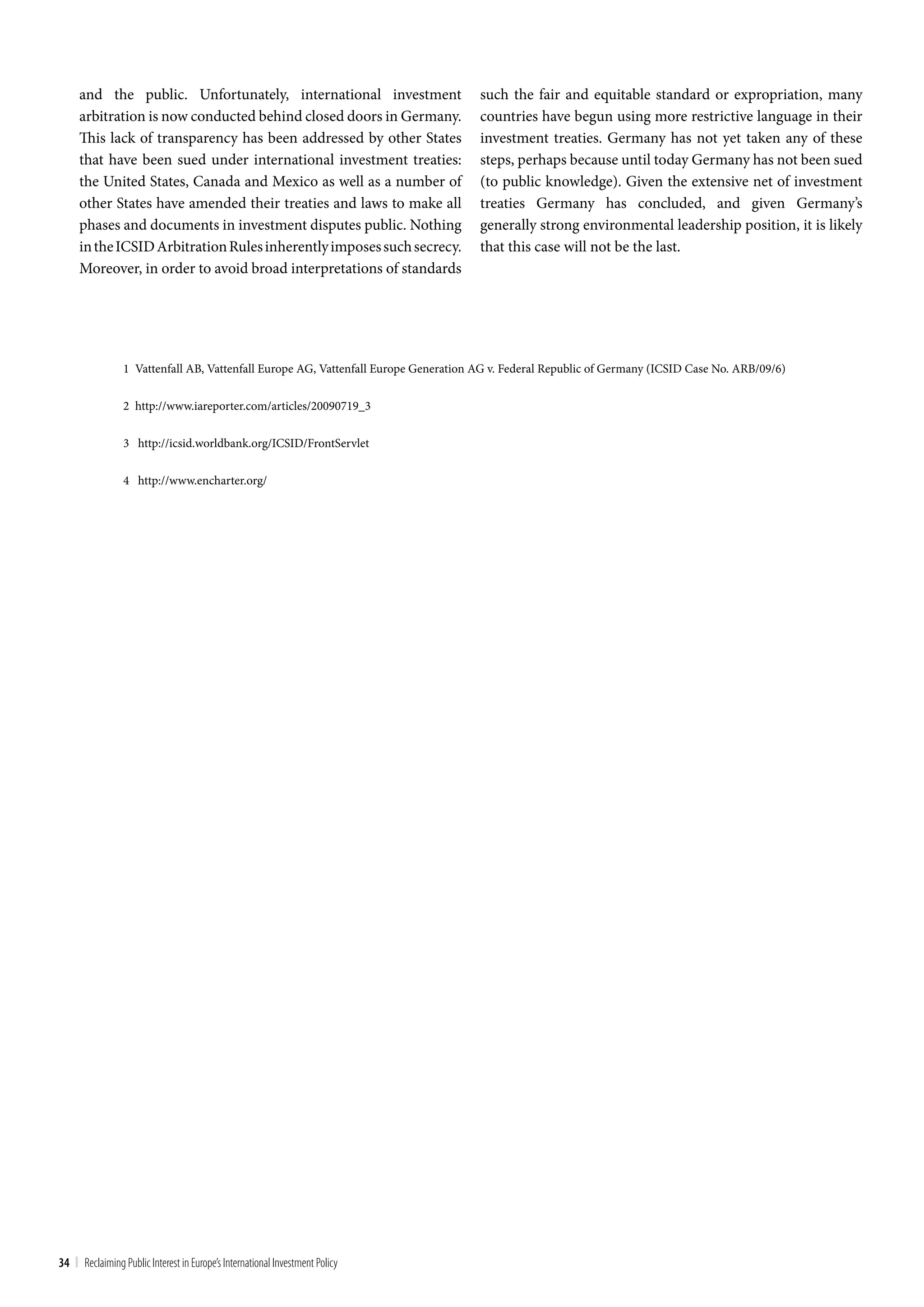 and the public. Unfortunately, international investment                         such the fair and equitable standard or expropriation, many
     arbitration is now conducted behind closed doors in Germany.                    countries have begun using more restrictive language in their
     This lack of transparency has been addressed by other States                    investment treaties. Germany has not yet taken any of these
     that have been sued under international investment treaties:                    steps, perhaps because until today Germany has not been sued
     the United States, Canada and Mexico as well as a number of                     (to public knowledge). Given the extensive net of investment
     other States have amended their treaties and laws to make all                   treaties Germany has concluded, and given Germany’s
     phases and documents in investment disputes public. Nothing                     generally strong environmental leadership position, it is likely
     in the ICSID Arbitration Rules inherently imposes such secrecy.                 that this case will not be the last.
     Moreover, in order to avoid broad interpretations of standards




                 1 Vattenfall AB, Vattenfall Europe AG, Vattenfall Europe Generation AG v. Federal Republic of Germany (ICSID Case No. ARB/09/6)


                 2 http://www.iareporter.com/articles/20090719_3


                 3 http://icsid.worldbank.org/ICSID/FrontServlet


                 4 http://www.encharter.org/




34 | Reclaiming Public Interest in Europe’s International Investment Policy
 