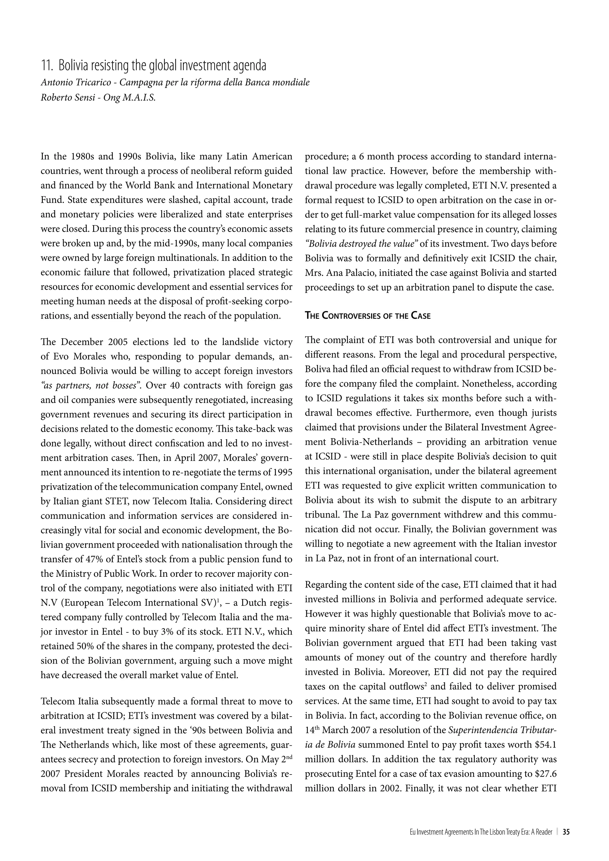 11. bolivia resisting the global investment agenda
Antonio Tricarico - Campagna per la riforma della Banca mondiale
Roberto Sensi - Ong M.A.I.S.




In the 1980s and 1990s Bolivia, like many Latin American          procedure; a 6 month process according to standard interna-
countries, went through a process of neoliberal reform guided     tional law practice. However, before the membership with-
and financed by the World Bank and International Monetary         drawal procedure was legally completed, ETI N.V. presented a
Fund. State expenditures were slashed, capital account, trade     formal request to ICSID to open arbitration on the case in or-
and monetary policies were liberalized and state enterprises      der to get full-market value compensation for its alleged losses
were closed. During this process the country’s economic assets    relating to its future commercial presence in country, claiming
were broken up and, by the mid-1990s, many local companies        “Bolivia destroyed the value” of its investment. Two days before
were owned by large foreign multinationals. In addition to the    Bolivia was to formally and definitively exit ICSID the chair,
economic failure that followed, privatization placed strategic    Mrs. Ana Palacio, initiated the case against Bolivia and started
resources for economic development and essential services for     proceedings to set up an arbitration panel to dispute the case.
meeting human needs at the disposal of profit-seeking corpo-
rations, and essentially beyond the reach of the population.      The conTroverSieS oF The caSe

The December 2005 elections led to the landslide victory          The complaint of ETI was both controversial and unique for
of Evo Morales who, responding to popular demands, an-            different reasons. From the legal and procedural perspective,
nounced Bolivia would be willing to accept foreign investors      Boliva had filed an official request to withdraw from ICSID be-
“as partners, not bosses”. Over 40 contracts with foreign gas     fore the company filed the complaint. Nonetheless, according
and oil companies were subsequently renegotiated, increasing      to ICSID regulations it takes six months before such a with-
government revenues and securing its direct participation in      drawal becomes effective. Furthermore, even though jurists
decisions related to the domestic economy. This take-back was     claimed that provisions under the Bilateral Investment Agree-
done legally, without direct confiscation and led to no invest-   ment Bolivia-Netherlands – providing an arbitration venue
ment arbitration cases. Then, in April 2007, Morales’ govern-     at ICSID - were still in place despite Bolivia’s decision to quit
ment announced its intention to re-negotiate the terms of 1995    this international organisation, under the bilateral agreement
privatization of the telecommunication company Entel, owned       ETI was requested to give explicit written communication to
by Italian giant STET, now Telecom Italia. Considering direct     Bolivia about its wish to submit the dispute to an arbitrary
communication and information services are considered in-         tribunal. The La Paz government withdrew and this commu-
creasingly vital for social and economic development, the Bo-     nication did not occur. Finally, the Bolivian government was
livian government proceeded with nationalisation through the      willing to negotiate a new agreement with the Italian investor
transfer of 47% of Entel’s stock from a public pension fund to    in La Paz, not in front of an international court.
the Ministry of Public Work. In order to recover majority con-
trol of the company, negotiations were also initiated with ETI    Regarding the content side of the case, ETI claimed that it had
N.V (European Telecom International SV)1, – a Dutch regis-        invested millions in Bolivia and performed adequate service.
tered company fully controlled by Telecom Italia and the ma-      However it was highly questionable that Bolivia’s move to ac-
jor investor in Entel - to buy 3% of its stock. ETI N.V., which   quire minority share of Entel did affect ETI’s investment. The
retained 50% of the shares in the company, protested the deci-    Bolivian government argued that ETI had been taking vast
sion of the Bolivian government, arguing such a move might        amounts of money out of the country and therefore hardly
have decreased the overall market value of Entel.                 invested in Bolivia. Moreover, ETI did not pay the required
                                                                  taxes on the capital outflows2 and failed to deliver promised
Telecom Italia subsequently made a formal threat to move to       services. At the same time, ETI had sought to avoid to pay tax
arbitration at ICSID; ETI’s investment was covered by a bilat-    in Bolivia. In fact, according to the Bolivian revenue office, on
eral investment treaty signed in the ‘90s between Bolivia and     14th March 2007 a resolution of the Superintendencia Tributar-
The Netherlands which, like most of these agreements, guar-       ia de Bolivia summoned Entel to pay profit taxes worth $54.1
antees secrecy and protection to foreign investors. On May 2nd    million dollars. In addition the tax regulatory authority was
2007 President Morales reacted by announcing Bolivia’s re-        prosecuting Entel for a case of tax evasion amounting to $27.6
moval from ICSID membership and initiating the withdrawal         million dollars in 2002. Finally, it was not clear whether ETI



                                                                                             Eu Investment Agreements In the Lisbon treaty Era: A Reader | 35
 
