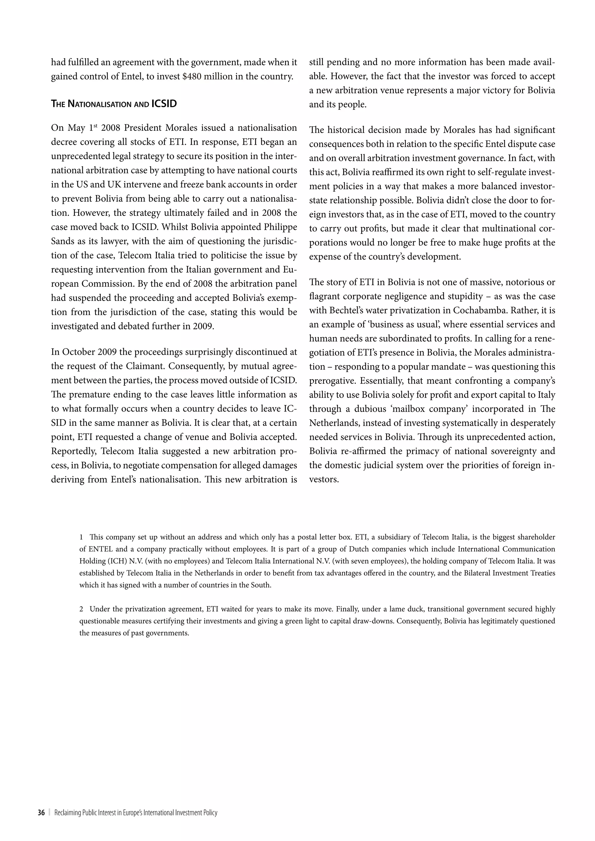 had fulfilled an agreement with the government, made when it                        still pending and no more information has been made avail-
     gained control of Entel, to invest $480 million in the country.                     able. However, the fact that the investor was forced to accept
                                                                                         a new arbitration venue represents a major victory for Bolivia
     The naTionaliSaTion and icSid                                                       and its people.

     On May 1st 2008 President Morales issued a nationalisation                          The historical decision made by Morales has had significant
     decree covering all stocks of ETI. In response, ETI began an                        consequences both in relation to the specific Entel dispute case
     unprecedented legal strategy to secure its position in the inter-                   and on overall arbitration investment governance. In fact, with
     national arbitration case by attempting to have national courts                     this act, Bolivia reaffirmed its own right to self-regulate invest-
     in the US and UK intervene and freeze bank accounts in order                        ment policies in a way that makes a more balanced investor-
     to prevent Bolivia from being able to carry out a nationalisa-                      state relationship possible. Bolivia didn’t close the door to for-
     tion. However, the strategy ultimately failed and in 2008 the                       eign investors that, as in the case of ETI, moved to the country
     case moved back to ICSID. Whilst Bolivia appointed Philippe                         to carry out profits, but made it clear that multinational cor-
     Sands as its lawyer, with the aim of questioning the jurisdic-                      porations would no longer be free to make huge profits at the
     tion of the case, Telecom Italia tried to politicise the issue by                   expense of the country’s development.
     requesting intervention from the Italian government and Eu-
     ropean Commission. By the end of 2008 the arbitration panel                         The story of ETI in Bolivia is not one of massive, notorious or
     had suspended the proceeding and accepted Bolivia’s exemp-                          flagrant corporate negligence and stupidity – as was the case
     tion from the jurisdiction of the case, stating this would be                       with Bechtel’s water privatization in Cochabamba. Rather, it is
     investigated and debated further in 2009.                                           an example of ‘business as usual’, where essential services and
                                                                                         human needs are subordinated to profits. In calling for a rene-
     In October 2009 the proceedings surprisingly discontinued at                        gotiation of ETI’s presence in Bolivia, the Morales administra-
     the request of the Claimant. Consequently, by mutual agree-                         tion – responding to a popular mandate – was questioning this
     ment between the parties, the process moved outside of ICSID.                       prerogative. Essentially, that meant confronting a company’s
     The premature ending to the case leaves little information as                       ability to use Bolivia solely for profit and export capital to Italy
     to what formally occurs when a country decides to leave IC-                         through a dubious ‘mailbox company’ incorporated in The
     SID in the same manner as Bolivia. It is clear that, at a certain                   Netherlands, instead of investing systematically in desperately
     point, ETI requested a change of venue and Bolivia accepted.                        needed services in Bolivia. Through its unprecedented action,
     Reportedly, Telecom Italia suggested a new arbitration pro-                         Bolivia re-affirmed the primacy of national sovereignty and
     cess, in Bolivia, to negotiate compensation for alleged damages                     the domestic judicial system over the priorities of foreign in-
     deriving from Entel’s nationalisation. This new arbitration is                      vestors.




                 1 This company set up without an address and which only has a postal letter box. ETI, a subsidiary of Telecom Italia, is the biggest shareholder
                 of ENTEL and a company practically without employees. It is part of a group of Dutch companies which include International Communication
                 Holding (ICH) N.V. (with no employees) and Telecom Italia International N.V. (with seven employees), the holding company of Telecom Italia. It was
                 established by Telecom Italia in the Netherlands in order to benefit from tax advantages offered in the country, and the Bilateral Investment Treaties
                 which it has signed with a number of countries in the South.


                 2 Under the privatization agreement, ETI waited for years to make its move. Finally, under a lame duck, transitional government secured highly
                 questionable measures certifying their investments and giving a green light to capital draw-downs. Consequently, Bolivia has legitimately questioned
                 the measures of past governments.




36 | Reclaiming Public Interest in Europe’s International Investment Policy
 