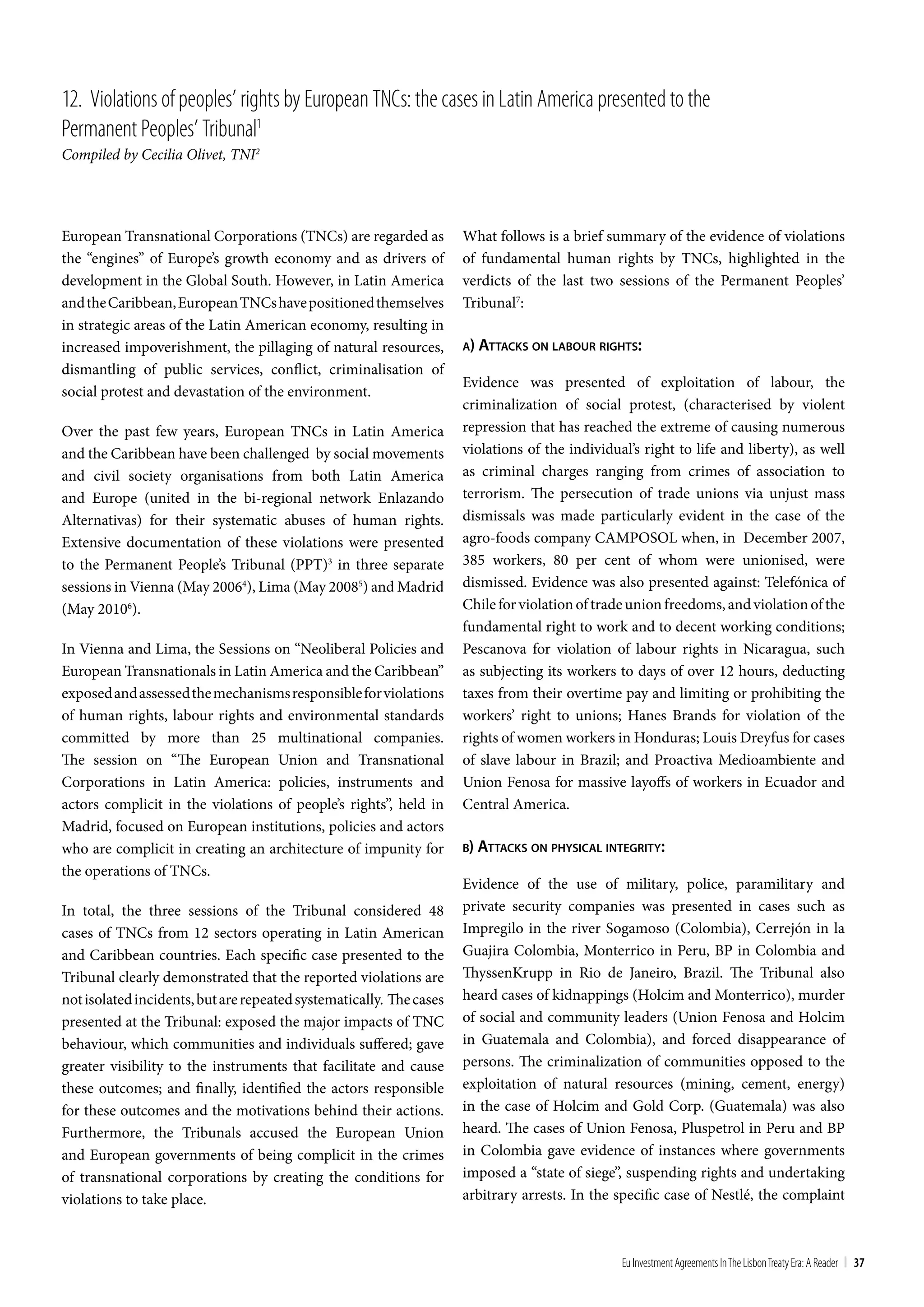 12. Violations of peoples’ rights by European tncs: the cases in Latin America presented to the
Permanent Peoples’ tribunal1
Compiled by Cecilia Olivet, TNI2




European Transnational Corporations (TNCs) are regarded as           What follows is a brief summary of the evidence of violations
the “engines” of Europe’s growth economy and as drivers of           of fundamental human rights by TNCs, highlighted in the
development in the Global South. However, in Latin America           verdicts of the last two sessions of the Permanent Peoples’
and the Caribbean, European TNCs have positioned themselves          Tribunal7:
in strategic areas of the Latin American economy, resulting in
increased impoverishment, the pillaging of natural resources,        a) aTTackS on labour righTS:
dismantling of public services, conflict, criminalisation of
                                                                     Evidence was presented of exploitation of labour, the
social protest and devastation of the environment.
                                                                     criminalization of social protest, (characterised by violent
Over the past few years, European TNCs in Latin America              repression that has reached the extreme of causing numerous
and the Caribbean have been challenged by social movements           violations of the individual’s right to life and liberty), as well
and civil society organisations from both Latin America              as criminal charges ranging from crimes of association to
and Europe (united in the bi-regional network Enlazando              terrorism. The persecution of trade unions via unjust mass
Alternativas) for their systematic abuses of human rights.           dismissals was made particularly evident in the case of the
Extensive documentation of these violations were presented           agro-foods company CAMPOSOL when, in December 2007,
to the Permanent People’s Tribunal (PPT)3 in three separate          385 workers, 80 per cent of whom were unionised, were
sessions in Vienna (May 20064), Lima (May 20085) and Madrid          dismissed. Evidence was also presented against: Telefónica of
(May 20106).                                                         Chile for violation of trade union freedoms, and violation of the
                                                                     fundamental right to work and to decent working conditions;
In Vienna and Lima, the Sessions on “Neoliberal Policies and         Pescanova for violation of labour rights in Nicaragua, such
European Transnationals in Latin America and the Caribbean”          as subjecting its workers to days of over 12 hours, deducting
exposed and assessed the mechanisms responsible for violations       taxes from their overtime pay and limiting or prohibiting the
of human rights, labour rights and environmental standards           workers’ right to unions; Hanes Brands for violation of the
committed by more than 25 multinational companies.                   rights of women workers in Honduras; Louis Dreyfus for cases
The session on “The European Union and Transnational                 of slave labour in Brazil; and Proactiva Medioambiente and
Corporations in Latin America: policies, instruments and             Union Fenosa for massive layoffs of workers in Ecuador and
actors complicit in the violations of people’s rights”, held in      Central America.
Madrid, focused on European institutions, policies and actors
who are complicit in creating an architecture of impunity for        b) aTTackS on phySical inTegriTy:
the operations of TNCs.
                                                                     Evidence of the use of military, police, paramilitary and
In total, the three sessions of the Tribunal considered 48           private security companies was presented in cases such as
cases of TNCs from 12 sectors operating in Latin American            Impregilo in the river Sogamoso (Colombia), Cerrejón in la
and Caribbean countries. Each specific case presented to the         Guajira Colombia, Monterrico in Peru, BP in Colombia and
Tribunal clearly demonstrated that the reported violations are       ThyssenKrupp in Rio de Janeiro, Brazil. The Tribunal also
not isolated incidents, but are repeated systematically. The cases   heard cases of kidnappings (Holcim and Monterrico), murder
presented at the Tribunal: exposed the major impacts of TNC          of social and community leaders (Union Fenosa and Holcim
behaviour, which communities and individuals suffered; gave          in Guatemala and Colombia), and forced disappearance of
greater visibility to the instruments that facilitate and cause      persons. The criminalization of communities opposed to the
these outcomes; and finally, identified the actors responsible       exploitation of natural resources (mining, cement, energy)
for these outcomes and the motivations behind their actions.         in the case of Holcim and Gold Corp. (Guatemala) was also
Furthermore, the Tribunals accused the European Union                heard. The cases of Union Fenosa, Pluspetrol in Peru and BP
and European governments of being complicit in the crimes            in Colombia gave evidence of instances where governments
of transnational corporations by creating the conditions for         imposed a “state of siege”, suspending rights and undertaking
violations to take place.                                            arbitrary arrests. In the specific case of Nestlé, the complaint



                                                                                                Eu Investment Agreements In the Lisbon treaty Era: A Reader | 37
 
