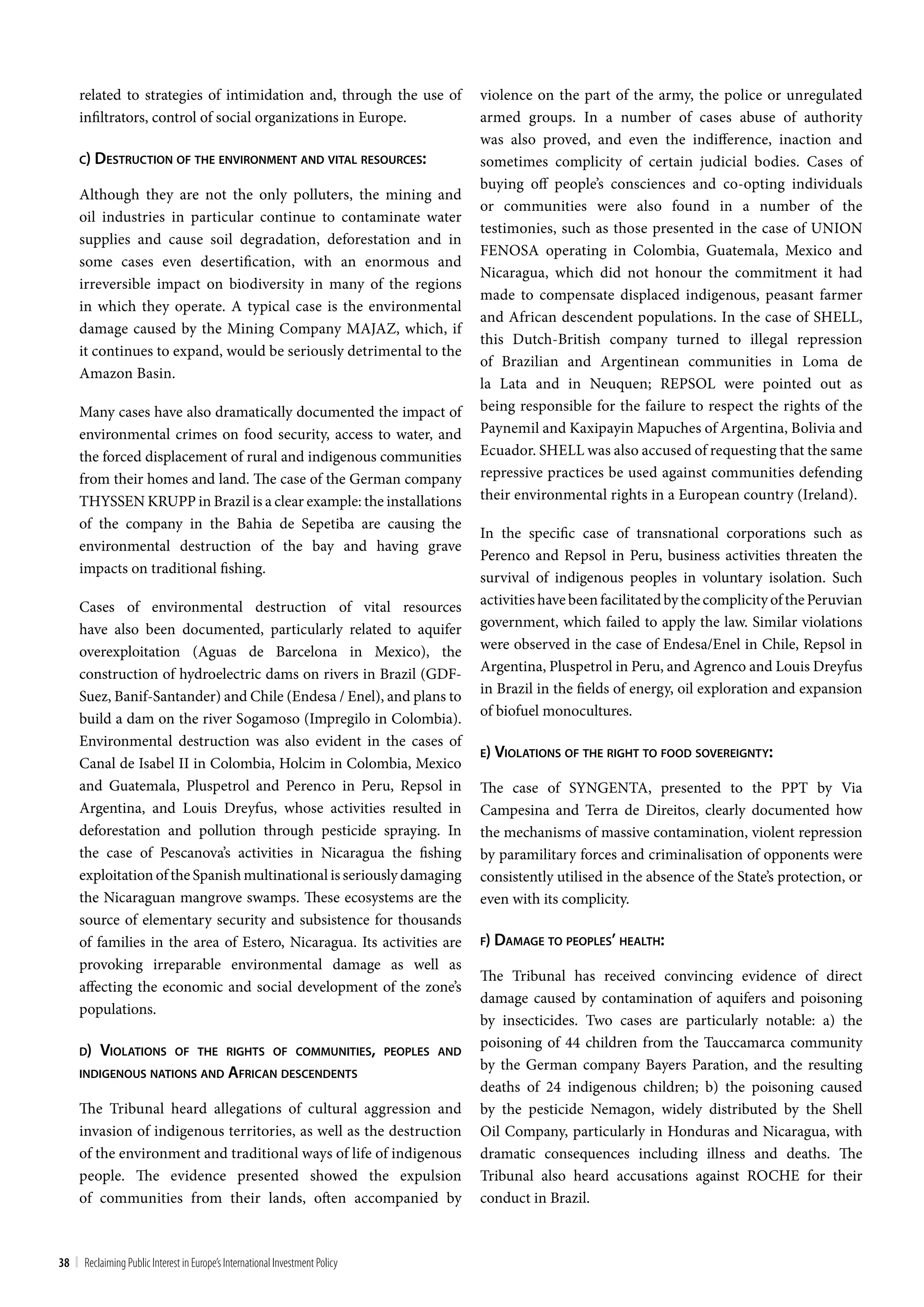 related to strategies of intimidation and, through the use of            violence on the part of the army, the police or unregulated
     infiltrators, control of social organizations in Europe.                 armed groups. In a number of cases abuse of authority
                                                                              was also proved, and even the indifference, inaction and
     c) deSTrucTion oF The environmenT and viTal reSourceS:                   sometimes complicity of certain judicial bodies. Cases of
                                                                              buying off people’s consciences and co-opting individuals
     Although they are not the only polluters, the mining and
                                                                              or communities were also found in a number of the
     oil industries in particular continue to contaminate water
                                                                              testimonies, such as those presented in the case of UNION
     supplies and cause soil degradation, deforestation and in
                                                                              FENOSA operating in Colombia, Guatemala, Mexico and
     some cases even desertification, with an enormous and
                                                                              Nicaragua, which did not honour the commitment it had
     irreversible impact on biodiversity in many of the regions
                                                                              made to compensate displaced indigenous, peasant farmer
     in which they operate. A typical case is the environmental
                                                                              and African descendent populations. In the case of SHELL,
     damage caused by the Mining Company MAJAZ, which, if
                                                                              this Dutch-British company turned to illegal repression
     it continues to expand, would be seriously detrimental to the
                                                                              of Brazilian and Argentinean communities in Loma de
     Amazon Basin.
                                                                              la Lata and in Neuquen; REPSOL were pointed out as
     Many cases have also dramatically documented the impact of               being responsible for the failure to respect the rights of the
     environmental crimes on food security, access to water, and              Paynemil and Kaxipayin Mapuches of Argentina, Bolivia and
     the forced displacement of rural and indigenous communities              Ecuador. SHELL was also accused of requesting that the same
     from their homes and land. The case of the German company                repressive practices be used against communities defending
     THYSSEN KRUPP in Brazil is a clear example: the installations            their environmental rights in a European country (Ireland).
     of the company in the Bahia de Sepetiba are causing the
                                                                              In the specific case of transnational corporations such as
     environmental destruction of the bay and having grave
                                                                              Perenco and Repsol in Peru, business activities threaten the
     impacts on traditional fishing.
                                                                              survival of indigenous peoples in voluntary isolation. Such
     Cases of environmental destruction of vital resources                    activities have been facilitated by the complicity of the Peruvian
     have also been documented, particularly related to aquifer               government, which failed to apply the law. Similar violations
     overexploitation (Aguas de Barcelona in Mexico), the                     were observed in the case of Endesa/Enel in Chile, Repsol in
     construction of hydroelectric dams on rivers in Brazil (GDF-             Argentina, Pluspetrol in Peru, and Agrenco and Louis Dreyfus
                                                                              in Brazil in the fields of energy, oil exploration and expansion
     Suez, Banif-Santander) and Chile (Endesa / Enel), and plans to
                                                                              of biofuel monocultures.
     build a dam on the river Sogamoso (Impregilo in Colombia).
     Environmental destruction was also evident in the cases of
                                                                              e) violaTionS oF The righT To Food SovereignTy:
     Canal de Isabel II in Colombia, Holcim in Colombia, Mexico
     and Guatemala, Pluspetrol and Perenco in Peru, Repsol in                 The case of SYNGENTA, presented to the PPT by Via
     Argentina, and Louis Dreyfus, whose activities resulted in               Campesina and Terra de Direitos, clearly documented how
     deforestation and pollution through pesticide spraying. In               the mechanisms of massive contamination, violent repression
     the case of Pescanova’s activities in Nicaragua the fishing              by paramilitary forces and criminalisation of opponents were
     exploitation of the Spanish multinational is seriously damaging          consistently utilised in the absence of the State’s protection, or
     the Nicaraguan mangrove swamps. These ecosystems are the                 even with its complicity.
     source of elementary security and subsistence for thousands
     of families in the area of Estero, Nicaragua. Its activities are         F) damage To peopleS’ healTh:

     provoking irreparable environmental damage as well as
                                                                              The Tribunal has received convincing evidence of direct
     affecting the economic and social development of the zone’s
                                                                              damage caused by contamination of aquifers and poisoning
     populations.
                                                                              by insecticides. Two cases are particularly notable: a) the
                                                                              poisoning of 44 children from the Tauccamarca community
     d)    violaTionS          oF The righTS oF communiTieS, peopleS and
                                                                              by the German company Bayers Paration, and the resulting
     indigenouS naTionS and aFrican deScendenTS
                                                                              deaths of 24 indigenous children; b) the poisoning caused
     The Tribunal heard allegations of cultural aggression and                by the pesticide Nemagon, widely distributed by the Shell
     invasion of indigenous territories, as well as the destruction           Oil Company, particularly in Honduras and Nicaragua, with
     of the environment and traditional ways of life of indigenous            dramatic consequences including illness and deaths. The
     people. The evidence presented showed the expulsion                      Tribunal also heard accusations against ROCHE for their
     of communities from their lands, often accompanied by                    conduct in Brazil.



38 | Reclaiming Public Interest in Europe’s International Investment Policy
 
