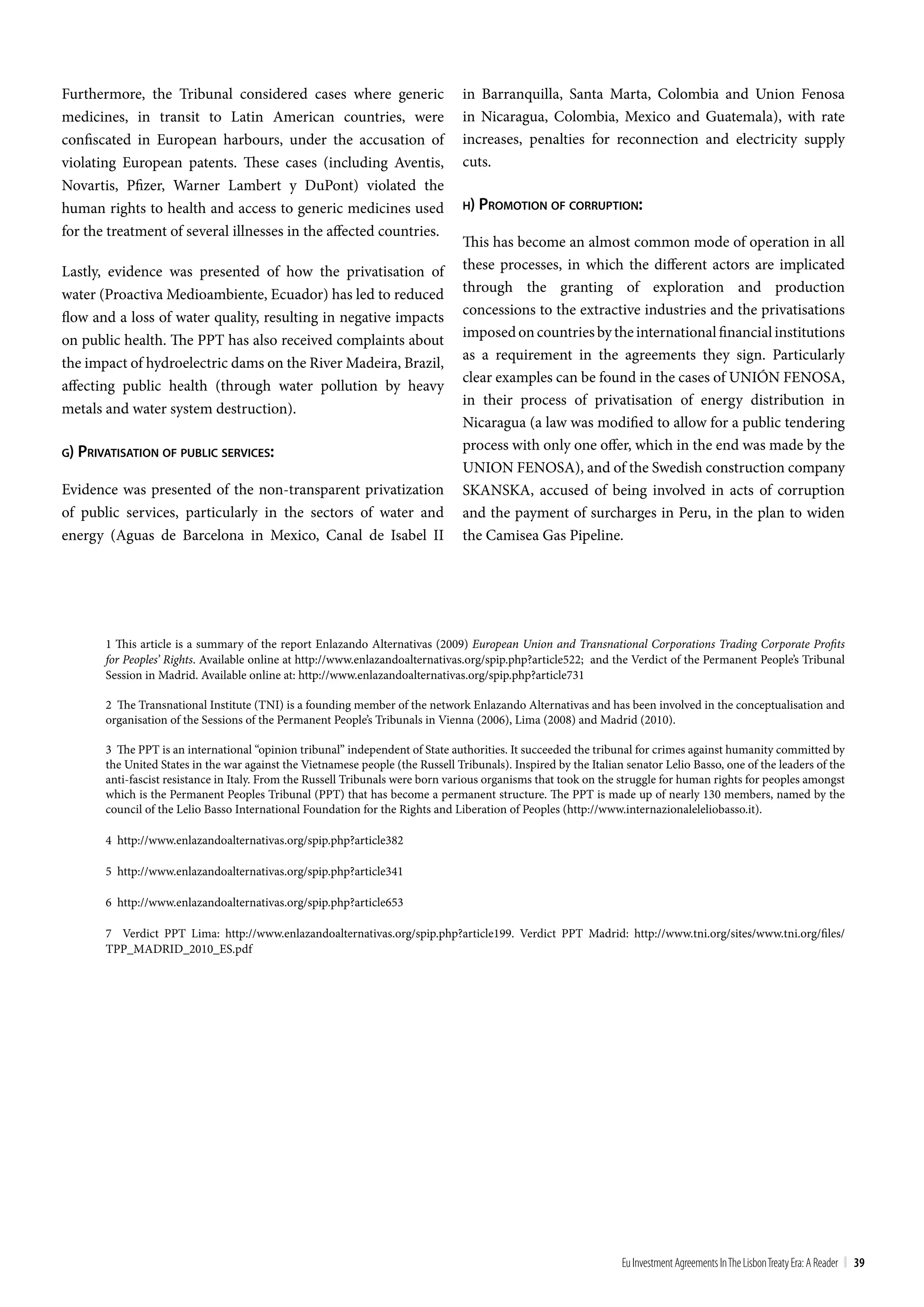 Furthermore, the Tribunal considered cases where generic                         in Barranquilla, Santa Marta, Colombia and Union Fenosa
medicines, in transit to Latin American countries, were                          in Nicaragua, Colombia, Mexico and Guatemala), with rate
confiscated in European harbours, under the accusation of                        increases, penalties for reconnection and electricity supply
violating European patents. These cases (including Aventis,                      cuts.
Novartis, Pfizer, Warner Lambert y DuPont) violated the
human rights to health and access to generic medicines used                      h) promoTion oF corrupTion:

for the treatment of several illnesses in the affected countries.
                                                                                 This has become an almost common mode of operation in all
Lastly, evidence was presented of how the privatisation of                       these processes, in which the different actors are implicated
water (Proactiva Medioambiente, Ecuador) has led to reduced                      through the granting of exploration and production
flow and a loss of water quality, resulting in negative impacts                  concessions to the extractive industries and the privatisations
                                                                                 imposed on countries by the international financial institutions
on public health. The PPT has also received complaints about
                                                                                 as a requirement in the agreements they sign. Particularly
the impact of hydroelectric dams on the River Madeira, Brazil,
                                                                                 clear examples can be found in the cases of UNIÓN FENOSA,
affecting public health (through water pollution by heavy
                                                                                 in their process of privatisation of energy distribution in
metals and water system destruction).
                                                                                 Nicaragua (a law was modified to allow for a public tendering
g) privaTiSaTion oF public ServiceS:
                                                                                 process with only one offer, which in the end was made by the
                                                                                 UNION FENOSA), and of the Swedish construction company
Evidence was presented of the non-transparent privatization                      SKANSKA, accused of being involved in acts of corruption
of public services, particularly in the sectors of water and                     and the payment of surcharges in Peru, in the plan to widen
energy (Aguas de Barcelona in Mexico, Canal de Isabel II                         the Camisea Gas Pipeline.




       1 This article is a summary of the report Enlazando Alternativas (2009) European Union and Transnational Corporations Trading Corporate Profits
       for Peoples’ Rights. Available online at http://www.enlazandoalternativas.org/spip.php?article522; and the Verdict of the Permanent People’s Tribunal
       Session in Madrid. Available online at: http://www.enlazandoalternativas.org/spip.php?article731

       2 The Transnational Institute (TNI) is a founding member of the network Enlazando Alternativas and has been involved in the conceptualisation and
       organisation of the Sessions of the Permanent People’s Tribunals in Vienna (2006), Lima (2008) and Madrid (2010).

       3 The PPT is an international “opinion tribunal” independent of State authorities. It succeeded the tribunal for crimes against humanity committed by
       the United States in the war against the Vietnamese people (the Russell Tribunals). Inspired by the Italian senator Lelio Basso, one of the leaders of the
       anti-fascist resistance in Italy. From the Russell Tribunals were born various organisms that took on the struggle for human rights for peoples amongst
       which is the Permanent Peoples Tribunal (PPT) that has become a permanent structure. The PPT is made up of nearly 130 members, named by the
       council of the Lelio Basso International Foundation for the Rights and Liberation of Peoples (http://www.internazionaleleliobasso.it).

       4 http://www.enlazandoalternativas.org/spip.php?article382

       5 http://www.enlazandoalternativas.org/spip.php?article341

       6 http://www.enlazandoalternativas.org/spip.php?article653

       7 Verdict PPT Lima: http://www.enlazandoalternativas.org/spip.php?article199. Verdict PPT Madrid: http://www.tni.org/sites/www.tni.org/files/
       TPP_MADRID_2010_ES.pdf




                                                                                                                  Eu Investment Agreements In the Lisbon treaty Era: A Reader | 39
 