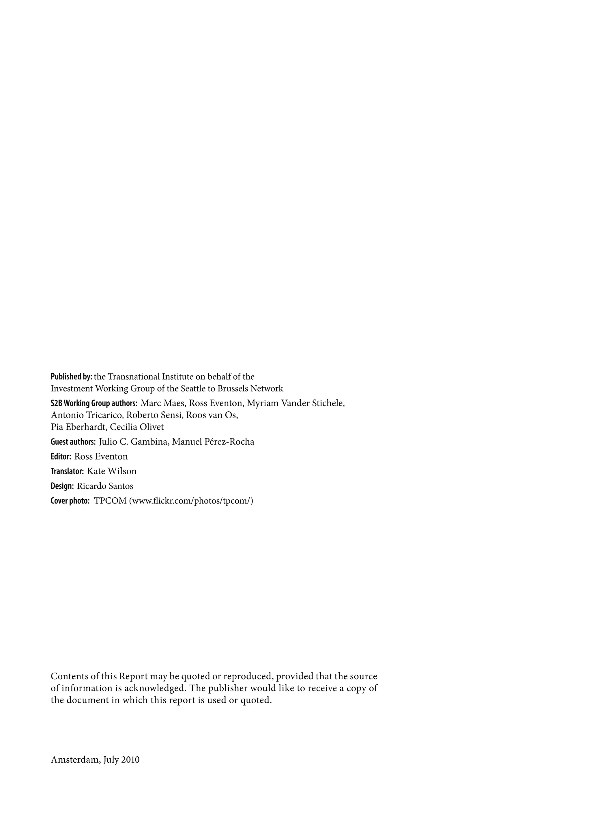 Published by: the Transnational Institute on behalf of the
Investment Working Group of the Seattle to Brussels Network
S2B Working Group authors: Marc Maes, Ross Eventon, Myriam Vander Stichele,
Antonio Tricarico, Roberto Sensi, Roos van Os,
Pia Eberhardt, Cecilia Olivet
Guest authors: Julio C. Gambina, Manuel Pérez-Rocha
Editor: Ross Eventon
Translator: Kate Wilson
Design: Ricardo Santos
Cover photo: TPCOM (www.flickr.com/photos/tpcom/)




Contents of this Report may be quoted or reproduced, provided that the source
of information is acknowledged. The publisher would like to receive a copy of
the document in which this report is used or quoted.




Amsterdam, July 2010
 
