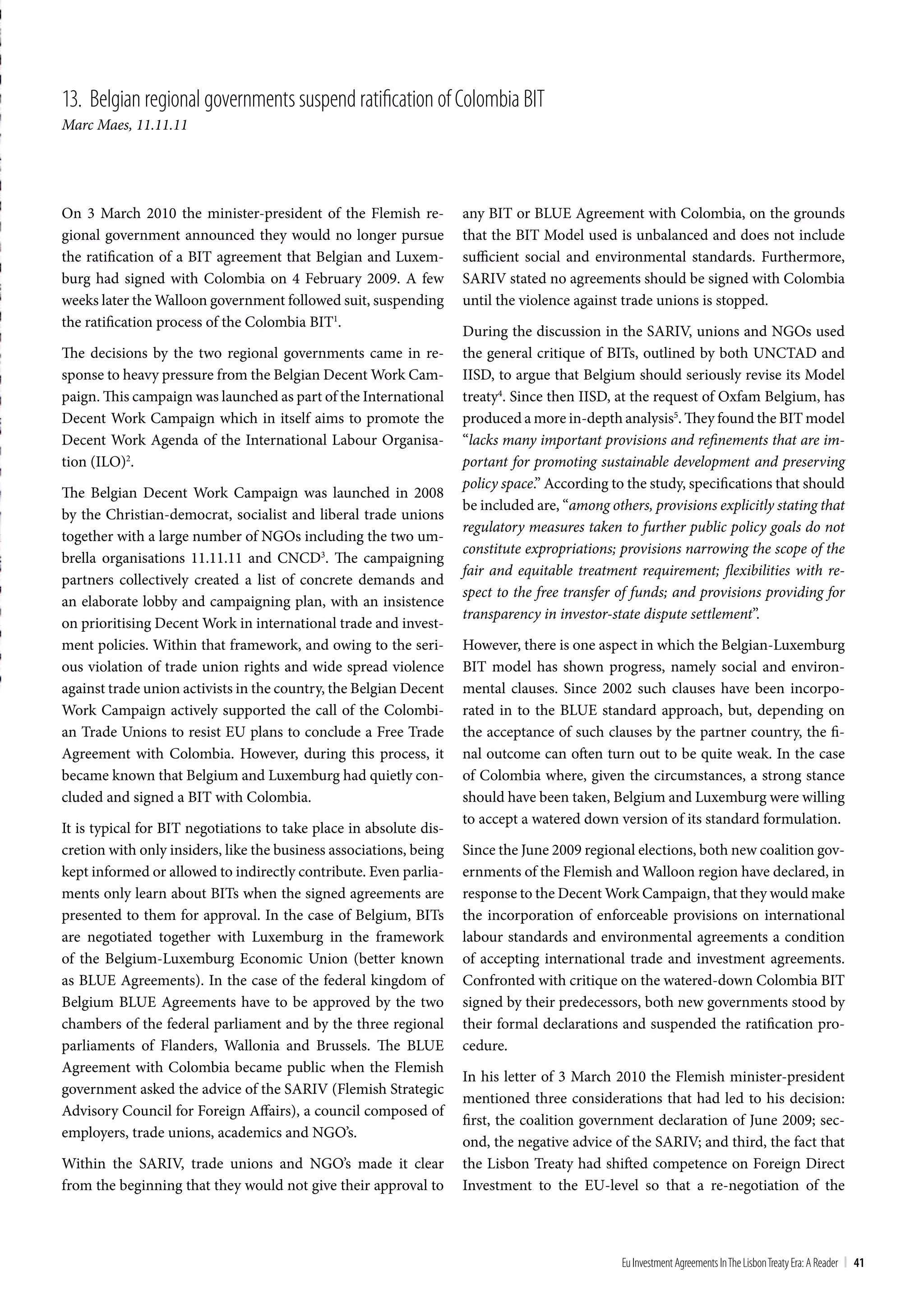 13. belgian regional governments suspend ratification of colombia bIt
Marc Maes, 11.11.11




On 3 March 2010 the minister-president of the Flemish re-           any BIT or BLUE Agreement with Colombia, on the grounds
gional government announced they would no longer pursue             that the BIT Model used is unbalanced and does not include
the ratification of a BIT agreement that Belgian and Luxem-         sufficient social and environmental standards. Furthermore,
burg had signed with Colombia on 4 February 2009. A few             SARIV stated no agreements should be signed with Colombia
weeks later the Walloon government followed suit, suspending        until the violence against trade unions is stopped.
the ratification process of the Colombia BIT1.
                                                                    During the discussion in the SARIV, unions and NGOs used
The decisions by the two regional governments came in re-           the general critique of BITs, outlined by both UNCTAD and
sponse to heavy pressure from the Belgian Decent Work Cam-          IISD, to argue that Belgium should seriously revise its Model
paign. This campaign was launched as part of the International      treaty4. Since then IISD, at the request of Oxfam Belgium, has
Decent Work Campaign which in itself aims to promote the            produced a more in-depth analysis5. They found the BIT model
Decent Work Agenda of the International Labour Organisa-            “lacks many important provisions and refinements that are im-
tion (ILO)2.                                                        portant for promoting sustainable development and preserving
                                                                    policy space.” According to the study, specifications that should
The Belgian Decent Work Campaign was launched in 2008
                                                                    be included are, “among others, provisions explicitly stating that
by the Christian-democrat, socialist and liberal trade unions
                                                                    regulatory measures taken to further public policy goals do not
together with a large number of NGOs including the two um-
                                                                    constitute expropriations; provisions narrowing the scope of the
brella organisations 11.11.11 and CNCD3. The campaigning
                                                                    fair and equitable treatment requirement; flexibilities with re-
partners collectively created a list of concrete demands and
                                                                    spect to the free transfer of funds; and provisions providing for
an elaborate lobby and campaigning plan, with an insistence
                                                                    transparency in investor-state dispute settlement”.
on prioritising Decent Work in international trade and invest-
ment policies. Within that framework, and owing to the seri-        However, there is one aspect in which the Belgian-Luxemburg
ous violation of trade union rights and wide spread violence        BIT model has shown progress, namely social and environ-
against trade union activists in the country, the Belgian Decent    mental clauses. Since 2002 such clauses have been incorpo-
Work Campaign actively supported the call of the Colombi-           rated in to the BLUE standard approach, but, depending on
an Trade Unions to resist EU plans to conclude a Free Trade         the acceptance of such clauses by the partner country, the fi-
Agreement with Colombia. However, during this process, it           nal outcome can often turn out to be quite weak. In the case
became known that Belgium and Luxemburg had quietly con-            of Colombia where, given the circumstances, a strong stance
cluded and signed a BIT with Colombia.                              should have been taken, Belgium and Luxemburg were willing
                                                                    to accept a watered down version of its standard formulation.
It is typical for BIT negotiations to take place in absolute dis-
cretion with only insiders, like the business associations, being   Since the June 2009 regional elections, both new coalition gov-
kept informed or allowed to indirectly contribute. Even parlia-     ernments of the Flemish and Walloon region have declared, in
ments only learn about BITs when the signed agreements are          response to the Decent Work Campaign, that they would make
presented to them for approval. In the case of Belgium, BITs        the incorporation of enforceable provisions on international
are negotiated together with Luxemburg in the framework             labour standards and environmental agreements a condition
of the Belgium-Luxemburg Economic Union (better known               of accepting international trade and investment agreements.
as BLUE Agreements). In the case of the federal kingdom of          Confronted with critique on the watered-down Colombia BIT
Belgium BLUE Agreements have to be approved by the two              signed by their predecessors, both new governments stood by
chambers of the federal parliament and by the three regional        their formal declarations and suspended the ratification pro-
parliaments of Flanders, Wallonia and Brussels. The BLUE            cedure.
Agreement with Colombia became public when the Flemish
                                                                    In his letter of 3 March 2010 the Flemish minister-president
government asked the advice of the SARIV (Flemish Strategic
                                                                    mentioned three considerations that had led to his decision:
Advisory Council for Foreign Affairs), a council composed of
                                                                    first, the coalition government declaration of June 2009; sec-
employers, trade unions, academics and NGO’s.
                                                                    ond, the negative advice of the SARIV; and third, the fact that
Within the SARIV, trade unions and NGO’s made it clear              the Lisbon Treaty had shifted competence on Foreign Direct
from the beginning that they would not give their approval to       Investment to the EU-level so that a re-negotiation of the



                                                                                               Eu Investment Agreements In the Lisbon treaty Era: A Reader | 41
 