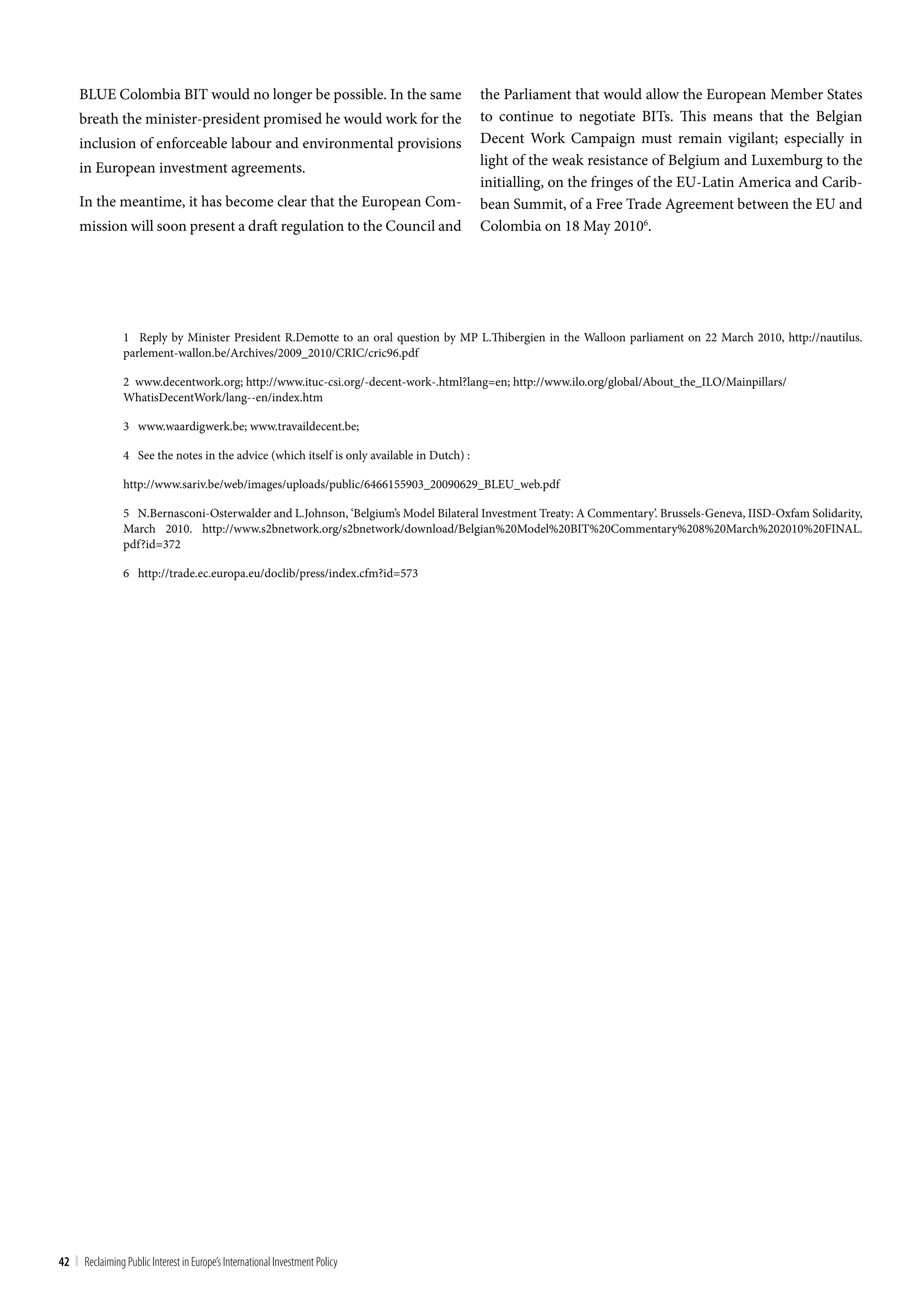 BLUE Colombia BIT would no longer be possible. In the same                              the Parliament that would allow the European Member States
     breath the minister-president promised he would work for the                            to continue to negotiate BITs. This means that the Belgian
     inclusion of enforceable labour and environmental provisions                            Decent Work Campaign must remain vigilant; especially in
     in European investment agreements.                                                      light of the weak resistance of Belgium and Luxemburg to the
                                                                                             initialling, on the fringes of the EU-Latin America and Carib-
     In the meantime, it has become clear that the European Com-                             bean Summit, of a Free Trade Agreement between the EU and
     mission will soon present a draft regulation to the Council and                         Colombia on 18 May 20106.




                 1 Reply by Minister President R.Demotte to an oral question by MP L.Thibergien in the Walloon parliament on 22 March 2010, http://nautilus.
                 parlement-wallon.be/Archives/2009_2010/CRIC/cric96.pdf

                 2 www.decentwork.org; http://www.ituc-csi.org/-decent-work-.html?lang=en; http://www.ilo.org/global/About_the_ILO/Mainpillars/
                 WhatisDecentWork/lang--en/index.htm

                 3 www.waardigwerk.be; www.travaildecent.be;

                 4 See the notes in the advice (which itself is only available in Dutch) :

                 http://www.sariv.be/web/images/uploads/public/6466155903_20090629_BLEU_web.pdf

                 5 N.Bernasconi-Osterwalder and L.Johnson, ‘Belgium’s Model Bilateral Investment Treaty: A Commentary’. Brussels-Geneva, IISD-Oxfam Solidarity,
                 March 2010. http://www.s2bnetwork.org/s2bnetwork/download/Belgian%20Model%20BIT%20Commentary%208%20March%202010%20FINAL.
                 pdf?id=372

                 6 http://trade.ec.europa.eu/doclib/press/index.cfm?id=573




42 | Reclaiming Public Interest in Europe’s International Investment Policy
 