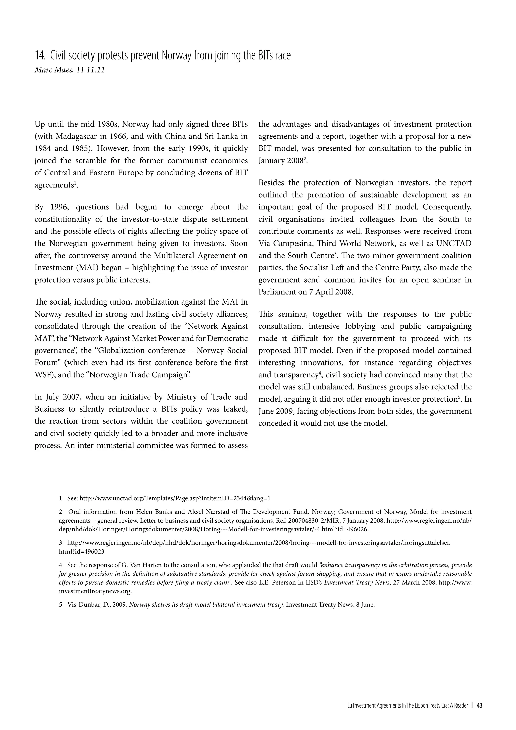 14. civil society protests prevent norway from joining the bIts race
Marc Maes, 11.11.11




Up until the mid 1980s, Norway had only signed three BITs                        the advantages and disadvantages of investment protection
(with Madagascar in 1966, and with China and Sri Lanka in                        agreements and a report, together with a proposal for a new
1984 and 1985). However, from the early 1990s, it quickly                        BIT-model, was presented for consultation to the public in
joined the scramble for the former communist economies                           January 20082.
of Central and Eastern Europe by concluding dozens of BIT
agreements1.                                                                     Besides the protection of Norwegian investors, the report
                                                                                 outlined the promotion of sustainable development as an
By 1996, questions had begun to emerge about the                                 important goal of the proposed BIT model. Consequently,
constitutionality of the investor-to-state dispute settlement                    civil organisations invited colleagues from the South to
and the possible effects of rights affecting the policy space of                 contribute comments as well. Responses were received from
the Norwegian government being given to investors. Soon                          Via Campesina, Third World Network, as well as UNCTAD
after, the controversy around the Multilateral Agreement on                      and the South Centre3. The two minor government coalition
Investment (MAI) began – highlighting the issue of investor                      parties, the Socialist Left and the Centre Party, also made the
protection versus public interests.                                              government send common invites for an open seminar in
                                                                                 Parliament on 7 April 2008.
The social, including union, mobilization against the MAI in
Norway resulted in strong and lasting civil society alliances;                   This seminar, together with the responses to the public
consolidated through the creation of the “Network Against                        consultation, intensive lobbying and public campaigning
MAI”, the “Network Against Market Power and for Democratic                       made it difficult for the government to proceed with its
governance”, the “Globalization conference – Norway Social                       proposed BIT model. Even if the proposed model contained
Forum” (which even had its first conference before the first                     interesting innovations, for instance regarding objectives
WSF), and the “Norwegian Trade Campaign”.                                        and transparency4, civil society had convinced many that the
                                                                                 model was still unbalanced. Business groups also rejected the
In July 2007, when an initiative by Ministry of Trade and                        model, arguing it did not offer enough investor protection5. In
Business to silently reintroduce a BITs policy was leaked,                       June 2009, facing objections from both sides, the government
the reaction from sectors within the coalition government                        conceded it would not use the model.
and civil society quickly led to a broader and more inclusive
process. An inter-ministerial committee was formed to assess




       1 See: http://www.unctad.org/Templates/Page.asp?intItemID=2344&lang=1
       2 Oral information from Helen Banks and Aksel Nærstad of The Development Fund, Norway; Government of Norway, Model for investment
       agreements – general review. Letter to business and civil society organisations, Ref. 200704830-2/MIR, 7 January 2008, http://www.regjeringen.no/nb/
       dep/nhd/dok/Horinger/Horingsdokumenter/2008/Horing---Modell-for-investeringsavtaler/-4.html?id=496026.
       3 http://www.regjeringen.no/nb/dep/nhd/dok/horinger/horingsdokumenter/2008/horing---modell-for-investeringsavtaler/horingsuttalelser.
       html?id=496023
       4 See the response of G. Van Harten to the consultation, who applauded the that draft would “enhance transparency in the arbitration process, provide
       for greater precision in the definition of substantive standards, provide for check against forum-shopping, and ensure that investors undertake reasonable
       efforts to pursue domestic remedies before filing a treaty claim”. See also L.E. Peterson in IISD’s Investment Treaty News, 27 March 2008, http://www.
       investmenttreatynews.org.
       5 Vis-Dunbar, D., 2009, Norway shelves its draft model bilateral investment treaty, Investment Treaty News, 8 June.




                                                                                                                  Eu Investment Agreements In the Lisbon treaty Era: A Reader | 43
 