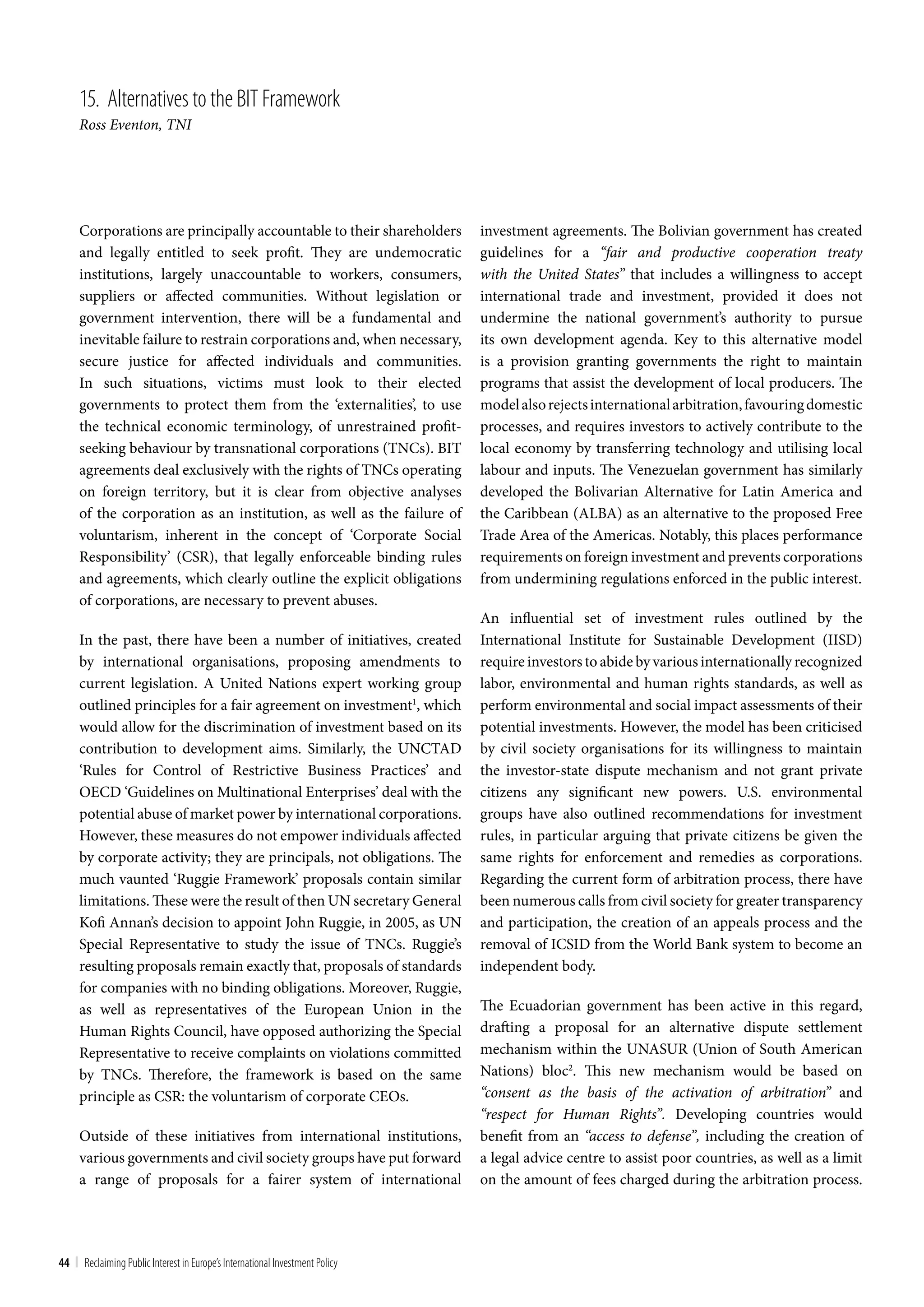15. Alternatives to the bIt Framework
     Ross Eventon, TNI




     Corporations are principally accountable to their shareholders           investment agreements. The Bolivian government has created
     and legally entitled to seek profit. They are undemocratic               guidelines for a “fair and productive cooperation treaty
     institutions, largely unaccountable to workers, consumers,               with the United States” that includes a willingness to accept
     suppliers or affected communities. Without legislation or                international trade and investment, provided it does not
     government intervention, there will be a fundamental and                 undermine the national government’s authority to pursue
     inevitable failure to restrain corporations and, when necessary,         its own development agenda. Key to this alternative model
     secure justice for affected individuals and communities.                 is a provision granting governments the right to maintain
     In such situations, victims must look to their elected                   programs that assist the development of local producers. The
     governments to protect them from the ‘externalities’, to use             model also rejects international arbitration, favouring domestic
     the technical economic terminology, of unrestrained profit-              processes, and requires investors to actively contribute to the
     seeking behaviour by transnational corporations (TNCs). BIT              local economy by transferring technology and utilising local
     agreements deal exclusively with the rights of TNCs operating            labour and inputs. The Venezuelan government has similarly
     on foreign territory, but it is clear from objective analyses            developed the Bolivarian Alternative for Latin America and
     of the corporation as an institution, as well as the failure of          the Caribbean (ALBA) as an alternative to the proposed Free
     voluntarism, inherent in the concept of ‘Corporate Social                Trade Area of the Americas. Notably, this places performance
     Responsibility’ (CSR), that legally enforceable binding rules            requirements on foreign investment and prevents corporations
     and agreements, which clearly outline the explicit obligations           from undermining regulations enforced in the public interest.
     of corporations, are necessary to prevent abuses.
                                                                              An influential set of investment rules outlined by the
     In the past, there have been a number of initiatives, created            International Institute for Sustainable Development (IISD)
     by international organisations, proposing amendments to                  require investors to abide by various internationally recognized
     current legislation. A United Nations expert working group               labor, environmental and human rights standards, as well as
     outlined principles for a fair agreement on investment1, which           perform environmental and social impact assessments of their
     would allow for the discrimination of investment based on its            potential investments. However, the model has been criticised
     contribution to development aims. Similarly, the UNCTAD                  by civil society organisations for its willingness to maintain
     ‘Rules for Control of Restrictive Business Practices’ and                the investor-state dispute mechanism and not grant private
     OECD ‘Guidelines on Multinational Enterprises’ deal with the             citizens any significant new powers. U.S. environmental
     potential abuse of market power by international corporations.           groups have also outlined recommendations for investment
     However, these measures do not empower individuals affected              rules, in particular arguing that private citizens be given the
     by corporate activity; they are principals, not obligations. The         same rights for enforcement and remedies as corporations.
     much vaunted ‘Ruggie Framework’ proposals contain similar                Regarding the current form of arbitration process, there have
     limitations. These were the result of then UN secretary General          been numerous calls from civil society for greater transparency
     Kofi Annan’s decision to appoint John Ruggie, in 2005, as UN             and participation, the creation of an appeals process and the
     Special Representative to study the issue of TNCs. Ruggie’s              removal of ICSID from the World Bank system to become an
     resulting proposals remain exactly that, proposals of standards          independent body.
     for companies with no binding obligations. Moreover, Ruggie,
     as well as representatives of the European Union in the                  The Ecuadorian government has been active in this regard,
     Human Rights Council, have opposed authorizing the Special               drafting a proposal for an alternative dispute settlement
     Representative to receive complaints on violations committed             mechanism within the UNASUR (Union of South American
     by TNCs. Therefore, the framework is based on the same                   Nations) bloc2. This new mechanism would be based on
     principle as CSR: the voluntarism of corporate CEOs.                     “consent as the basis of the activation of arbitration” and
                                                                              “respect for Human Rights”. Developing countries would
     Outside of these initiatives from international institutions,            benefit from an “access to defense”, including the creation of
     various governments and civil society groups have put forward            a legal advice centre to assist poor countries, as well as a limit
     a range of proposals for a fairer system of international                on the amount of fees charged during the arbitration process.




44 | Reclaiming Public Interest in Europe’s International Investment Policy
 