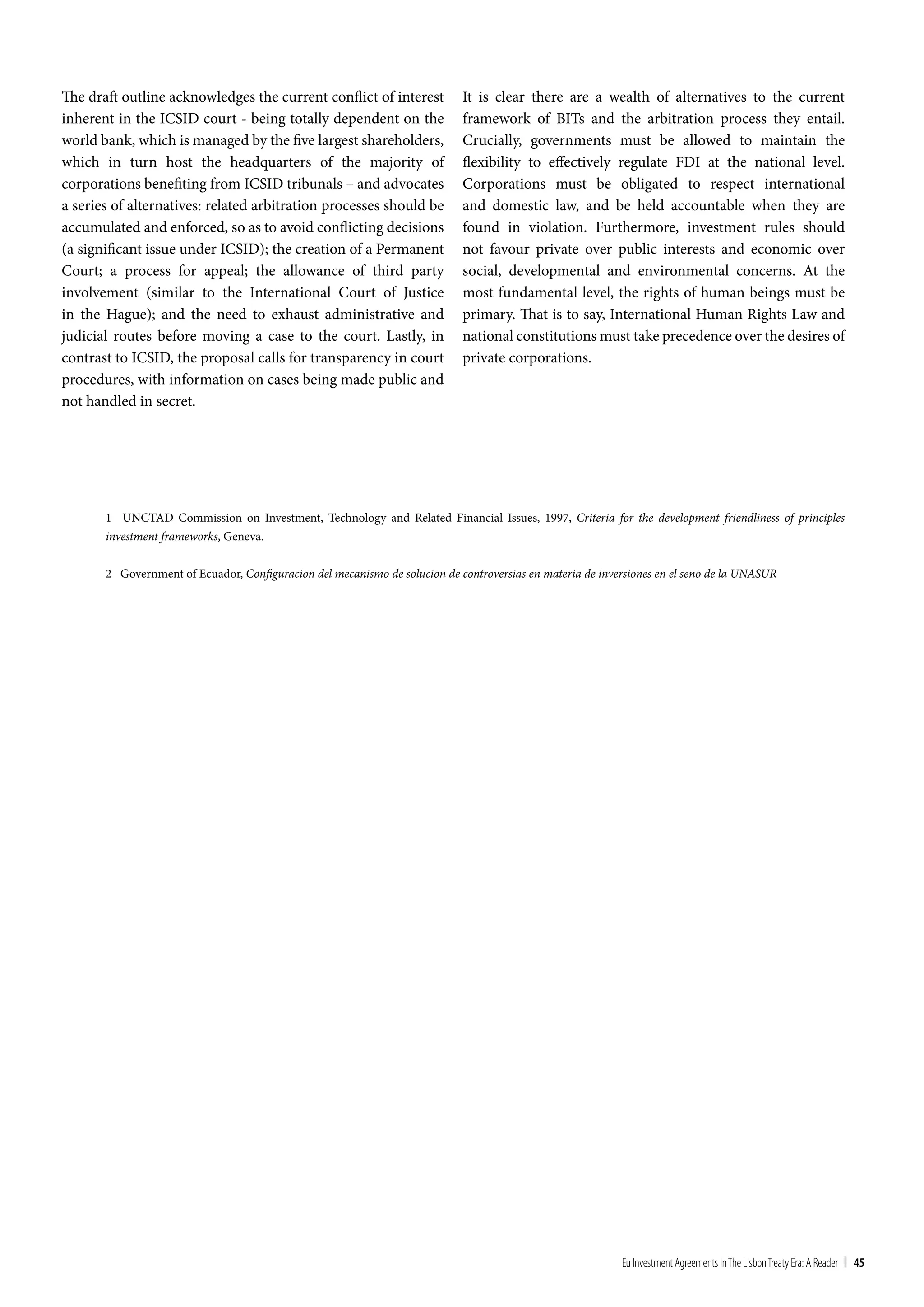 The draft outline acknowledges the current conflict of interest             It is clear there are a wealth of alternatives to the current
inherent in the ICSID court - being totally dependent on the                framework of BITs and the arbitration process they entail.
world bank, which is managed by the five largest shareholders,              Crucially, governments must be allowed to maintain the
which in turn host the headquarters of the majority of                      flexibility to effectively regulate FDI at the national level.
corporations benefiting from ICSID tribunals – and advocates                Corporations must be obligated to respect international
a series of alternatives: related arbitration processes should be           and domestic law, and be held accountable when they are
accumulated and enforced, so as to avoid conflicting decisions              found in violation. Furthermore, investment rules should
(a significant issue under ICSID); the creation of a Permanent              not favour private over public interests and economic over
Court; a process for appeal; the allowance of third party                   social, developmental and environmental concerns. At the
involvement (similar to the International Court of Justice                  most fundamental level, the rights of human beings must be
in the Hague); and the need to exhaust administrative and                   primary. That is to say, International Human Rights Law and
judicial routes before moving a case to the court. Lastly, in               national constitutions must take precedence over the desires of
contrast to ICSID, the proposal calls for transparency in court             private corporations.
procedures, with information on cases being made public and
not handled in secret.




       1 UNCTAD Commission on Investment, Technology and Related Financial Issues, 1997, Criteria for the development friendliness of principles
       investment frameworks, Geneva.


       2 Government of Ecuador, Configuracion del mecanismo de solucion de controversias en materia de inversiones en el seno de la UNASUR




                                                                                                           Eu Investment Agreements In the Lisbon treaty Era: A Reader | 45
 