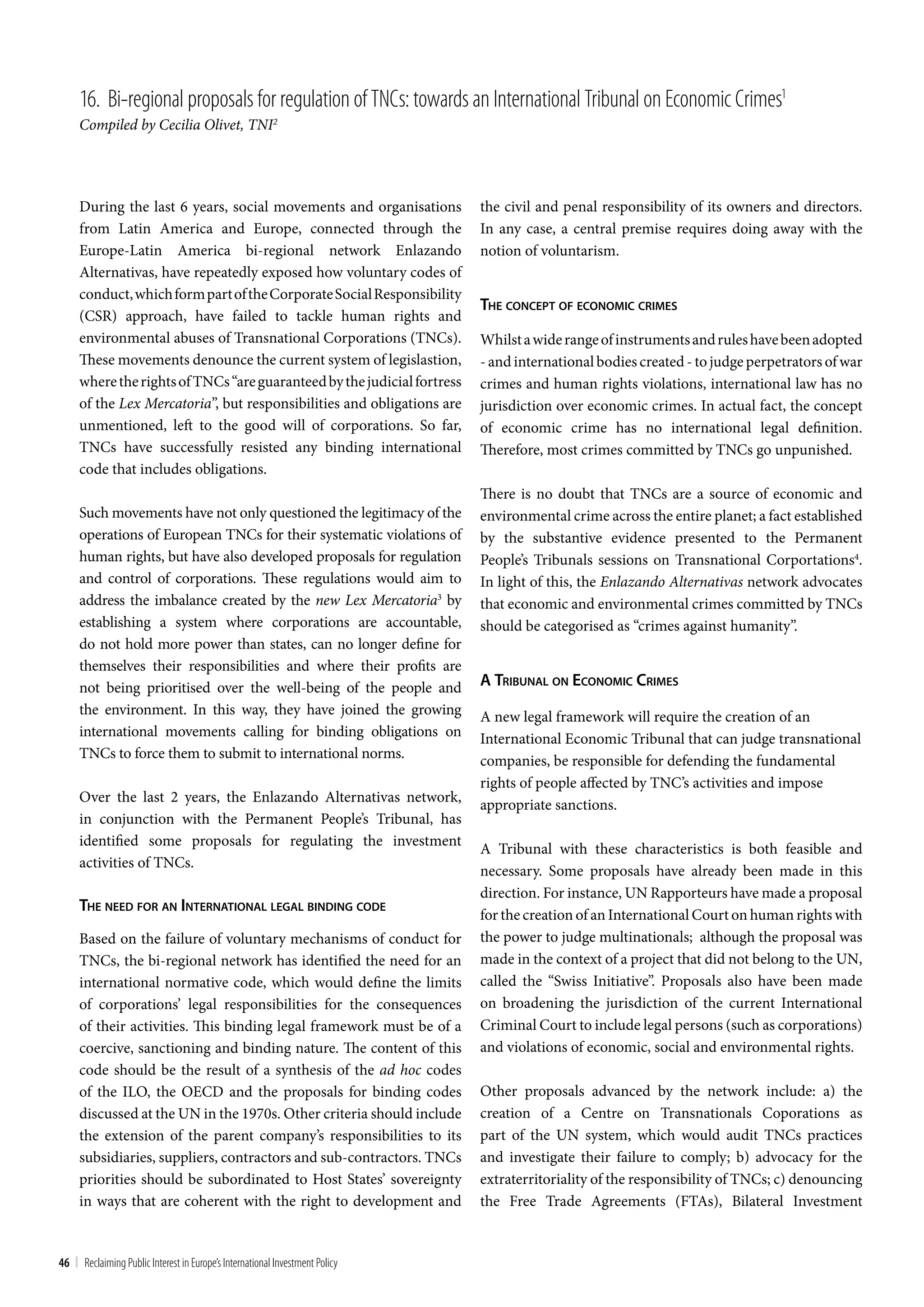 16. bi-regional proposals for regulation of tncs: towards an International tribunal on Economic crimes1
     Compiled by Cecilia Olivet, TNI2




     During the last 6 years, social movements and organisations              the civil and penal responsibility of its owners and directors.
     from Latin America and Europe, connected through the                     In any case, a central premise requires doing away with the
     Europe-Latin America bi-regional network Enlazando                       notion of voluntarism.
     Alternativas, have repeatedly exposed how voluntary codes of
     conduct, which form part of the Corporate Social Responsibility
                                                                              The concepT oF economic crimeS
     (CSR) approach, have failed to tackle human rights and
     environmental abuses of Transnational Corporations (TNCs).               Whilst a wide range of instruments and rules have been adopted
     These movements denounce the current system of legislastion,             - and international bodies created - to judge perpetrators of war
     where the rights of TNCs “are guaranteed by the judicial fortress        crimes and human rights violations, international law has no
     of the Lex Mercatoria”, but responsibilities and obligations are         jurisdiction over economic crimes. In actual fact, the concept
     unmentioned, left to the good will of corporations. So far,              of economic crime has no international legal definition.
     TNCs have successfully resisted any binding international                Therefore, most crimes committed by TNCs go unpunished.
     code that includes obligations.
                                                                              There is no doubt that TNCs are a source of economic and
     Such movements have not only questioned the legitimacy of the            environmental crime across the entire planet; a fact established
     operations of European TNCs for their systematic violations of           by the substantive evidence presented to the Permanent
     human rights, but have also developed proposals for regulation           People’s Tribunals sessions on Transnational Corportations4.
     and control of corporations. These regulations would aim to              In light of this, the Enlazando Alternativas network advocates
     address the imbalance created by the new Lex Mercatoria3 by              that economic and environmental crimes committed by TNCs
     establishing a system where corporations are accountable,                should be categorised as “crimes against humanity”.
     do not hold more power than states, can no longer define for
     themselves their responsibilities and where their profits are
     not being prioritised over the well-being of the people and              a Tribunal on economic crimeS
     the environment. In this way, they have joined the growing               A new legal framework will require the creation of an
     international movements calling for binding obligations on               International Economic Tribunal that can judge transnational
     TNCs to force them to submit to international norms.                     companies, be responsible for defending the fundamental
                                                                              rights of people affected by TNC’s activities and impose
     Over the last 2 years, the Enlazando Alternativas network,
                                                                              appropriate sanctions.
     in conjunction with the Permanent People’s Tribunal, has
     identified some proposals for regulating the investment
                                                                              A Tribunal with these characteristics is both feasible and
     activities of TNCs.
                                                                              necessary. Some proposals have already been made in this
                                                                              direction. For instance, UN Rapporteurs have made a proposal
     The need For an inTernaTional legal binding code
                                                                              for the creation of an International Court on human rights with
     Based on the failure of voluntary mechanisms of conduct for              the power to judge multinationals; although the proposal was
     TNCs, the bi-regional network has identified the need for an             made in the context of a project that did not belong to the UN,
     international normative code, which would define the limits              called the “Swiss Initiative”. Proposals also have been made
     of corporations’ legal responsibilities for the consequences             on broadening the jurisdiction of the current International
     of their activities. This binding legal framework must be of a           Criminal Court to include legal persons (such as corporations)
     coercive, sanctioning and binding nature. The content of this            and violations of economic, social and environmental rights.
     code should be the result of a synthesis of the ad hoc codes
     of the ILO, the OECD and the proposals for binding codes                 Other proposals advanced by the network include: a) the
     discussed at the UN in the 1970s. Other criteria should include          creation of a Centre on Transnationals Coporations as
     the extension of the parent company’s responsibilities to its            part of the UN system, which would audit TNCs practices
     subsidiaries, suppliers, contractors and sub-contractors. TNCs           and investigate their failure to comply; b) advocacy for the
     priorities should be subordinated to Host States’ sovereignty            extraterritoriality of the responsibility of TNCs; c) denouncing
     in ways that are coherent with the right to development and              the Free Trade Agreements (FTAs), Bilateral Investment


46 | Reclaiming Public Interest in Europe’s International Investment Policy
 