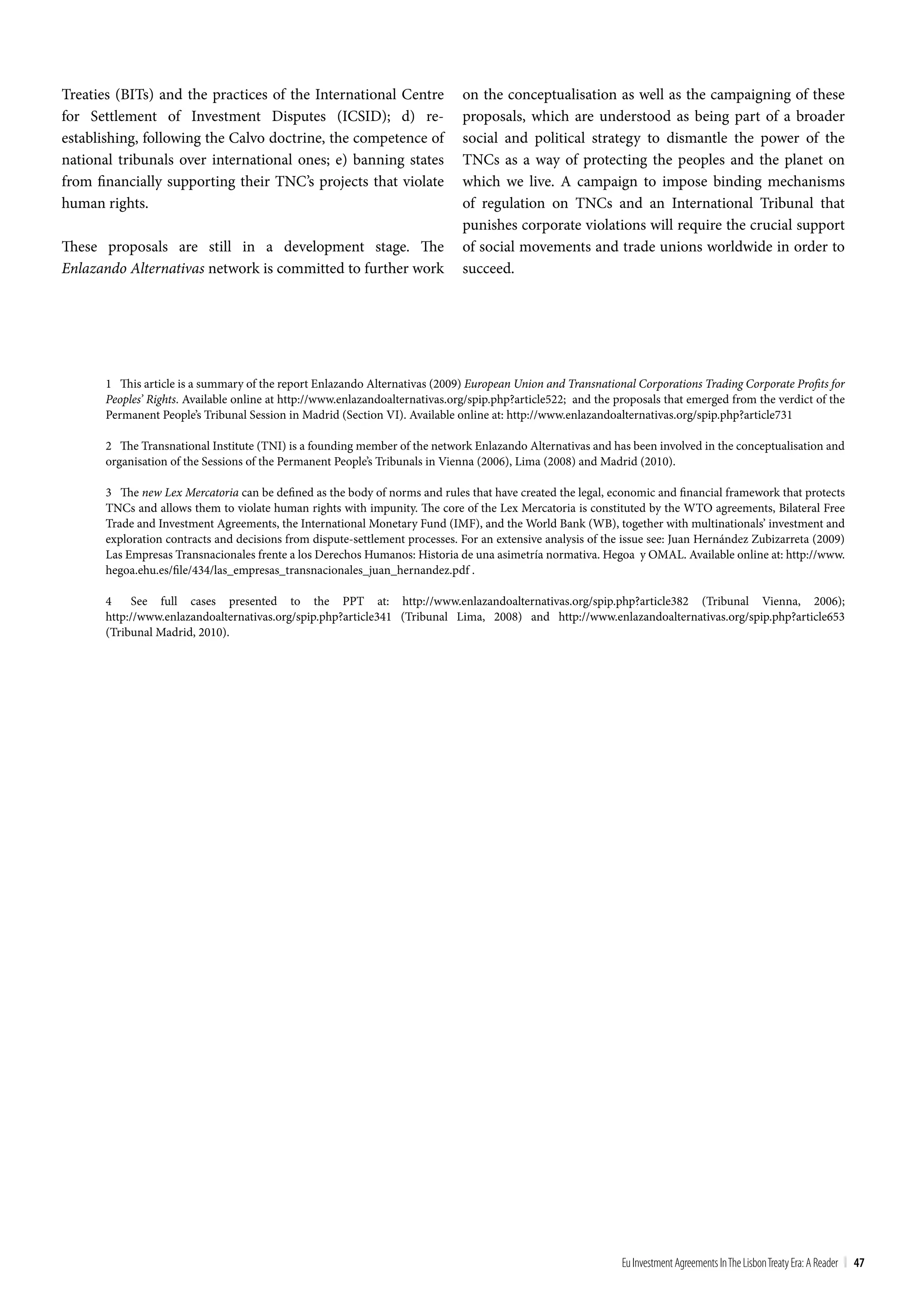 Treaties (BITs) and the practices of the International Centre                 on the conceptualisation as well as the campaigning of these
for Settlement of Investment Disputes (ICSID); d) re-                         proposals, which are understood as being part of a broader
establishing, following the Calvo doctrine, the competence of                 social and political strategy to dismantle the power of the
national tribunals over international ones; e) banning states                 TNCs as a way of protecting the peoples and the planet on
from financially supporting their TNC’s projects that violate                 which we live. A campaign to impose binding mechanisms
human rights.                                                                 of regulation on TNCs and an International Tribunal that
                                                                              punishes corporate violations will require the crucial support
These proposals are still in a development stage. The                         of social movements and trade unions worldwide in order to
Enlazando Alternativas network is committed to further work                   succeed.




       1 This article is a summary of the report Enlazando Alternativas (2009) European Union and Transnational Corporations Trading Corporate Profits for
       Peoples’ Rights. Available online at http://www.enlazandoalternativas.org/spip.php?article522; and the proposals that emerged from the verdict of the
       Permanent People’s Tribunal Session in Madrid (Section VI). Available online at: http://www.enlazandoalternativas.org/spip.php?article731

       2 The Transnational Institute (TNI) is a founding member of the network Enlazando Alternativas and has been involved in the conceptualisation and
       organisation of the Sessions of the Permanent People’s Tribunals in Vienna (2006), Lima (2008) and Madrid (2010).

       3 The new Lex Mercatoria can be defined as the body of norms and rules that have created the legal, economic and financial framework that protects
       TNCs and allows them to violate human rights with impunity. The core of the Lex Mercatoria is constituted by the WTO agreements, Bilateral Free
       Trade and Investment Agreements, the International Monetary Fund (IMF), and the World Bank (WB), together with multinationals’ investment and
       exploration contracts and decisions from dispute-settlement processes. For an extensive analysis of the issue see: Juan Hernández Zubizarreta (2009)
       Las Empresas Transnacionales frente a los Derechos Humanos: Historia de una asimetría normativa. Hegoa y OMAL. Available online at: http://www.
       hegoa.ehu.es/file/434/las_empresas_transnacionales_juan_hernandez.pdf .

       4    See full cases presented to the PPT at: http://www.enlazandoalternativas.org/spip.php?article382 (Tribunal Vienna, 2006);
       http://www.enlazandoalternativas.org/spip.php?article341 (Tribunal Lima, 2008) and http://www.enlazandoalternativas.org/spip.php?article653
       (Tribunal Madrid, 2010).




                                                                                                               Eu Investment Agreements In the Lisbon treaty Era: A Reader | 47
 