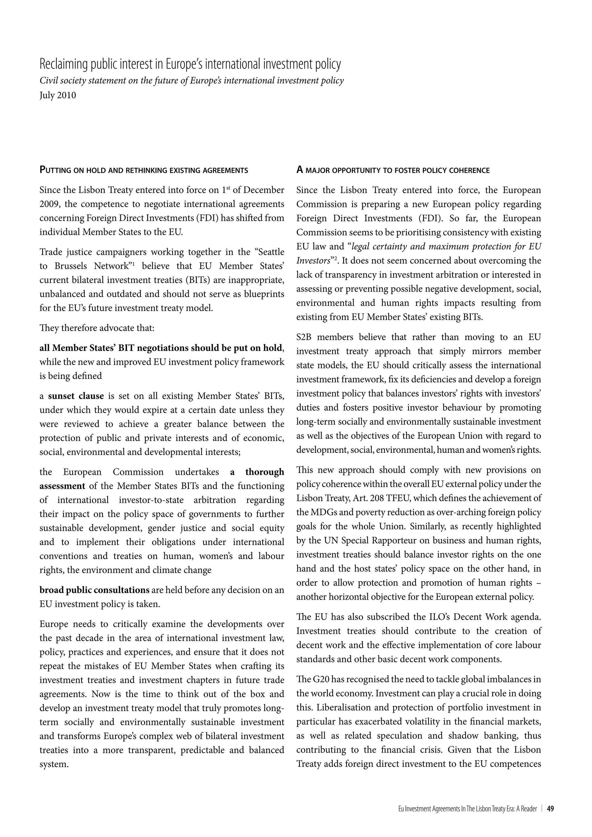 Reclaiming public interest in Europe’s international investment policy
Civil society statement on the future of Europe’s international investment policy
July 2010




puTTing on hold and reThinking exiSTing agreemenTS                  a major opporTuniTy To FoSTer policy coherence
Since the Lisbon Treaty entered into force on 1st of December       Since the Lisbon Treaty entered into force, the European
2009, the competence to negotiate international agreements          Commission is preparing a new European policy regarding
concerning Foreign Direct Investments (FDI) has shifted from        Foreign Direct Investments (FDI). So far, the European
individual Member States to the EU.                                 Commission seems to be prioritising consistency with existing
                                                                    EU law and “legal certainty and maximum protection for EU
Trade justice campaigners working together in the “Seattle
                                                                    Investors”2. It does not seem concerned about overcoming the
to Brussels Network”1 believe that EU Member States’
                                                                    lack of transparency in investment arbitration or interested in
current bilateral investment treaties (BITs) are inappropriate,
                                                                    assessing or preventing possible negative development, social,
unbalanced and outdated and should not serve as blueprints
                                                                    environmental and human rights impacts resulting from
for the EU’s future investment treaty model.
                                                                    existing from EU Member States’ existing BITs.
They therefore advocate that:
                                                                    S2B members believe that rather than moving to an EU
all Member States’ BIT negotiations should be put on hold,          investment treaty approach that simply mirrors member
while the new and improved EU investment policy framework           state models, the EU should critically assess the international
is being defined                                                    investment framework, fix its deficiencies and develop a foreign
a sunset clause is set on all existing Member States’ BITs,         investment policy that balances investors’ rights with investors’
under which they would expire at a certain date unless they         duties and fosters positive investor behaviour by promoting
were reviewed to achieve a greater balance between the              long-term socially and environmentally sustainable investment
protection of public and private interests and of economic,         as well as the objectives of the European Union with regard to
social, environmental and developmental interests;                  development, social, environmental, human and women’s rights.

the European Commission undertakes a thorough                       This new approach should comply with new provisions on
assessment of the Member States BITs and the functioning            policy coherence within the overall EU external policy under the
of international investor-to-state arbitration regarding            Lisbon Treaty, Art. 208 TFEU, which defines the achievement of
their impact on the policy space of governments to further          the MDGs and poverty reduction as over-arching foreign policy
sustainable development, gender justice and social equity           goals for the whole Union. Similarly, as recently highlighted
and to implement their obligations under international              by the UN Special Rapporteur on business and human rights,
conventions and treaties on human, women’s and labour               investment treaties should balance investor rights on the one
rights, the environment and climate change                          hand and the host states’ policy space on the other hand, in
                                                                    order to allow protection and promotion of human rights –
broad public consultations are held before any decision on an
                                                                    another horizontal objective for the European external policy.
EU investment policy is taken.
                                                                    The EU has also subscribed the ILO’s Decent Work agenda.
Europe needs to critically examine the developments over
                                                                    Investment treaties should contribute to the creation of
the past decade in the area of international investment law,
                                                                    decent work and the effective implementation of core labour
policy, practices and experiences, and ensure that it does not
                                                                    standards and other basic decent work components.
repeat the mistakes of EU Member States when crafting its
investment treaties and investment chapters in future trade         The G20 has recognised the need to tackle global imbalances in
agreements. Now is the time to think out of the box and             the world economy. Investment can play a crucial role in doing
develop an investment treaty model that truly promotes long-        this. Liberalisation and protection of portfolio investment in
term socially and environmentally sustainable investment            particular has exacerbated volatility in the financial markets,
and transforms Europe’s complex web of bilateral investment         as well as related speculation and shadow banking, thus
treaties into a more transparent, predictable and balanced          contributing to the financial crisis. Given that the Lisbon
system.                                                             Treaty adds foreign direct investment to the EU competences



                                                                                               Eu Investment Agreements In the Lisbon treaty Era: A Reader | 49
 