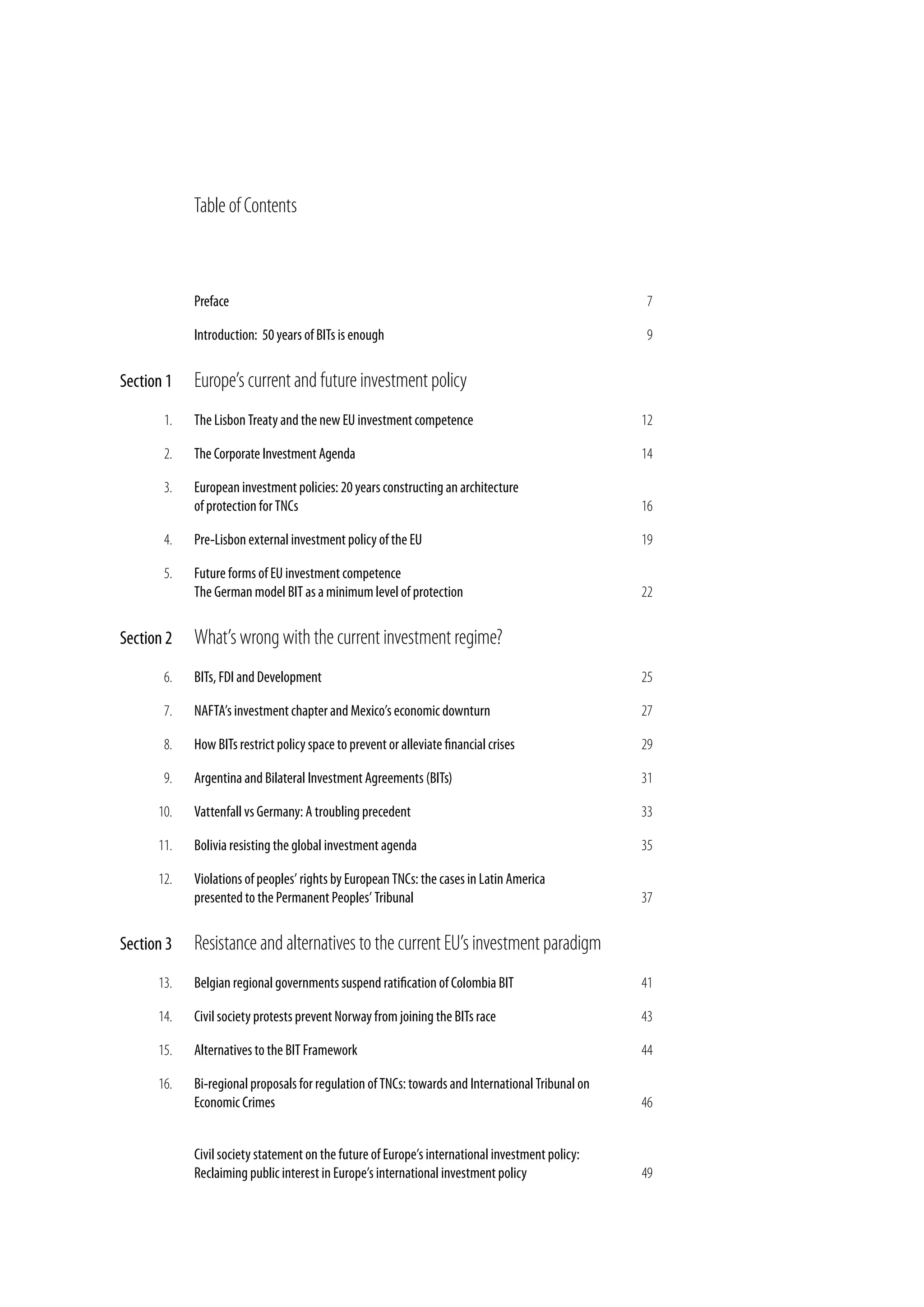table of contents



            Preface                                                                                7

            Introduction: 50 years of BITs is enough                                               9


Section 1   Europe’s current and future investment policy
       1.   The Lisbon Treaty and the new EU investment competence                                12

       2.   The Corporate Investment Agenda                                                       14

       3.   European investment policies: 20 years constructing an architecture
            of protection for TNCs                                                                16

       4.   Pre-Lisbon external investment policy of the EU                                       19

       5.   Future forms of EU investment competence
            The German model BIT as a minimum level of protection                                 22


Section 2   What’s wrong with the current investment regime?
       6.   BITs, FDI and Development                                                             25

       7.   NAFTA’s investment chapter and Mexico’s economic downturn                             27

       8.   How BITs restrict policy space to prevent or alleviate financial crises               29

       9.   Argentina and Bilateral Investment Agreements (BITs)                                  31

      10.   Vattenfall vs Germany: A troubling precedent                                          33

      11.   Bolivia resisting the global investment agenda                                        35

      12.   Violations of peoples’ rights by European TNCs: the cases in Latin America
            presented to the Permanent Peoples’ Tribunal                                          37


Section 3   Resistance and alternatives to the current Eu’s investment paradigm
      13.   Belgian regional governments suspend ratification of Colombia BIT                     41

      14.   Civil society protests prevent Norway from joining the BITs race                      43

      15.   Alternatives to the BIT Framework                                                     44

      16.   Bi-regional proposals for regulation of TNCs: towards and International Tribunal on
            Economic Crimes                                                                       46


            Civil society statement on the future of Europe’s international investment policy:
            Reclaiming public interest in Europe’s international investment policy                49
 