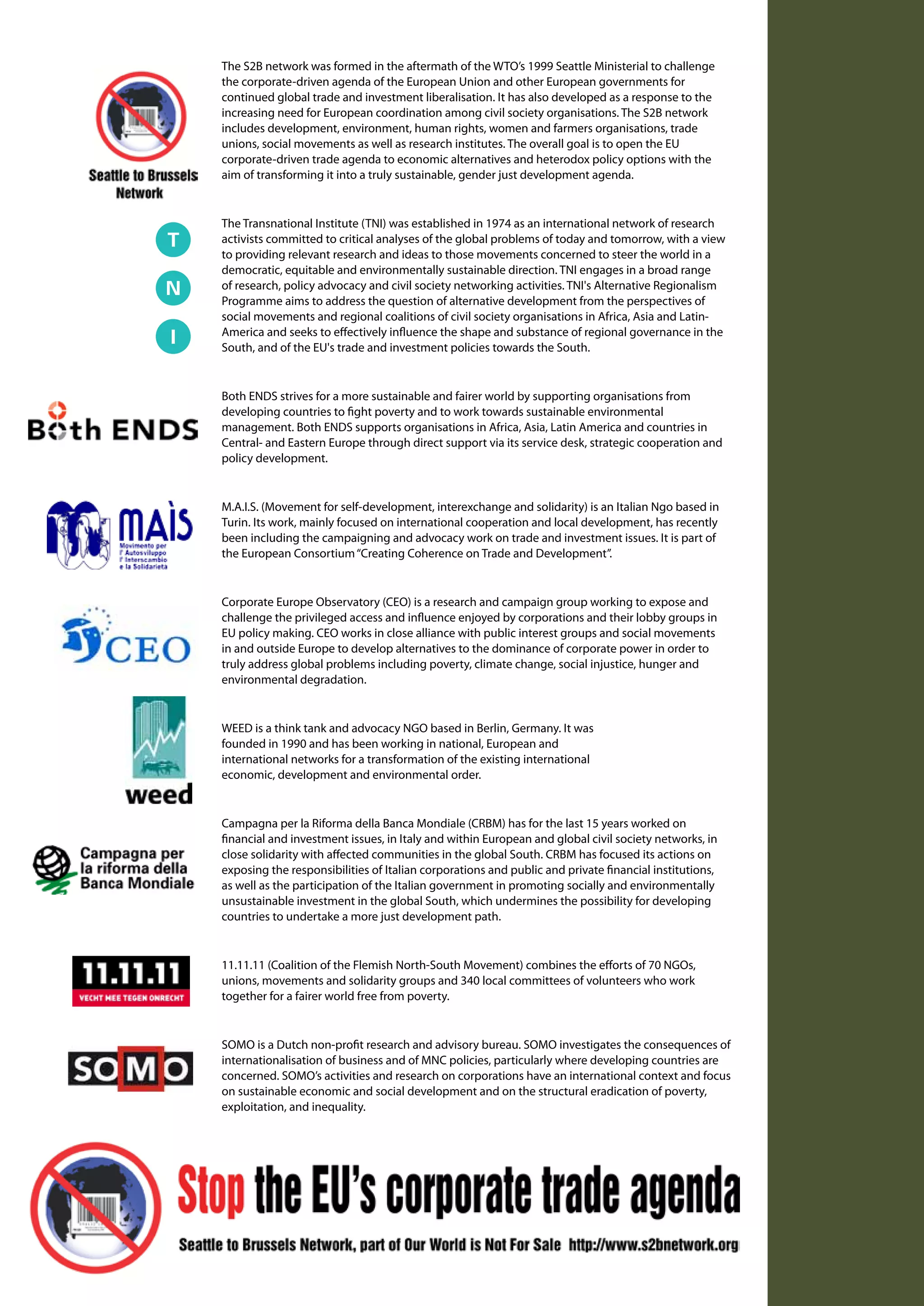 The S2B network was formed in the aftermath of the WTO’s 1999 Seattle Ministerial to challenge
the corporate-driven agenda of the European Union and other European governments for
continued global trade and investment liberalisation. It has also developed as a response to the
                                                                           Ce texte propose une réflexion sur les
increasing need for European coordination among civil society organisations. The S2B network
includes development, environment, human rights, women and farmers organisations, trade
                                                                           alternatives à l’expansion mondiale
unions, social movements as well as research institutes. The overall goal is to open the EU
corporate-driven trade agenda to economic alternatives and heterodox policy options with the
                                                                           du mode de développement occidental
aim of transforming it into a truly sustainable, gender just development agenda.

                                                                           telles que les propose le mouvement
The Transnational Institute (TNI) was established in 1974 as an international network of research
                                                                           altermondialiste depuis une dizaine
activists committed to critical analyses of the global problems of today and tomorrow, with a view

democratic, equitable and environmentally sustainable direction. TNI engages in a broad range base d’une approche
                                                                           d’années. Sur la
to providing relevant research and ideas to those movements concerned to steer the world in a


                                                                           économique évolutive permettant
of research, policy advocacy and civil society networking activities. TNI's Alternative Regionalism
Programme aims to address the question of alternative development from the perspectives of
                                                                           un approfondissement conceptuel
social movements and regional coalitions of civil society organisations in Africa, Asia and Latin-
America and seeks to effectively influence the shape and substance of regional governance in the
South, and of the EU's trade and investment policies towards the South.
                                                                           des notions de développement
                                                                           et de mondialisation, il envisage
Both ENDS strives for a more sustainable and fairer world by supporting organisations from
                                                                           le potentiel de changement que
developing countries to fight poverty and to work towards sustainable environmental
management. Both ENDS supports organisations in Africa, Asia, Latin America and countries in
                                                                           représente le mouvement alter-
Central- and Eastern Europe through direct support via its service desk, strategic cooperation and
policy development.
                                                                           mondialiste face à un itinéraire de
M.A.I.S. (Movement for self-development, interexchange and solidarity) is an Italian Ngo based in mondial toujours
                                                                           développement
been including the campaigning and advocacy work on trade and investment issues. It is part of règles de la pro-
                                                                           plus soumis aux
Turin. Its work, mainly focused on international cooperation and local development, has recently

the European Consortium “Creating Coherence on Trade and Development”.
                                                                           priété et à la logique productiviste
                                                                           et consumériste. Tout en insistant sur
Corporate Europe Observatory (CEO) is a research and campaign group working to expose and
challenge the privileged access and influence enjoyed by corporations and nécessité dein
                                                                           la their lobby groups penser et d’orienter
EU policy making. CEO works in close alliance with public interest groups and social movements
                                                                           le développement sur de nouvelles
in and outside Europe to develop alternatives to the dominance of corporate power in order to
truly address global problems including poverty, climate change, social injustice, hunger and
environmental degradation.                                                 bases, il souligne les difficultés
                                                                           de réorienter un itinéraire de
WEED is a think tank and advocacy NGO based in Berlin, Germany. It was
founded in 1990 and has been working in national, European and             développement mondial caractérisé
international networks for a transformation of the existing international
economic, development and environmental order.                             par la dépendance d’itinéraire,
                                                                           l’enfermement techno-institution-
                                                                           nel et l’impasse éco-sociale. Dans le
Campagna per la Riforma della Banca Mondiale (CRBM) has for the last 15 years worked on
financial and investment issues, in Italy and within European and global civil society networks, in
                                                                           cadre de cette contrainte multiple,
close solidarity with affected communities in the global South. CRBM has focused its actions on
exposing the responsibilities of Italian corporations and public and private financial institutions,
                                                                           quelques orientations stratégiques
as well as the participation of the Italian government in promoting socially and environmentally
unsustainable investment in the global South, which undermines the possibility for developing
countries to undertake a more just development path.                       sont proposées en vue d’une tran-
                                                                           sition vers un mode de dévelop-
11.11.11 (Coalition of the Flemish North-South Movement) combines the efforts of 70 NGOs,
                                                                           pement équitable et soutenable.
unions, movements and solidarity groups and 340 local committees of volunteers who work
together for a fairer world free from poverty.


SOMO is a Dutch non-profit research and advisory bureau. SOMO investigates the consequences of
internationalisation of business and of MNC policies, particularly where developing countries are
concerned. SOMO’s activities and research on corporations have an international context and focus
on sustainable economic and social development and on the structural eradication of poverty,
exploitation, and inequality.
 