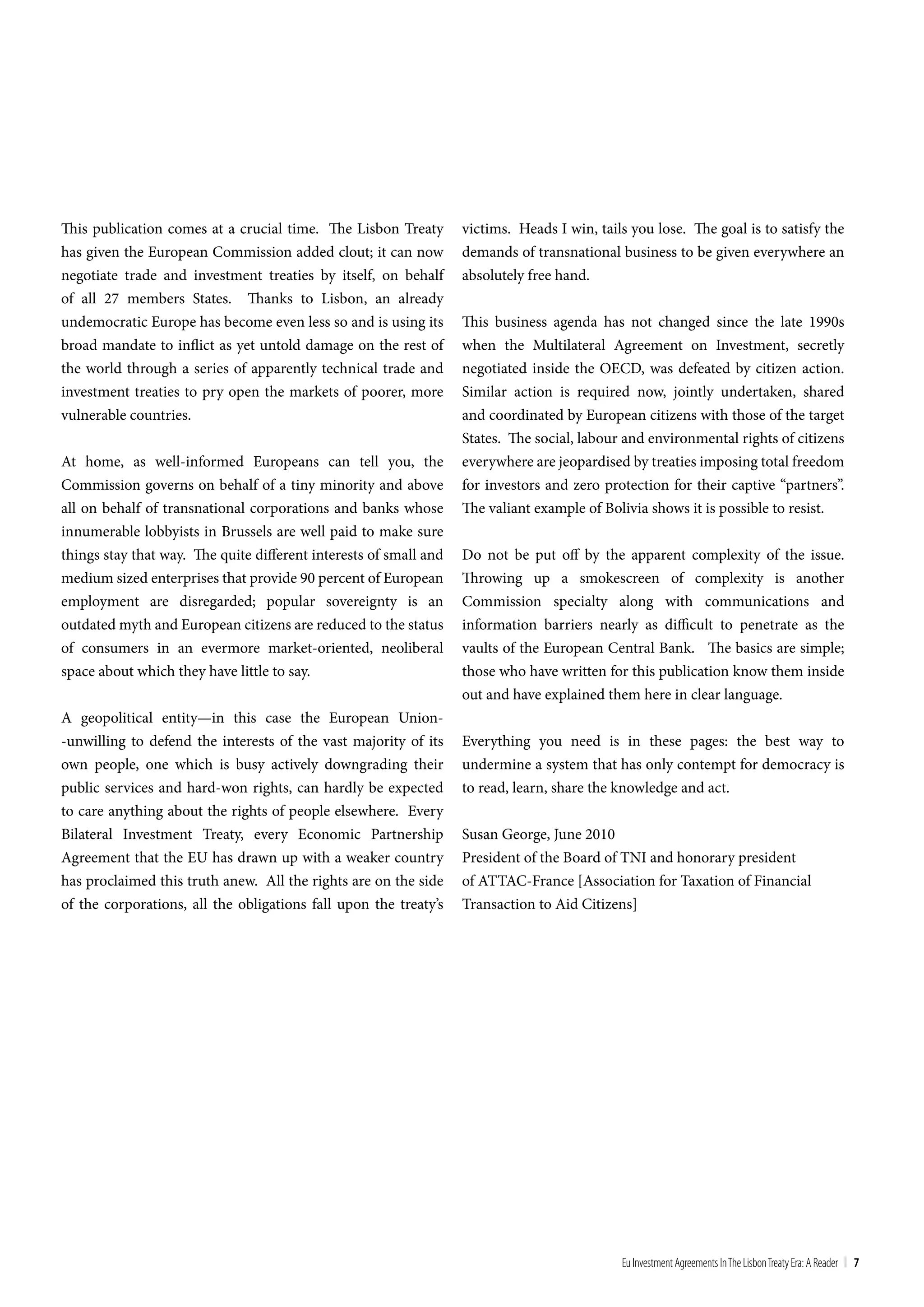 This publication comes at a crucial time. The Lisbon Treaty        victims. Heads I win, tails you lose. The goal is to satisfy the
has given the European Commission added clout; it can now          demands of transnational business to be given everywhere an
negotiate trade and investment treaties by itself, on behalf       absolutely free hand.
of all 27 members States. Thanks to Lisbon, an already
undemocratic Europe has become even less so and is using its       This business agenda has not changed since the late 1990s
broad mandate to inflict as yet untold damage on the rest of       when the Multilateral Agreement on Investment, secretly
the world through a series of apparently technical trade and       negotiated inside the OECD, was defeated by citizen action.
investment treaties to pry open the markets of poorer, more        Similar action is required now, jointly undertaken, shared
vulnerable countries.                                              and coordinated by European citizens with those of the target
                                                                   States. The social, labour and environmental rights of citizens
At home, as well-informed Europeans can tell you, the              everywhere are jeopardised by treaties imposing total freedom
Commission governs on behalf of a tiny minority and above          for investors and zero protection for their captive “partners”.
all on behalf of transnational corporations and banks whose        The valiant example of Bolivia shows it is possible to resist.
innumerable lobbyists in Brussels are well paid to make sure
things stay that way. The quite different interests of small and   Do not be put off by the apparent complexity of the issue.
medium sized enterprises that provide 90 percent of European       Throwing up a smokescreen of complexity is another
employment are disregarded; popular sovereignty is an              Commission specialty along with communications and
outdated myth and European citizens are reduced to the status      information barriers nearly as difficult to penetrate as the
of consumers in an evermore market-oriented, neoliberal            vaults of the European Central Bank. The basics are simple;
space about which they have little to say.                         those who have written for this publication know them inside
                                                                   out and have explained them here in clear language.
A geopolitical entity—in this case the European Union-
-unwilling to defend the interests of the vast majority of its     Everything you need is in these pages: the best way to
own people, one which is busy actively downgrading their           undermine a system that has only contempt for democracy is
public services and hard-won rights, can hardly be expected        to read, learn, share the knowledge and act.
to care anything about the rights of people elsewhere. Every
Bilateral Investment Treaty, every Economic Partnership            Susan George, June 2010
Agreement that the EU has drawn up with a weaker country           President of the Board of TNI and honorary president
has proclaimed this truth anew. All the rights are on the side     of ATTAC-France [Association for Taxation of Financial
of the corporations, all the obligations fall upon the treaty’s    Transaction to Aid Citizens]




                                                                                             Eu Investment Agreements In the Lisbon treaty Era: A Reader | 7
 
