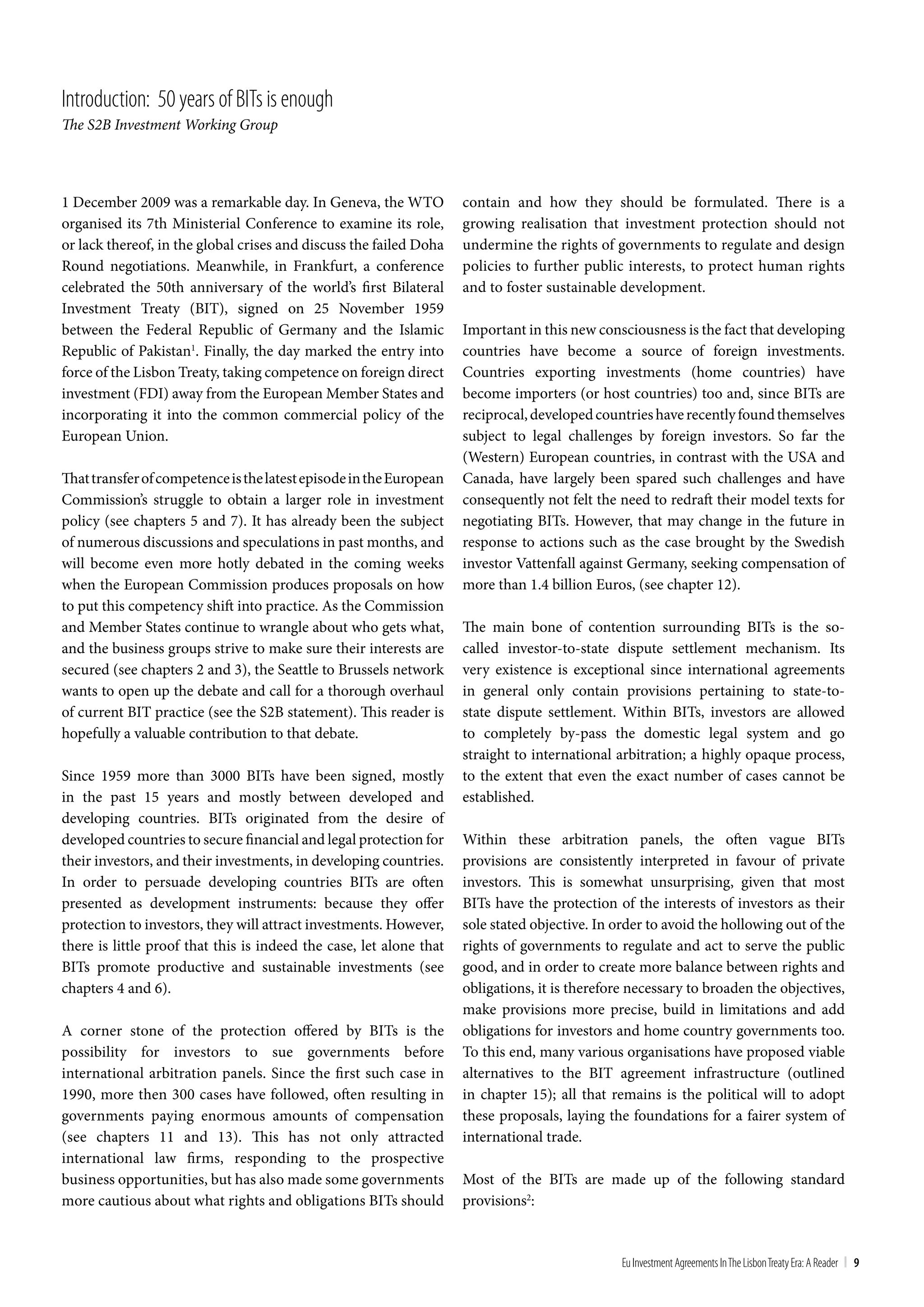 Introduction: 50 years of bIts is enough
The S2B Investment Working Group



1 December 2009 was a remarkable day. In Geneva, the WTO             contain and how they should be formulated. There is a
organised its 7th Ministerial Conference to examine its role,        growing realisation that investment protection should not
or lack thereof, in the global crises and discuss the failed Doha    undermine the rights of governments to regulate and design
Round negotiations. Meanwhile, in Frankfurt, a conference            policies to further public interests, to protect human rights
celebrated the 50th anniversary of the world’s first Bilateral       and to foster sustainable development.
Investment Treaty (BIT), signed on 25 November 1959
between the Federal Republic of Germany and the Islamic              Important in this new consciousness is the fact that developing
Republic of Pakistan1. Finally, the day marked the entry into        countries have become a source of foreign investments.
force of the Lisbon Treaty, taking competence on foreign direct      Countries exporting investments (home countries) have
investment (FDI) away from the European Member States and            become importers (or host countries) too and, since BITs are
incorporating it into the common commercial policy of the            reciprocal, developed countries have recently found themselves
European Union.                                                      subject to legal challenges by foreign investors. So far the
                                                                     (Western) European countries, in contrast with the USA and
That transfer of competence is the latest episode in the European    Canada, have largely been spared such challenges and have
Commission’s struggle to obtain a larger role in investment          consequently not felt the need to redraft their model texts for
policy (see chapters 5 and 7). It has already been the subject       negotiating BITs. However, that may change in the future in
of numerous discussions and speculations in past months, and         response to actions such as the case brought by the Swedish
will become even more hotly debated in the coming weeks              investor Vattenfall against Germany, seeking compensation of
when the European Commission produces proposals on how               more than 1.4 billion Euros, (see chapter 12).
to put this competency shift into practice. As the Commission
and Member States continue to wrangle about who gets what,           The main bone of contention surrounding BITs is the so-
and the business groups strive to make sure their interests are      called investor-to-state dispute settlement mechanism. Its
secured (see chapters 2 and 3), the Seattle to Brussels network      very existence is exceptional since international agreements
wants to open up the debate and call for a thorough overhaul         in general only contain provisions pertaining to state-to-
of current BIT practice (see the S2B statement). This reader is      state dispute settlement. Within BITs, investors are allowed
hopefully a valuable contribution to that debate.                    to completely by-pass the domestic legal system and go
                                                                     straight to international arbitration; a highly opaque process,
Since 1959 more than 3000 BITs have been signed, mostly              to the extent that even the exact number of cases cannot be
in the past 15 years and mostly between developed and                established.
developing countries. BITs originated from the desire of
developed countries to secure financial and legal protection for     Within these arbitration panels, the often vague BITs
their investors, and their investments, in developing countries.     provisions are consistently interpreted in favour of private
In order to persuade developing countries BITs are often             investors. This is somewhat unsurprising, given that most
presented as development instruments: because they offer             BITs have the protection of the interests of investors as their
protection to investors, they will attract investments. However,     sole stated objective. In order to avoid the hollowing out of the
there is little proof that this is indeed the case, let alone that   rights of governments to regulate and act to serve the public
BITs promote productive and sustainable investments (see             good, and in order to create more balance between rights and
chapters 4 and 6).                                                   obligations, it is therefore necessary to broaden the objectives,
                                                                     make provisions more precise, build in limitations and add
A corner stone of the protection offered by BITs is the              obligations for investors and home country governments too.
possibility for investors to sue governments before                  To this end, many various organisations have proposed viable
international arbitration panels. Since the first such case in       alternatives to the BIT agreement infrastructure (outlined
1990, more then 300 cases have followed, often resulting in          in chapter 15); all that remains is the political will to adopt
governments paying enormous amounts of compensation                  these proposals, laying the foundations for a fairer system of
(see chapters 11 and 13). This has not only attracted                international trade.
international law firms, responding to the prospective
business opportunities, but has also made some governments           Most of the BITs are made up of the following standard
more cautious about what rights and obligations BITs should          provisions2:


                                                                                                Eu Investment Agreements In the Lisbon treaty Era: A Reader | 9
 