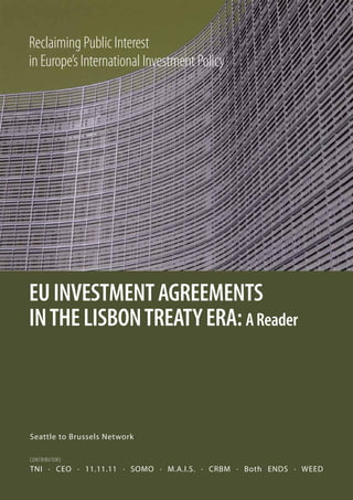Reclaiming Public Interest
in Europe’s International Investment Policy




EU INVESTMENT AGREEMENTS
IN THE LISBON TREATY ERA: A Reader



Seattle to Brussels Network

contRIbutoRs
TNI . CEO . 11.11.11 . SOMO . M.A.I.S. . CRBM . Both ENDS . WEED
 