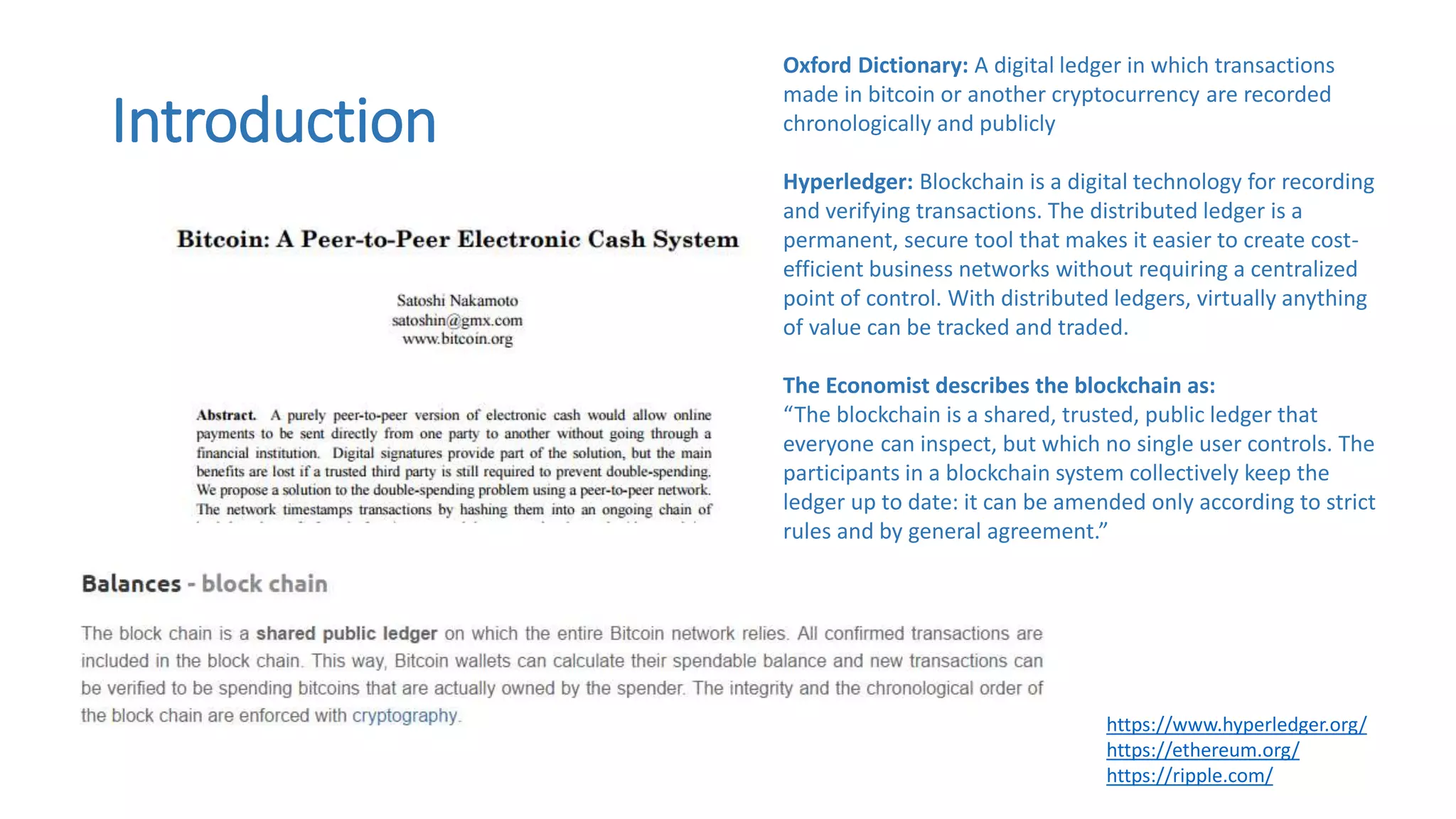 Introduction
https://www.hyperledger.org/
https://ethereum.org/
https://ripple.com/
Oxford Dictionary: A digital ledger in which transactions
made in bitcoin or another cryptocurrency are recorded
chronologically and publicly
Hyperledger: Blockchain is a digital technology for recording
and verifying transactions. The distributed ledger is a
permanent, secure tool that makes it easier to create cost-
efficient business networks without requiring a centralized
point of control. With distributed ledgers, virtually anything
of value can be tracked and traded.
The Economist describes the blockchain as:
“The blockchain is a shared, trusted, public ledger that
everyone can inspect, but which no single user controls. The
participants in a blockchain system collectively keep the
ledger up to date: it can be amended only according to strict
rules and by general agreement.”
 