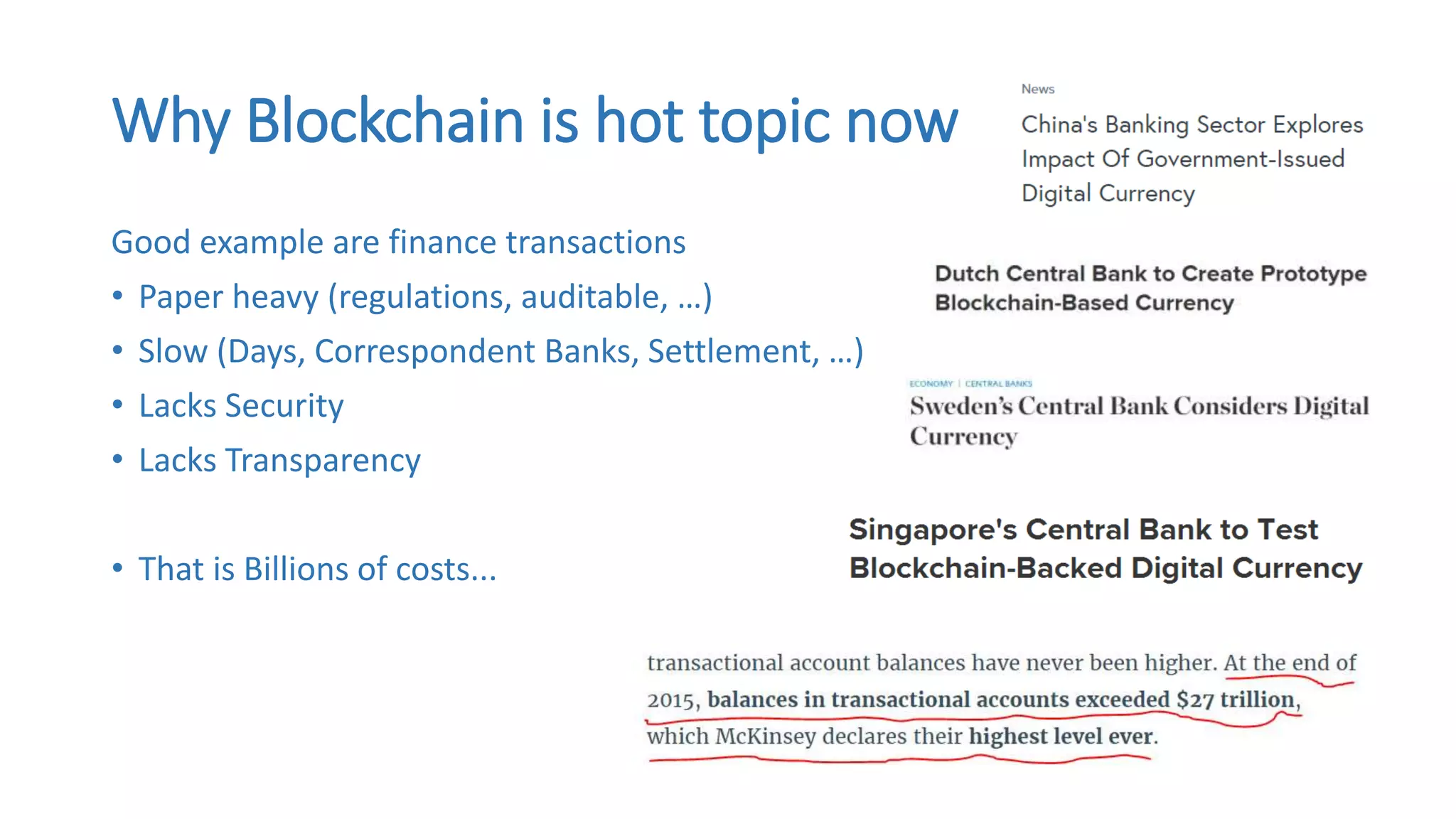 Why Blockchain is hot topic now
Good example are finance transactions
• Paper heavy (regulations, auditable, …)
• Slow (Days, Correspondent Banks, Settlement, …)
• Lacks Security
• Lacks Transparency
• That is Billions of costs...
 