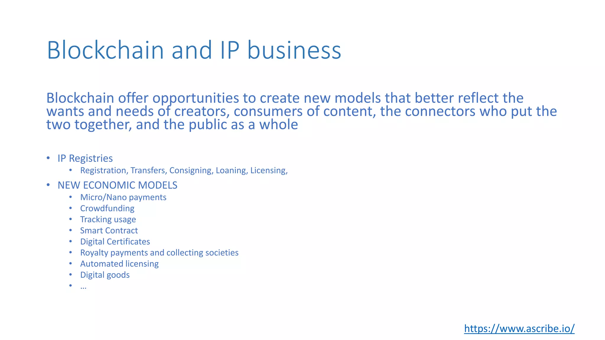 Blockchain and IP business
Blockchain offer opportunities to create new models that better reflect the
wants and needs of creators, consumers of content, the connectors who put the
two together, and the public as a whole
• IP Registries
• Registration, Transfers, Consigning, Loaning, Licensing,
• NEW ECONOMIC MODELS
• Micro/Nano payments
• Crowdfunding
• Tracking usage
• Smart Contract
• Digital Certificates
• Royalty payments and collecting societies
• Automated licensing
• Digital goods
• …
https://www.ascribe.io/
 