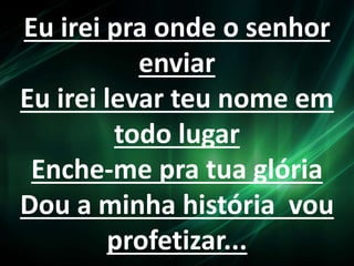 Eu irei pra onde o senhor 
enviar 
Eu irei levar teu nome em 
todo lugar 
Enche-me pra tua glória 
Dou a minha história vou 
profetizar... 
 